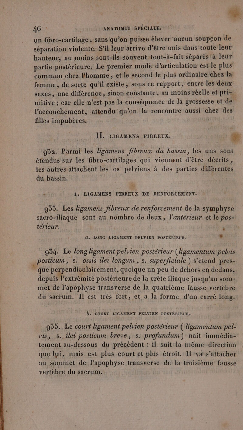 C4 46 : ANATOMIE SPÉCIALE. un fibro-cartilage , sans qu’on puisse élever aucun soupçon de séparation violente: S’il leur arrive d’être unis dans toute leur hauteur, au anoins sont-ils souvent tout-à-fait séparés à leur partie postérieure. Le premier mode d’articulation est le plus commun chez Fhomme , et le second le plus ordinaire chez la femme, de sorte qu'il existe, sous ce rapport, entre les deux sexes, une différence. sinon constante, au moins réelle et pri- mitive ; car elle n’est pas la conséquence de la grossesse et de l'accouchement, attendu qu’on la rencontre aussi chez des filles impubères. IL. LIGAMENS FIBREUX. æ 032. Parmi les ligamens fibreux du bassin, les uns sont étendus sur les fibro-cartilages qui viennent d’être décrits, les autres attachent les os pelviens à des parties différentes du bassin. + 1. LIGAMENS FIBREUX DE RENFORCEMENT. 933. Les ligamens fibreux de renforcement de la symphyse sacro-iliaque sont au nombre de deux, l’antérieur et le pos- térieur. à . LONG LIGAMENT PELVIEN POSTÉRIEUR. + 934. Le long lisament pelvien postérieur {ligamentum pelvis . posticum , S. ossis ilei longum, s. superficiale ) s'étend pres- que perpendiculairement, quoique un peu de dehors en dedans, depuis l’extrémité postérieure de la crête iliaque jusqu’au som- met de l’apophyse transverse de la quatrième fausse. vertèbre du sacrum. Il est très fort, et a la forme, d’un carré long.! b. COURT LIGAMENT PELVIEN POSTÉRIEUR. 995. Le court ligament pelvien postérieur ( ligamentum pel- vis, s. tlei posticum breve, s: profundum) naît immédia- tement au-dessous du précédent : il suit la même direction que lui, mais est plus court et plus étroit. Il ‘va s’attacher au sommet de l’apophyse transverse Ge la troisième fausse vertèbre du sacrum.