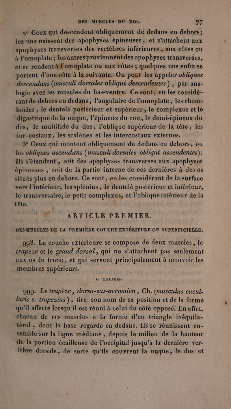 90 Ceux qui descendent obliquement de dedans en dehors; les uns naissent des apophyses épineuses, et s’attachent aux apophyses transverses des vertèbres inférieures , aux côtes ou à l’omoplate ; les autres proviennent des apophyses transverses, et se rendent à l’omoplate ou aux côtes ; quelques uns enfin se portent d’unercôte à la suivante. On peut les appeler obliques -descendans (musculi dorsales obliqui descendentes) , par ana- logie avec les muscles du bas-ventre: Ce sont, en les considé- rant de dehors en dedans, l’angulaire de l’omoplate, les rhom- boïdes , le dentelé postérieur et supérieur, le complexus et le digastrique de la nuque, l’épineux du cou, le demi-épineux du dos; le multifide du dos, l’oblique supérieur de la tête, les sur-costaux, les scalènes et les intercostaux externes. 3° Ceux qui montent obliquement de dedans en dehors, ou les obliques ascendans (musculi dorsales obliqui ascendentes). Ils s'étendent, soit des apophyses transverses aux apophyses épineuses , soit de là partie interne de ces dernières à des os situés plus en dehors. Ge sont, en les considérant de la surface vers l’intérieur, les splénius , le dentelé postérieur et inférieur, le transversaire, le petit complexus, et l’oblique inférieur de la tête. | ” ARTICLE PREMIER. DES MUSCLES DE LA PREMIÈRE COUCHE EXTÉRIEURE OU SUPERFICIELLE, 998. La couche extérieure se compose de deux muscles, le trapèze et le grand dorsal, qui ne s’attachent pas seulement aux. os du tronc, et qui servent principalement à mouvoir les membres supérieurs. 1. TRAPÈZE. 999. Le trapèze, dorso-sus-acromien , Ch. (musculus cucul- laris s. trapezius), tire son nom de sa position et de la forme qu’il affecte lorsqu'il est réuni à celui du côté opposé. En effet, chacun de ces muscles a la forme d’un triangle inéquila- téral , dont Ja base regarde en dedans. Ils se réunissent en- semble sur la ligne médiane , depuis le milieu de la hauteur de la portion écailleuse de l’occipital jusqu’à la dernière ver- tèbre dorsale, de sorte qu’ils couvrent la nuque, le dos! et