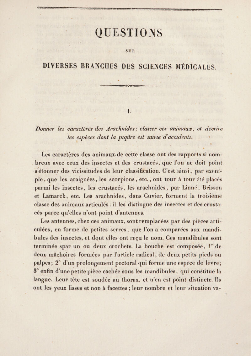 QUESTIONS SUR DIVERSES BRANCHES DES SCIENCES MÉDICALES. «I .---- 1. Donner les caractères des Arachnides ; classer ces animaux, et décrire les espèces dont la piqûre est suivie d‘accidents. Les caractères des animaux^de cette classe ont des rapports si nom¬ breux avec ceux des insectes et des crustacés, que l’on ne doit point s’étonner des vicissitudes de leur classification. C’est ainsi, par exem¬ ple, que les araignées, les scorpions, etc., ont tour à tour été placés parmi les insectes, les crustacés, les arachnides, par Linné, Brisson et Lamarck, etc. Les arachnides, dans Cuvier, forment ia troisième classe des animaux articulés : il les distingue des insectes et des crusta¬ cés parce qu’elles n’ont point d’antennes. Les antennes, chez ces animaux, sont remplacées par des pièces arti¬ culées, en forme de petites serres, que l’on a comparées aux mandi¬ bules des insectes, et dont elles ont reçu le nom. Ces mandibules sont terminée spar un ou deux crochets. La bouche est composée, V de deux mâchoires formées par l’article radical, de deux petits pieds ou palpes; 2® d’un prolongement pectoral qui forme une espèce de lèvre; 3° enfin d’une petite pièce cachée sous les mandibules, qui constitue la langue. Leur tête est soudée au thorax, et n’en est point distincte. Ils ont les yeux lisses et non a facettes ; leur nombre et leur situation va^