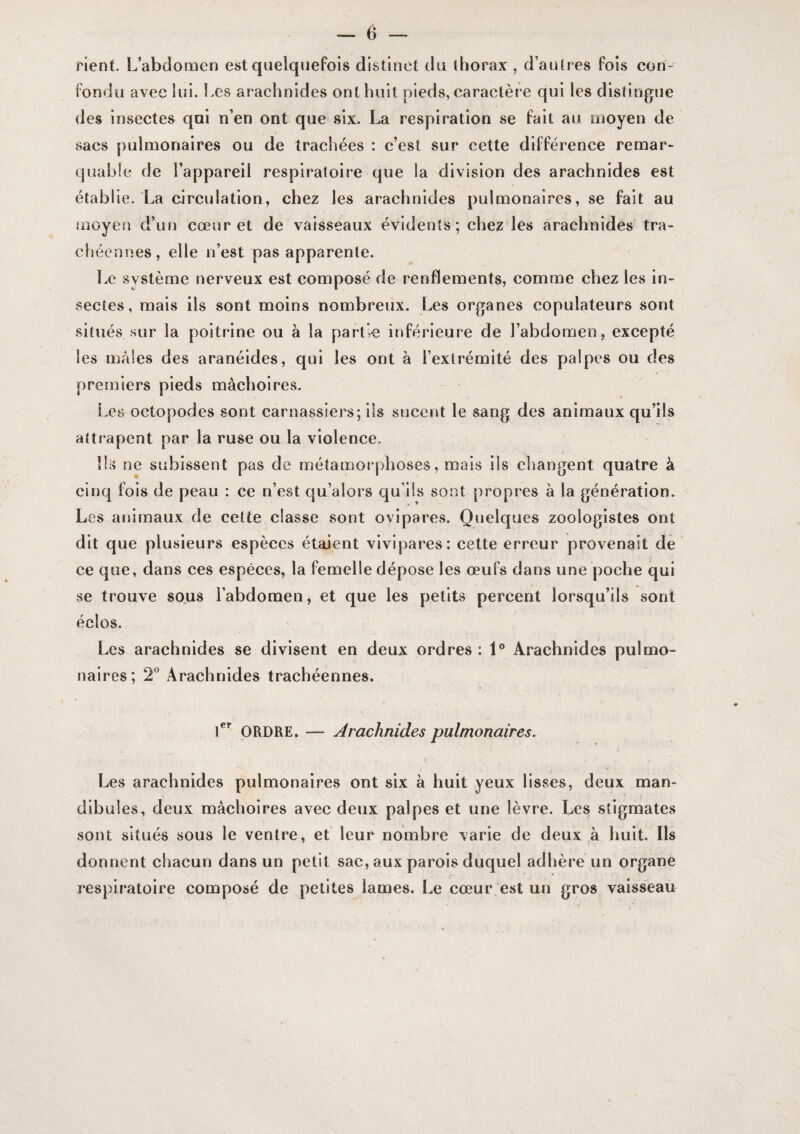 rient. L’abdomen est quelquefois distinct du (borax , d’aulres fois con¬ fondu avec lui. Les araehnides ont huit pieds, caractère qui les distingue des insectes qui n’en ont que six. La respiration se fait au moyen de sacs pulmonaires ou de trachées : c’est sur cette différence remar* quable de l’appareil respiratoire que la division des arachnides est établie. La circulation, chez les araehnides pulmonaires, se fait au moyen d’un cœur et de vaisseaux évidents; chez les arachnides tra¬ chéennes, elle ii’est pas apparente. Le sy stème nerveux est composé de renflements, comme chez les in- seetes, mais ils sont moins nombreux. Les organes copulateurs sont situés sur la poitrine ou à la partie inférieure de l’abdomen, excepté les males des aranéides, qui les ont à l’extrémité des palpes ou des premiers pieds mâchoires. Les octopodes sont carnassiers; iis sucent le sang des animaux qu’ils attrapent par la ruse ou la violenee. Ils ne subissent pas de métamorphoses, mais lis ehangent quatre à cinq fois de peau : ce n’est qu’aiors qu’ils sont propres à la génération. Les animaux de cette classe sont ovipares. Quelques zoologistes ont dit que plusieurs espèces étaient vivipares: cette erreur provenait de ce que, dans ces espèces, la femelle dépose les œufs dans une poche qui se trouve sous l’abdomen, et que les petits percent lorsqu’ils sont éclos. Les arachnides se divisent en deux ordres : 1° Arachnides pulmo¬ naires; 2° Arachnides trachéennes. ORDRE. — Arachnides pulmonaires. 1 Les arachnides pulmonaires ont six à huit yeux lisses, deux man¬ dibules, deux mâchoires avec deux palpes et une lèvre. Les stigmates sont situés sous le ventre, et leur nombre varie de deux ,à huit. Ils donnent chacun dans un petit sac, aux parois duquel adhère un organe respiratoire composé de petites lames. Le cœur est un gros vaisseau