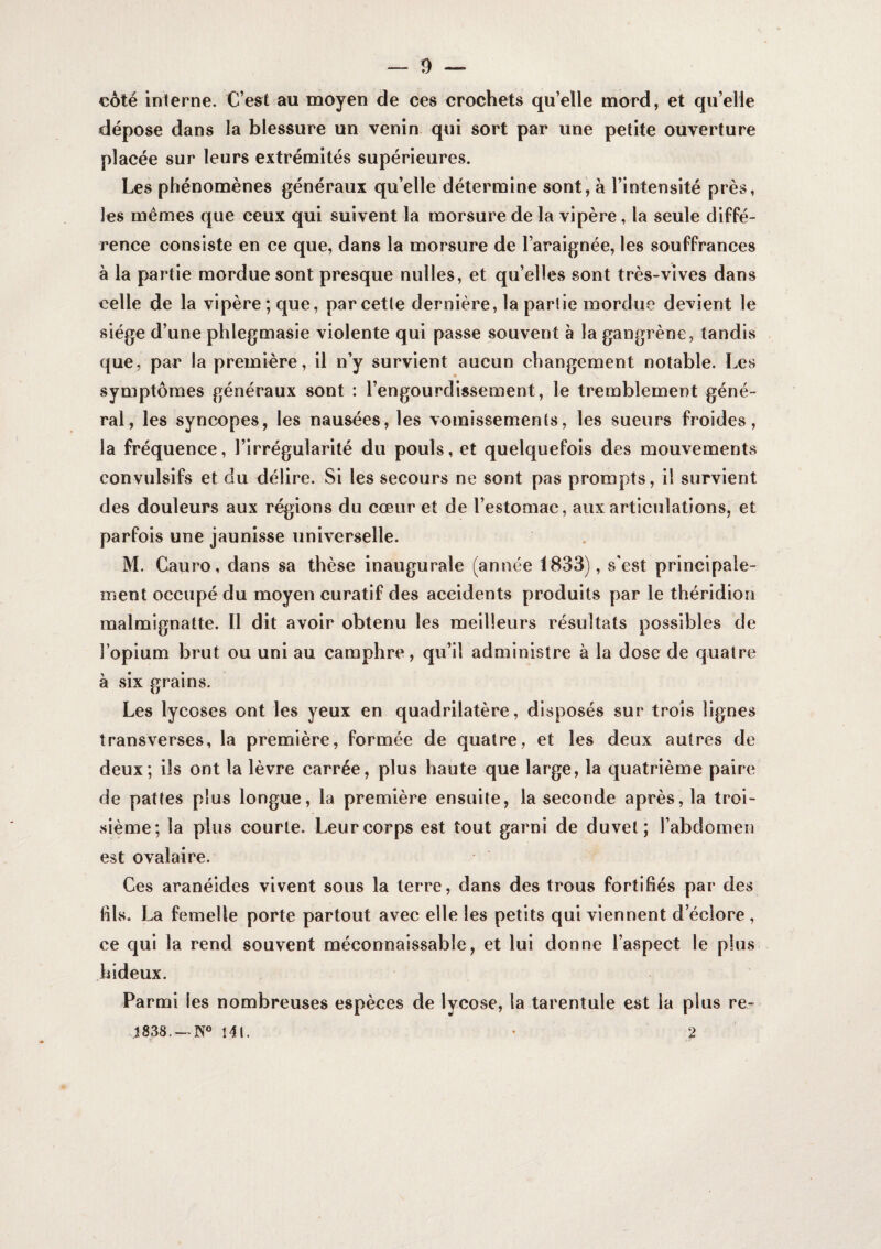 coté interne. C’est au moyen de ces crochets qu’elle mord, et qu’elle dépose dans la blessure un venin qui sort par une petite ouverture placée sur leurs extrémités supérieures. Les phénomènes généraux qu’elle détermine sont, à l’intensité près, les mêmes que ceux qui suivent la morsure delà vipère, la seule diffé¬ rence consiste en ce que, dans la morsure de l’araignée, les souffrances à la partie mordue sont presque milles, et qu’elles sont très-vives dans celle de la vipère; que, par cette dernière, la partie mordue devient le siège d’une phlegmasie violente qui passe souvent à la gangrène, tandis que, par la première, il n’y survient aucun changement notable. Les symptômes généraux sont : l’engourdissement, le tremblement géné¬ ral, les syncopes, les nausées, les vomissements, les sueurs froides, la fréquence, l’irrégularité du pouls, et quelquefois des mouvements convulsifs et du délire. Si les secours ne sont pas prompts, il survient des douleurs aux régions du cœur et de l’estomac, aux articulations, et parfois une jaunisse universelle. M. Cauro, dans sa thèse inaugurale (année 1833), s'est principale¬ ment occupé du moyen curatif des accidents produits par le théridion raalmignatte. 11 dit avoir obtenu les meilleurs résultats possibles de l’opium brut ou uni au camphre, qu’il administre à la dose de quatre à six grains. Les lycoses ont les yeux en quadrilatère, disposés sur trois lignes transverses, la première, formée de quatre, et les deux autres de deux; ils ont la lèvre carrée, plus haute que large, la quatrième paire de pattes plus longue, la première ensuite, la seconde après, la troi¬ sième; la plus courte. Leur corps est tout garni de duvet; l’abdomen est ovalaire. Ces aranéides vivent sous la terre, dans des trous fortifiés par des fils. La femelle porte partout avec elle les petits qui viennent d’éclore , ce qui la rend souvent méconnaissable, et lui donne l’aspect le plus hideux. Parmi les nombreuses espèces de lycose, la tarentule est la plus re- j838. —N® 14t. • 2