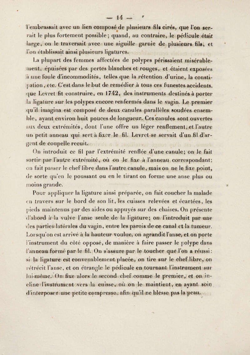 Terobrassait avec un lien composé de plusieurs fils cirés, que Ton ser¬ rait le plus fortement possible; quand, au contraire, le pédicule,était large, on le traversait avec une aiguille garnie de.plusieurs fils, et l’on établissait ainsi plusieurs ligatures. La plupart des femmes affectées de polypes périssaient misérable¬ ment, épuisées par des pertes blanches et rouges,> et étaient exposées à line foule d’incommodités, telles que la rétention d’urine, la consti¬ pation, etc. G’est dans lebut de remédier à tous ces funestes accidents, que Levret fit construire, en 1742, des instruments, destinés à porter la ligature sur les polypes .encore renfermés dans le vagin. Le premier qu’il imagina est composé de deux canulesoparallèles soudées.ensem¬ ble, ayant environ huit pouces de longueur., Ces canules sont ouvertes aux deux extrémités, dont l’une offre un léger renflement, et l’autre un petit anneau qui sert à fixer le fil. Levret se servait d’un.fil d’ar¬ gent de coupelle recuit.^ On introduit ce fil par l’extrémité renflée d’une canule; on le fait sortir par l’autre extrémité,^ où on le fixe à l’anneau correspondant; on fait passer le chef libre dans l’autre.canule, mais on ne le fixe point, de sorte qu’en le poussant ou en le tirant on forme une anse plus ou moins grande. w Pour appliquer la ligature ainsi préparée, on fait coucher la malade rn travers sur le bord de son Ht, les cuisses relevées et écartées, les pieds maintenus par des aides ou appuyés sur des chaises. On présente d’abord à la vulve l’anse seule de la ligature; onvlüntroduit par iine des partiesdatérales du vagin, entre les parois de ce canal et la tumeur. Lorsqu’on est arrivé à la hauteur voulue, on agrandit l’anse, et on porte l’instrument du côté opposé, de manière à faire passer le polype dans l’anneau formé par le fil. On s’assure par le toucher que l’on a réussi : si la ligature est eonvenablement placée, on tire sur le chefdibre, on rétrécit l’anse, et on étrangle le pédicule en tournantd’instrument sur ]ul-méme.i!0nifixefalor8 Je second chef,comme Je premier, et on in- dinevl’instrumentoversilat CTiissev où.’on le^ maintient y en ayant soin, d’interposer/une petite eompresso.,; afin qu’il ne blesse pas la peau.