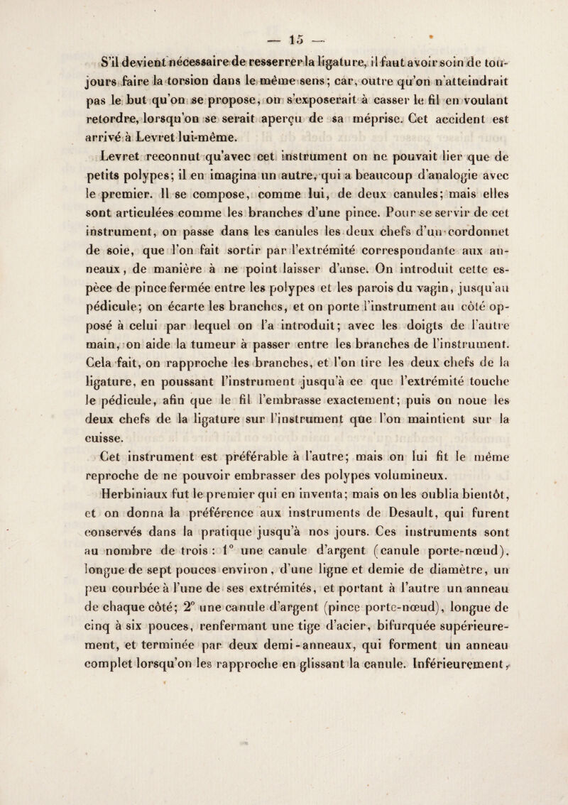 çS’il devieBt nécessaire de resserrerla ligature, il faut avoir soin de tou¬ jours ^faire la torsion dans leifnême sens ; car, outre qu’on n’atteindrait pas le, but qu’on se propose,-on s’exiposerait à casser leafil en voulant retordre, lorsqu’on se serait ^aperçu de sa inéprise. Cet accident est arrivé à Levret lui-même. Levret ^reconnut qu’avec cet. Instrument on ne pouvait lier que de petits polypes; il en imagina un vautre, qui a beaucoup d’analogie avec le premier. H se compose, comme lui, de deux canules; mais elles sont articulées comme les branches d’une pince. Pour se servir de cet instrument, on passe dans les canules les deux chefs d’un^cordonnet de soie, que l’on^fait sortir par l’extrémité correspondante aux an¬ neaux, de manière à ne point laisser d’anse. On introduit cette es¬ pèce de pince fermée entre les polypes et les parois du vagin, jusqu’au pédicule, on écarte les branches, et on porte j’instrument au côté op¬ posé à celui par lequel on l’a introduit; avec les doigts de l’autre main, 'on aide la tumeur à passer entre les branches de l’instrument. Cela fait, on rapproche les branches, et l’on tire les deux chefs de la ligature, en poussant l’instrument jusqu’à ce que l’extrémité touche le pédicule, afin que le fil l’embrasse exactement; puis on noue les deux chefs de la ligature sur l’instrument que l’on maintient sur la cuisse. Cet instrument est préférable à l’autre; mais on lui fit le même reproche de ne pouvoir embrasser des polypes volumineux. Herbiniaux fut le premier qui en inventa; mais on les oublia bientôt, et on donna la préférence aux instruments de Desault, qui furent conservés dans la pratique jusqu’à nos jours. Ces instruments sont au nombre de trois : V une canule d’argent (canule porte-nœud), longue de sept pouces environ, d’une ligne et demie de diamètre, un peu courbée à l’iine de ses extrémités, et portant à l’autre un anneau de chaque côté; 2® une canule d’argent (pince porte-nœud), longue de cinq à six pouces, renfermant une tige d’acier, bifurquée supérieure¬ ment, et terminée par deux demi-anneaux, qui forment lin anneau complet lorsqu’on les rapproche en glissant la canule. Inférieurement,