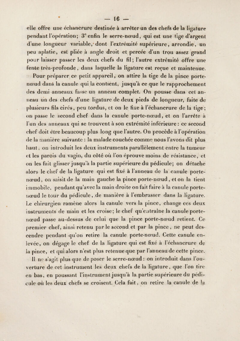 elle offre une échancrure destinée à arrêter un des chefs de la ligature pendant l’opération; 3° enfin le serre-nœud, qui est une tige d’argent d’une longueur variable,*dont l’extrémité supérieure, arrondie, un peu aplatie, est pliée à angle droit et percée d’un trou assez grand pour laisser passer les deux chefs du fil; l’autre extrémité offre une feute très-profonde, dans laquelle la ligature est reçue et maintenue. Pour préparer ce petit appareil, on attire la tige de la pince porte- nœud dans la canule qui la contient, jusqu’à ce que le rapprochement des demi anneaux fasse un anneau complet. On pousse dans cet an¬ neau un des chefs d’une ligature de deux pieds de longueur, faite de plusieurs fils cirés, peu tordus, et on le fixe à l’échancrure de la tige; on passe le second chef dans la canule porte-nœud, et on l’arrête à l’un des anneaux qui se trouvent à son extrémité inférieure : ce second chef doit être beaucoup plus long que l’autre. On procède à l’opération de la manière suivante : la malade couchée comme nous l’avons dit plus haut, on introduit les deux instruments parallèlement entre la tumeur et les parois du vagin, du côté où l’on éprouve moins de résistance, et on les fait glisser jusqu’à la partie supérieure du pédicule; on détache alors le chef de la ligature qui est fixé à l’anneau de la canule porte- nœud, on saisit de la main gauche la pince porte-nœud, et on la tient Immobile, pendant qu’avec la main droite on fait faire à la canule porte- îjœud le tour du pédicule,,de manière à l’embrasser dans la ligature. Le chirurgien ramène alors la canule vers la pince, change ces deux instruments de main et les eroise; le chef qu’entraîne la canule porte- nœud passe au-dessus de celui que la pince porte-nœud retient. Ce premier chef, ainsi retenu parle second et par la pince, ne peut des¬ cendre pendant qu’on retire la canule porte-nœud. Cette canule en¬ levée, on dégage le chef de la ligature qui est fixé à l’échancrure de b pince, et qui alors n’est plus retenue que par l’anneau de cette pince. Il ne s’agit plus que de poser le serre-nœud: on introduit dans l’ou¬ verture de cet instrument les deux chefs de la ligature, que l’on tire en bas, en poussant l’instrument jusqu’à la partie supérieure du pédi¬ cule où les deux chefs se croisent. Cela fait, on relire la canule de la