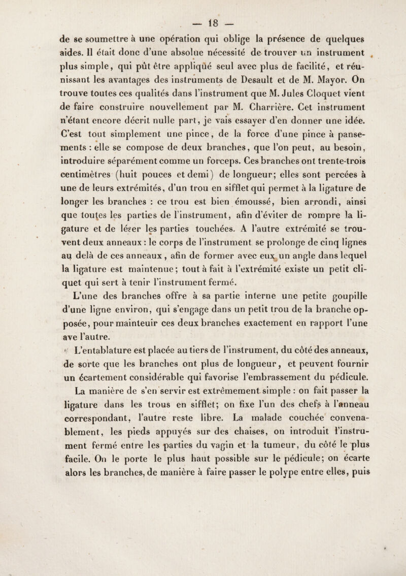 de 86 soumettre à une opération qui oblige la présence de quelques aides. 11 était donc d’une absolue nécessité de trouver un instrument , plus simple, qui pût être appliqué seul avec plus de facilité, et réu¬ nissant les avantages des instruments de Desault et de M. Mayor. On trouve toutes ces qualités dans l’instrument que M. Jules Cloquet vient de faire construire nouvellement par M. Charrière. Cet instrument n’étant encore décrit nulle part, je vais essayer d’en donner une idée. C’est tout simplement une pince, de la force d’une pince à panse- « ments : elle se compose de deux branches, que l’on peut, au besoin, introduire séparément comme un forceps. Ces branches ont trente-trois centimètres (huit pouces et demi) de longueur; elles sont percées à une de leurs extrémités, d’un trou en sifflet qui permet à la ligature de longer les branches : ce trou est bien émoussé, bien arrondi, ainsi que toutes les parties de l’instrument, afin d’éviter de rompre la li¬ gature et de léser les parties touchées. A l’autre extrémité se trou¬ vent deux anneaux : le corps de l’instrument se prolonge de cinq lignes au delà de ces anneaux, afin de former avec eux^un angle dans lequel la ligature est maintenue ; tout à fait à l’extrémité existe un petit cli¬ quet qui sert à tenir l’instrument fermé. L’une des branches offre à sa partie interne une petite goupille d’une ligne environ, qui s’engage dans un petit trou de la branche op¬ posée, pour maintenir ces deux branches exactement en rapport l’une ave l’autre. * L’entablature est placée au tiers de l’instrument, du côté des anneaux, de sorte que les branches ont plus de longueur, et peuvent fournir un écartement considérable qui favorise l’embrassement du pédicule. La manière de s’en servir est extrêmementsimple : on fait passer la ligature dans les trous en sifflet; on fixe l’un des chefs à l’anneau correspondant, l’autre reste libre. La malade couchée’ convena¬ blement, les pieds appuyés sur des chaises, on introduit l’instru¬ ment fermé entre les parties du vagin et* la tumeur, du côté le plus facile. On le porte le plus haut possible sur le pédicule; on écarte alors les branches, de manière à faire passer le polype entre elles, puis