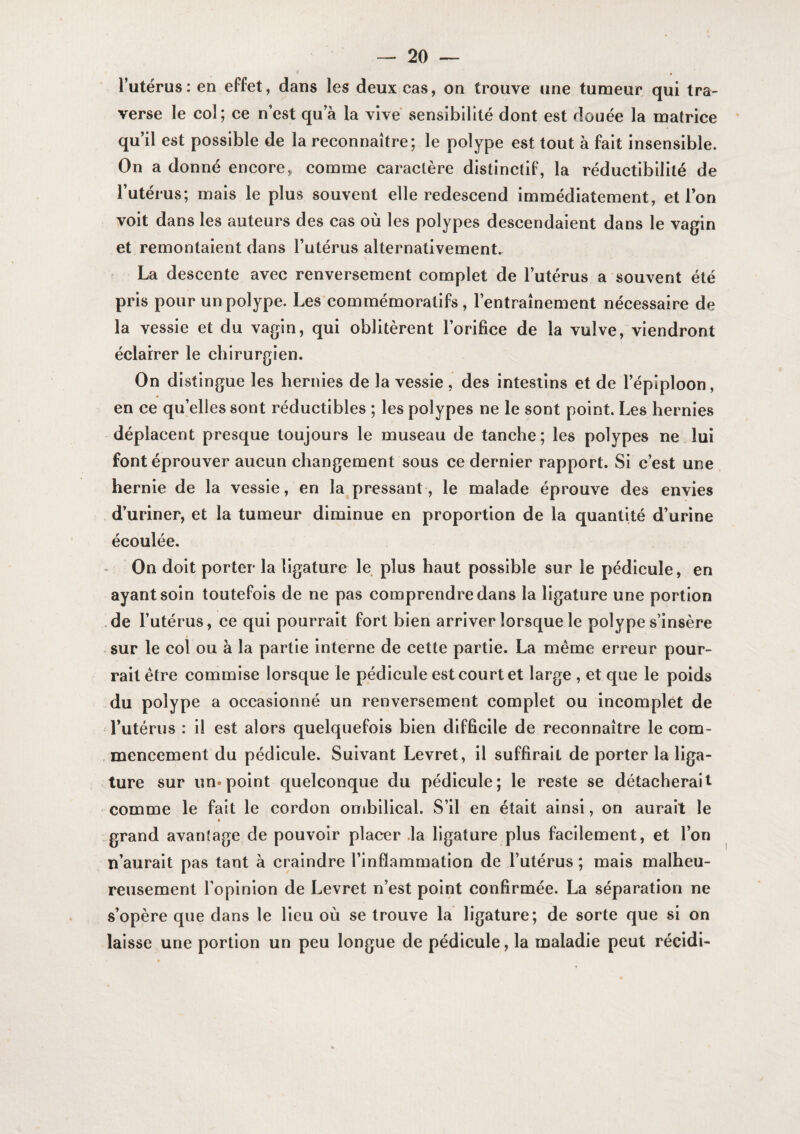 l’utérus: en effet, dans les deux cas, on trouve une tumeur qui tra¬ verse le col; ce n’est qu’à la vive sensibilité dont est douée la matrice qu’il est possible de la reconnaître; le polype est tout à fait insensible. On a donné encore, comme caractère distinctif, la réductibllité de l’utérus; mais le plus souvent elle redescend immédiatement, et l’on voit dans les auteurs des cas où les polypes descendaient dans le vagin et remontaient dans l’utérus alternativement. La descente avec renversement complet de l’utérus a souvent été pris pour un polype. Les'commémoralifs , l’entraînement nécessaire de la vessie et du vagin, qui oblitèrent l’orifice de la vulve, viendront éclairer le chirurgien. On distingue les hernies de la vessie , des intestins et de l’épiploon, en ce qu’elles sont réductibles ; les polypes ne le sont point. Les hernies déplacent presque toujours le museau de tanche; les polypes ne lui font éprouver aucun changement sous ce dernier rapport. Si c’est une hernie de la vessie, en la pressant , le malade éprouve des envies d’uriner, et la tumeur diminue en proportion de la quantité d’urine écoulée. - On doit porter la ligature le plus haut possible sur le pédicule, en ayant soin toutefois de ne pas comprendre dans la ligature une portion .de l’utérus, ce qui pourrait fort bien arriver lorsque le polype s’insère sur le col ou à la partie interne de cette partie. La même erreur pour¬ rait être commise lorsque le pédicule est court et large , et que le poids du polype a occasionné un renversement complet ou incomplet de l’utérus : il est alors quelquefois bien difficile de reconnaître le com- , mencement du pédicule. Suivant Levret, il suffirait de porter la liga¬ ture sur un*point quelconque du pédicule; le reste se détacherait comme le fait le cordon ombilical. S’il en était ainsi, on aurait le .grand avantage de pouvoir placer .la ligature plus facilement, et l’on n’aurait pas tant à craindre l’inflammation de l’utérus ; mais malheu¬ reusement l’opinion de Levret n’est point confirmée. La séparation ne s’opère que dans le lieu où se trouve la ligature; de sorte que si on laisse une portion un peu longue de pédicule, la maladie peut récidi-