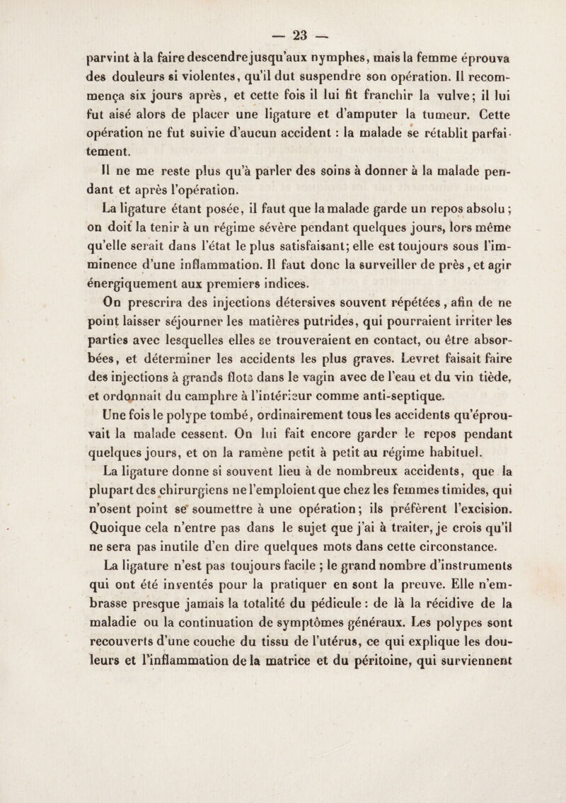 parvint à la faire descendre jusqu’aux nymphes, mais la femme éprouva des douleurs si violentes, qu’il dut suspendre son opération. 11 recom¬ mença six jours après, et cette fois il lui fit franchir la vulve ; il lui fut aisé alors de placer une ligature et d’amputer la tumeur. Cette opération ne fut suivie d’aucun accident : la malade se rétablit parfai* tement. Il ne me reste plus qu’à parler des soins à donner à la malade pen¬ dant et après l’opération. La ligature étant posée, il faut que la malade garde un repos absolu ; on doit la tenir à un régime sévère pendant quelques jours, lors même qu’elle serait dans l’état le plus satisfaisant; elle est toujours sous l’im¬ minence d’une inflammation. Il faut donc la surveiller de près,et agir énergiquement aux premiers indices. On prescrira des injections détersives souvent répétées, afin de ne point laisser séjourner les matières putrides, qui pourraient irriter les parties avec lesquelles elles se trouveraient en contact, ou être absor¬ bées , et déterminer les accidents les plus graves. Levret faisait faire des injections à grands flota dans le vagin avec de l’eau et du vin tiède, et ordonnait du camphre à l’intérieur comme anti-septique. Une fois le polype tombé, ordinairement tous les accidents qu’éprou¬ vait la malade cessent. On lui fait encore garder le repos pendant quelques jours, et on la ramène petit à petit au régime habituel. La ligature donne si souvent lieu à de nombreux accidents, que la plupart des chirurgiens ne l’emploient que chez les femmes timides, qui n’osent point se* soumettre à une opération ; ils préfèrent l’excision. Quoique cela n’entre pas dans le sujet que j’ai à traiter, je crois qu’il ne sera pas inutile d’en dire quelques mots dans cette circonstance. La ligature n’est pas toujours facile ; le grand nombre d’instruments qui ont été inventés pour la pratiquer en sont la preuve. Elle n’em¬ brasse presque jamais la totalité du pédicule : de là la récidive de la maladie ou la continuation de symptômes généraux. Les polypes sont recouverts d’une couche du tissu de l’utérus, ce qui explique les dou¬ leurs et rinflammation de la matrice et du péritoine, qui surviennent