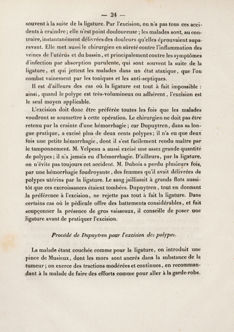 souvent à la suite de la ligature. Par l’excision, on n’a pas tous ces acci¬ dents à craindre ; elle n’est point douloureuse ; les malades sont, au con¬ traire, instantanément délivrées des douleurs qu’elles éprouvaient aupa* ravant. Elle met aussi le chirurgien en sûreté contre l’inflammation des veines de l’utérûs et du bassin, et principalement contre les symptômes d’infection par absorption purulente, qui sont souvent la suite de la ligature, et qui jettent les malades dans un état ataxique, que l’on combat vainement par les toniques et les anti-septiques. 11 est d’ailleurs des cas où la ligature est tout à fait impossible : ainsi, quand le polype est très-volumineux ou adhérent, l’excision est le seul moyen applicable. L’excision doit donc être préférée toutes les fois que les malades voudront se soumettre à cette opération. Le chirurgien ne doit pas être retenu par la crainte d’une hémorrhagie ; car Dupuytren, dans sa lon¬ gue-pratique, a excisé plus de deux cents polypes; il n’a eu que deux fois une petite hémorrhagie, dont il s’est facilement rendu maître par le tamponnement. M. Velpeau a aussi excisé une assez grande quantité de polypes; il n'a jamais eu d’hémorrhagie. D’ailleurs, par la ligature, on n’évite pas toujours cet accident. M. Dubois a perdu plusieurs fois, par une hémorrhagie foudroyante, des femmes qu’il avait délivrées de polypes utérins par la ligature. Le sang jaillissait à grands flots aussi¬ tôt que ces excroissances étaient tombées. Dupuytren , tout en donnant la préférence à l’excision, ne rejette pas tout à fait la ligature. Dans certains cas où le pédicule offre des battements considérables, et fait soupçonner la présence de gros vaisseaux, il conseHle de poser une ligature avant de pratiquer l’excision. Procédé de Dupuytren pour Vexcision des polypes. La malade étant couchée comme pour la ligature, on introduit une pince de Musieux, dont les mors sont ancrés dans la substance de la tumeur ; on exerce des tractions modérées et continues, en recomman¬ dant à la malade de faire des efforts comme pour aller à la garde-robe.