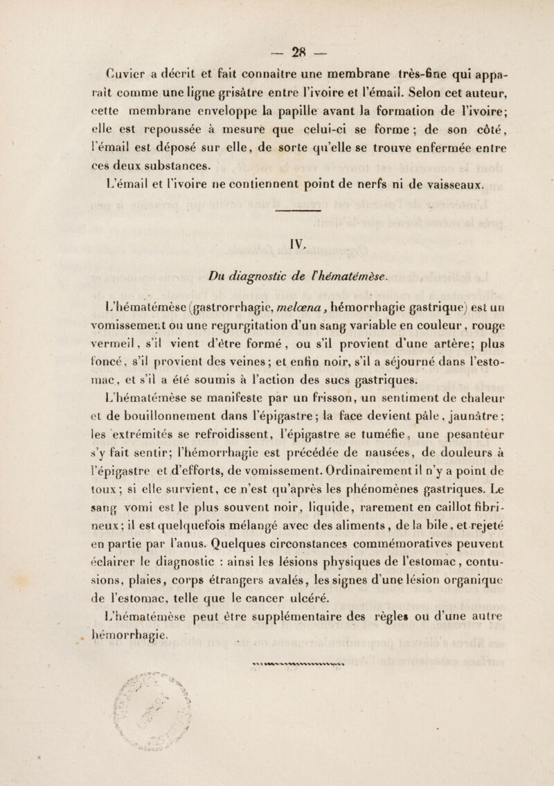 Cuvier a décrit et fait connaître une membrane très-6ne qui appa¬ raît comme une ligne grisâtre entre Tivoire et l’émail. Selon cet auteur, cette membrane enveloppe la papille avant la formation de l’ivoire; elle est repoussée à mesure que celui-ci se forme; de son côté, l’émail est déposé sur elle, de sorte qu’elle se trouve enfermée entre ces deux substances. L’émail et l’ivoire ne contiennent point de nerfs ni de vaisseaux. IV. Du diagnostic de ïhématémèse. L’hématémèse (gastrorrhagie, melœna, hémorrhagie gastrique) est urj vomissement ou une régurgitation d’un sang variable en couleur, rouge vermeil, s’il vient d’étre formé, ou s’il provient d’une artère; plus foncé, s’il provient des veines; et enhn noir, s’il a séjourné dans l’esto¬ mac, et s’il a été soumis à l’action des sucs gastriques; L’hématémèse se manifeste par un frisson, un sentiment de chaleur et de bouillonnement dans l’épigastre; la face devient pâle, jaunâtre ; les extrémités se refroidissent, l’épigastre se tuméfie, une pesanteur s’y fait sentir; l’hémorrhagie est précédée de nausées, de douleurs à l’épigastre et d’efforts, de vomissement. Ordinairement il n’y a point de toux; si elle survient, ce n’est qu’après les phénomènes gastriques. Le sang vomi est le plus souvent noir, liquide, rarement en caillot fibri¬ neux; il est quelquefois mélangé avec des aliments, delà bile, et rejeté en partie par l’anus. Quelques circonstances commémoratives peuvent éclairer le diagnostic : ainsi les lésions physiques de l’estomac, contu¬ sions, plaies, corps étrangers avalés, les signes d’une lésion organique de l’estomac, telle que le cancer ulcéré. L’bémalémèse peut être supplémentaire des règles ou d’une autre hémorrhagie.