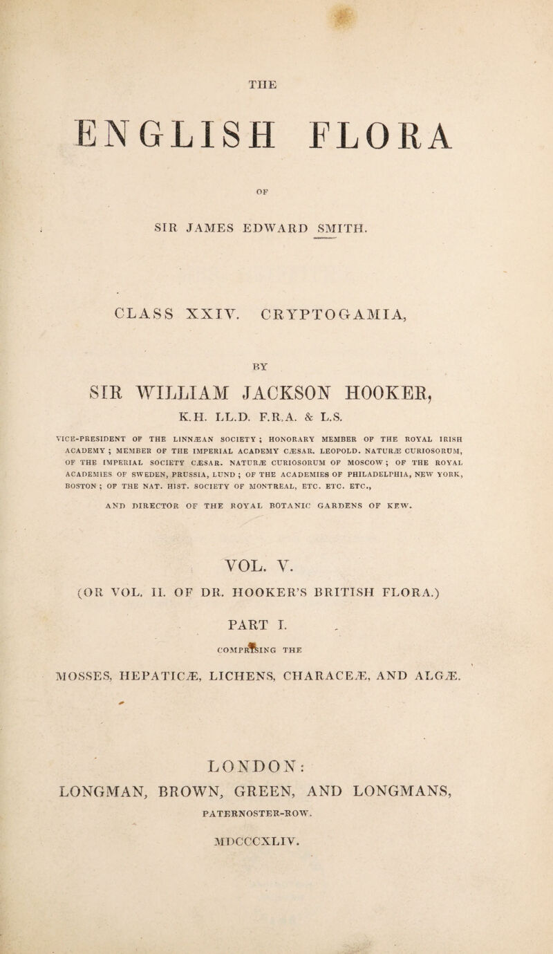 THE NGLISH FLORA OF SIR JAMES EDWARD SMITH. CLASS XXIV. CRYPTO G AMI A, P.Y SIR WILLIAM JACKSON HOOKER, K.H. LL.D. F.R.A. & L.S. VICE-PRESIDENT OF THE LINN^EAN SOCIETY ; HONORARY MEMBER OF THE ROYAL IRISH ACADEMY ; MEMBER OF THE IMPERIAL ACADEMY CJ3SAR. LEOPOLD. NATURE CURIOSORUM, OF THE IMPERIAL SOCIETY CAESAR. NATURAE CURIOSORUM OF MOSCOW ; OF THE ROYAL ACADEMIES OF SWEDEN, PRUSSIA, LUND ; OF THE ACADEMIES OF PHILADELPHIA, NEW YORK, BOSTON ; OF THE NAT. HIST. SOCIETY OF MONTREAL, ETC. ETC. ETC., AND DIRECTOR OF THE ROYAL BOTANIC GARDENS OF KEW. VOL. Y. (OR VOL. II. OF DR. HOOKER’S BRITISH FLORA.) PART I. COMPRISING THE MOSSES, HEPATICiE, LICHENS, CHAR ACE.E, AND ALGAL LONDON: LONGMAN, BROWN, GREEN, AND LONGMANS, PATERNOSTER-ROW, MDCCCXLIV.