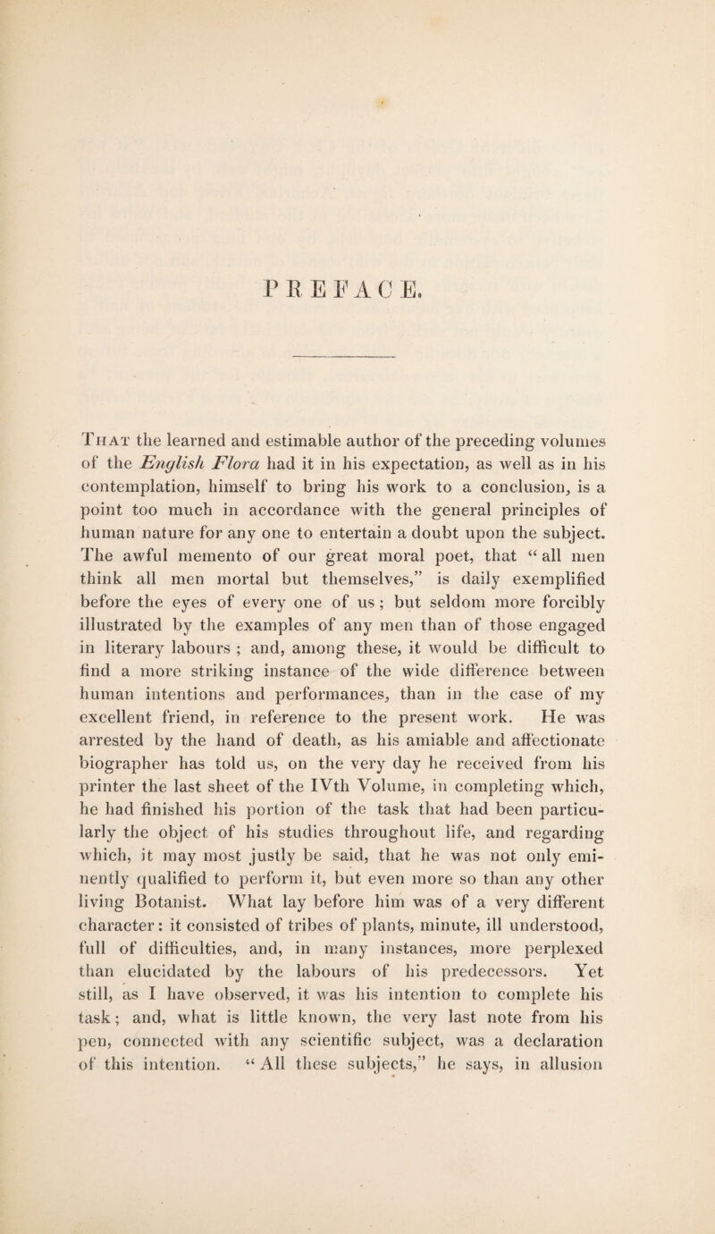 P R EFAC E. That the learned and estimable author of the preceding volumes of the English Flora had it in his expectation, as well as in his contemplation, himself to bring his work to a conclusion, is a point too much in accordance with the general principles of human nature for any one to entertain a doubt upon the subject. The awful memento of our great moral poet, that “ all men think all men mortal but themselves,” is daily exemplified before the eyes of every one of us ; but seldom more forcibly illustrated by the examples of any men than of those engaged in literary labours ; and, among these, it would be difficult to find a more striking instance of the wide difference between human intentions and performances, than in the case of my excellent friend, in reference to the present work. He was arrested by the hand of death, as his amiable and affectionate biographer has told us, on the very day he received from his printer the last sheet of the IVth Volume, in completing which, he had finished his portion of the task that had been particu¬ larly the object of his studies throughout life, and regarding which, it may most justly be said, that he was not only emi¬ nently qualified to perform it, but even more so than any other living Botanist. What lay before him was of a very different character: it consisted of tribes of plants, minute, ill understood, full of difficulties, and, in many instances, more perplexed than elucidated by the labours of his predecessors. Yet still, as I have observed, it was his intention to complete his task; and, what is little known, the very last note from his pen, connected with any scientific subject, was a declaration of this intention. “ All these subjects,” he says, in allusion