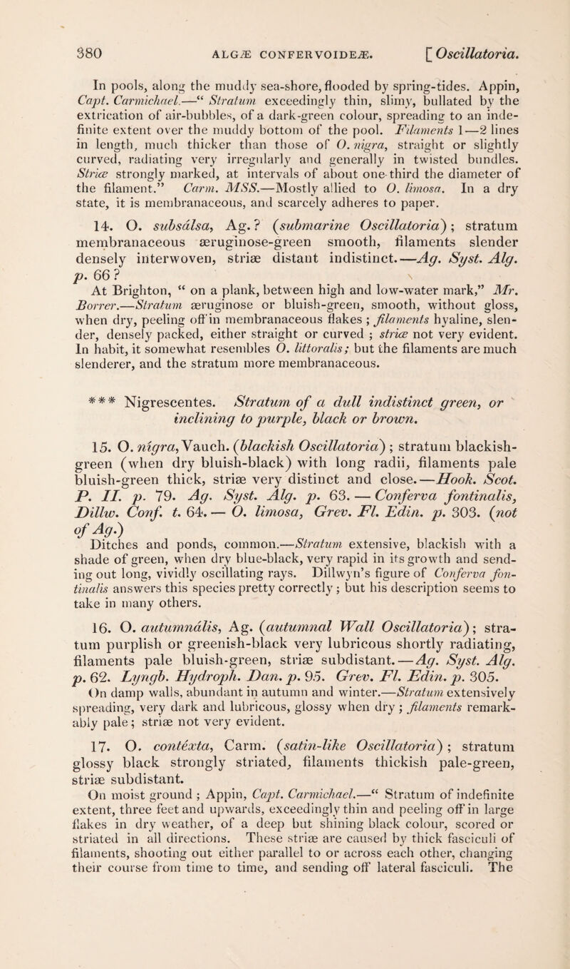 In pools, along the muddy sea-shore, flooded by spring-tides. Appin, Capt. Carmichael.—“ Stratum exceedingly thin, slimy, bullated by the extrication of air-bubbles, of a dark-green colour, spreading to an inde¬ finite extent over the muddy bottom of the pool. Filaments 1—2 lines in length, much thicker than those of O. nigra, straight or slightly curved, radiating very irregularly and generally in twisted bundles. StricB strongly marked, at intervals of about one-third the diameter of the filament.” Carm. MSS.—Mostly allied to O. Ihnosa. In a dry state, it is membranaceous, and scarcely adheres to paper. 14. O. subsdlsa, Ag. ? (submarine Oscillator id); stratum membranaceous aeruginose-green smooth, filaments slender densely interwoven, striae distant indistinct.—Ag. Syst. Alg. p. 66? \ At Brighton, “ on a plank, between high and low-water mark,” Mr. Borrer.—Stratum seruginose or bluish-green, smooth, without gloss, when dry, peeling off in membranaceous flakes ; filaments hyaline, slen¬ der, densely packed, either straight or curved ; striae not very evident. In habit, it somewhat resembles O. littoralis ; but the filaments are much slenderer, and the stratum more membranaceous. Nigrescentes. Stratum of a dull indistinct green, or inclining to purple, black or brown. 15. O. nigra,Yauch. (blackish Oscillatoria) ; stratum blackish- green (when dry bluish-black) with long radii, filaments pale bluish-green thick, striae very distinct and close.—Hook. Scot. P. II. p. 79. Ag. Syst. Alg. p. 63. — Conferva fontinalis, Pillw. Conf. t. 64. — O. limosa, Grev. FI. Edin. p. 303. (not of Ag.) Ditches and ponds, common.—Stratum extensive, blackish with a shade of green, when dry blue-black, very rapid in its growth and send¬ ing out long, vividly oscillating rays. Dillwyn’s figure of Conferva fon¬ tinalis answers this species pretty correctly ; but his description seems to take in many others. 16. O. autumndlis, Ag. (autumnal Wall Oscillatoria)', stra¬ tum purplish or greenish-black very lubricous shortly radiating, filaments pale bluish-green, striae subdistant. — Ag. Syst. Alg. p. 62. Lyngb. Hydroph. Pan. p. 95. Grev. FI. Edin. p. 305. On damp walls, abundant in autumn and winter.—Stratum extensively spreading, very dark and lubricous, glossy when dry; filaments remark¬ ably pale; striae not very evident. 17- O. contexta, Carm. (satin-like Oscillatoria) ; stratum glossy black strongly striated, filaments thickish pale-green, striae subdistant. On moist ground ; Appin, Capt. Carmichael.—“ Stratum of indefinite extent, three feet and upwards, exceedingly thin and peeling off’in large flakes in dry weather, of a deep but shining black colour, scored or striated in all directions. These striae are caused by thick fasciculi of filaments, shooting out either parallel to or across each other, changing their course from time to time, and sending off lateral fasciculi. The