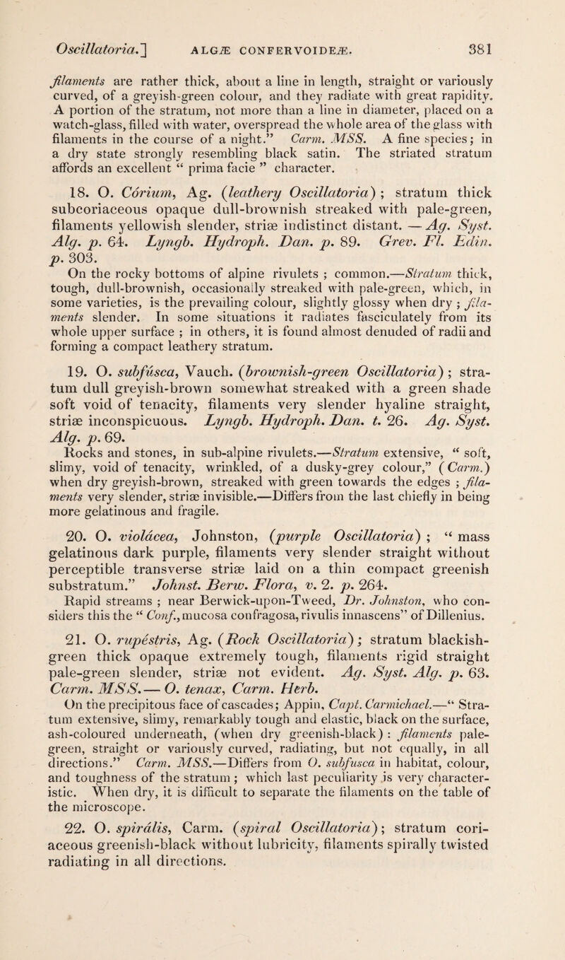 filaments are rather thick, about a line in length, straight or variously curved, of a greyish-green colour, and they radiate with great rapidity. A portion of the stratum, not more than a line in diameter, placed on a watch-glass, filled with water, overspread the whole area of the glass with filaments in the course of a night.” Carm. MSS. A fine species; in a dry state strongly resembling black satin. The striated stratum affords an excellent “ prima facie ” character. 18. O. Corium, Ag. (leathery Oscillatoria) ; stratum thick subcoriaceous opaque dull-brownish streaked with pale-green, filaments yellowish slender, striae indistinct distant. —Ag. Syst. Alg. p. 64. Lyngb. Hydroph. Dan. p. 89. Grev. FI. Edin. p. 303. On the rocky bottoms of alpine rivulets ; common.—Stratum thick, tough, dull-brownish, occasionally streaked with pale-green, which, in some varieties, is the prevailing colour, slightly glossy when dry ; fila¬ ments slender. In some situations it radiates fasciculately from its whole upper surface ; in others, it is found almost denuded of radii and forming a compact leathery stratum. 19. O. subfusca, Vauch. (brownish-green Oscillatoria) ; stra¬ tum dull greyish-brown somewhat streaked with a green shade soft void of tenacity, filaments very slender hyaline straight, striae inconspicuous. Lyngb. Hydroph. Dan. t. 26. Ag. Syst. Alg. p. 69. Rocks and stones, in sub-alpine rivulets.—Stratum extensive, “ soft, slimy, void of tenacity, wrinkled, of a dusky-grey colour,” (Carm.) when dry greyish-brown, streaked with green towards the edges ; fila¬ ments very slender, striae invisible.—Differs from the last chiefly in being more gelatinous and fragile. 20. O. violdcea, Johnston, (purple Oscillatoria) ; “ mass gelatinous dark purple, filaments very slender straight without perceptible transverse striae laid on a thin compact greenish substratum.” Johnst. Derw. Flora, v. 2. p. 264. Rapid streams ; near Berwick-upon-Tweed, Dr. Johnston, who con¬ siders this the “ Confi, mucosa confragosa, rivulis innascens” of Dillenius. 21. O. rupestris, Ag. (Rock Oscillatoria); stratum blackish- green thick opaque extremely tough, filaments rigid straight pale-green slender, striae not evident. Ag. Syst. Alg. p. 63. Carm. MSS.— O. tenax, Carm. Herb. On the precipitous face of cascades; Appin, Capt. Carmichael.—“ Stra¬ tum extensive, slimy, remarkably tough and elastic, black on the surface, ash-coloured underneath, (when dry greenish-black) : filaments pale- green, straight or variously curved, radiating, but not equally, in all directions.” Carm. MSS.—Differs from 0. subfusca in habitat, colour, and toughness of the stratum ; which last peculiarity is very character¬ istic. When dry, it is difficult to separate the filaments on the table of the microscope. 22. O. spiralis, Carm. (spiral Oscillatoria); stratum cori¬ aceous greenish-black without lubricity, filaments spirally twisted radiating in all directions.