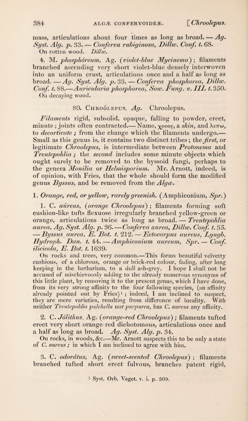 mass, articulations about four times as long as broad. — Ag. Syst. Alg. p. 33. — Conferva rubiginosa, Dillw. Conf. t. 68. On rotten wood. Dillw. 4. M. phosphoreum, Ag. (violet-blue My cinema) ; filaments branched ascending very short violet-blue densely interwoven into an uniform crust, articulations once and a half as long as broad. — Ag. Syst. Alg. p. 33. — Conferva phosphorea, Dillw. Conf t. 88.—Auricularia phosphorea, Sow. Fung. v. III. t. 350. On decaying wood. 80. Chroolepus. Ag. Chroolepus. Filaments rigid, subsolid, opaque, falling to powder, erect, minute ; joints often contracted.— Name, XP°°£’ a skin, and rw, to decorticate ; from the change which the filaments undergo.— Small as this genus is, it contains two distinct tribes ; the first, or legitimate Chroolepus, is intermediate between Protonema and Trentepohlia ; the second includes some minute objects which ought surely to be removed to the byssoid fungi, perhaps to the genera Monilia or Helmisporium. Mr. Arnott, indeed, is of opinion, with Fries, that the whole should form the modified genus Byssus, and be removed from the Algce. 1. Orange, red, or yellow, rarely greenish. (Amphiconium, Spr.) 1. C. aureus, (orange Chroolepus) ; filaments forming soft cushion-like tufts flexuose irregularly branched yellow-green or orange, articulations twice as long as broad. — Trentepohlia aurea, Ag. Syst. Alg. p. 36. — Conferva aurea, Dillw. Conf. t. 35. -—Byssus aurea, E. Bot. t. 212. —Ectocarpus aureus, Lyngb. Hydroph. Dan. t. 44. — Amphiconium aureum, Spr. — Conf. ilicicola, E. Bot. t. 1639. On rocks and trees, very common.—This forms beautiful velvetty cushions, of a chlorous, orange or brick-red colour, fading, after long keeping in the herbarium, to a dull ash-grey. I hope I shall not be accused of mischievously adding to the already numerous synonyms of this little plant, by removing it to the present genus, which I have done, from its very strong affinity to the four following species, (an affinity already pointed out by Fries)1 ; indeed, I am inclined to suspect, they are mere varieties, resulting from difference of locality. With neither Trentepohlia pulchella nor purpurea, has C. aureus any affinity. 2. C. Jolithus, Ag. (orange-red Chroolepus) ; filaments tufted erect very short orange-red dichotomous, articulations once and a half as long as broad. Ag. Syst. Alg. p. 34. On rocks, in woods, &c.—Mr. Arnott suspects this to be only a state of C. aureus ; in which I am inclined to agree with him. 3. C. odordtus, Ag. (sweet-scented Chroolepus) ; filaments branched tufted short erect fulvous, branches patent rigid, 1 Syst. Orb. Vegct. v. i. p. 309.