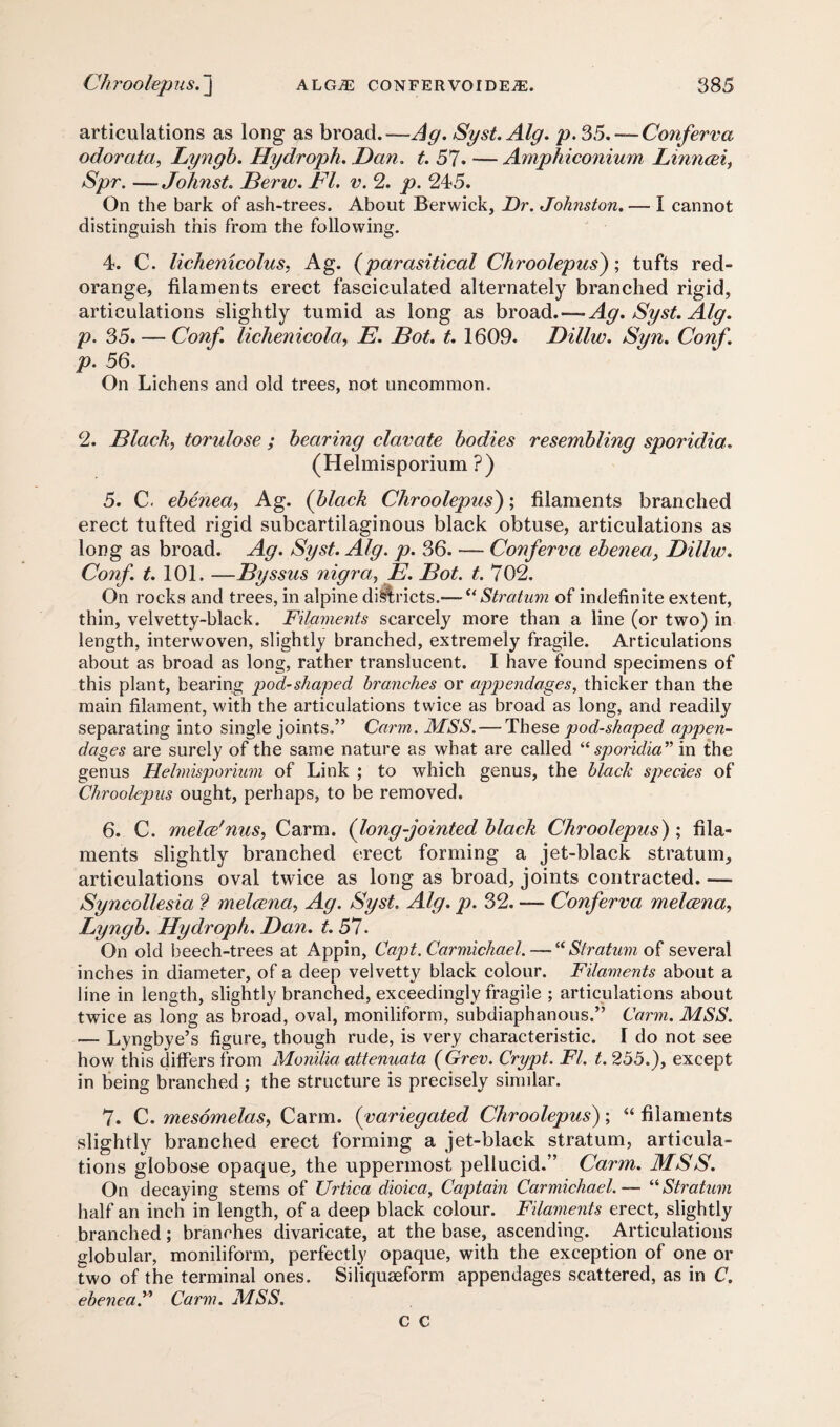 articulations as long as broad.—Ag. Syst.Alg. p.35.—Conferva odorata, Lyngb. Hydroph. Dan. t. 57* — Amphiconium Linncei, Spr. —Johnst. Berw. FI. v. 2. p. 245. On the bark of ash-trees. About Berwick, Dr. Johnston. — I cannot distinguish this from the following. 4. C. lichemcolus. Ag. (parasitical Chroolepus); tufts red- orange, filaments erect fasciculated alternately branched rigid, articulations slightly tumid as long as broad.—Ag. Syst.Alg. p. 35. — Conf. lichenicola, E. Bot. t. 1609. Dillw. Syn. Conf. p. 56. On Lichens and old trees, not uncommon. 2. Black, torulose ; bearing clavate bodies resembling sporidia. (Helmisporium ?) 5. C. ebenea, Ag. (black Chroolepus); filaments branched erect tufted rigid subcartilaginous black obtuse, articulations as long as broad. Ag. Syst. Alg. p. 36. — Conferva ebenea,, Dillw. Conf. t. 101. —Byssus nigra,, E. Bot. t. 702. On rocks and trees, in alpine diftricts.— uStratum of indefinite extent, thin, velvetty-black. Filaments scarcely more than a line (or two) in length, interwoven, slightly branched, extremely fragile. Articulations about as broad as long, rather translucent. I have found specimens of this plant, bearing pod-shaped, branches or appendages, thicker than the main filament, with the articulations twice as broad as long, and readily separating into single joints.” Carm. MSS. — These pod-shaped appen¬ dages are surely of the same nature as what are called “ sporidia” in the genus Helmisporium of Link ; to which genus, the blach species of Chroolepus ought, perhaps, to be removed. 6. C. melce'nus, Carm. (long-jointed black Chroolepus) ; fila¬ ments slightly branched erect forming a jet-black stratum, articulations oval twice as long as broad, joints contracted. —- Syncollesia ? melcena, Ag. Syst. Alg. p. 32. — Conferva melcena, Lyngb. Hydroph. Dan. t. 57. On old beech-trees at Appin, Capt. Carmichael. — “ Stratum of several inches in diameter, of a deep velvetty black colour. Filaments about a line in length, slightly branched, exceedingly fragile ; articulations about twice as long as broad, oval, moniliform, subdiaphanous.” Carm. MSS. — Lyngbye’s figure, though rude, is very characteristic. 1 do not see how this differs from Monilia attenuata (Grev. Crypt. FI. t. 255.), except in being branched ; the structure is precisely similar. 7. C. mesomelas, Carm. (variegated Chroolepus) ; “ filaments slightly branched erect forming a jet-black stratum, articula¬ tions globose opaque, the uppermost pellucid.” Carm. MSS. On decaying stems of XJrtica dioica, Captain Carmichael. — “Stratum half an inch in length, of a deep black colour. Filaments erect, slightly branched; branches divaricate, at the base, ascending. Articulations globular, moniliform, perfectly opaque, with the exception of one or two of the terminal ones. Siliquaeform appendages scattered, as in C. ebenead Carm. MSS.