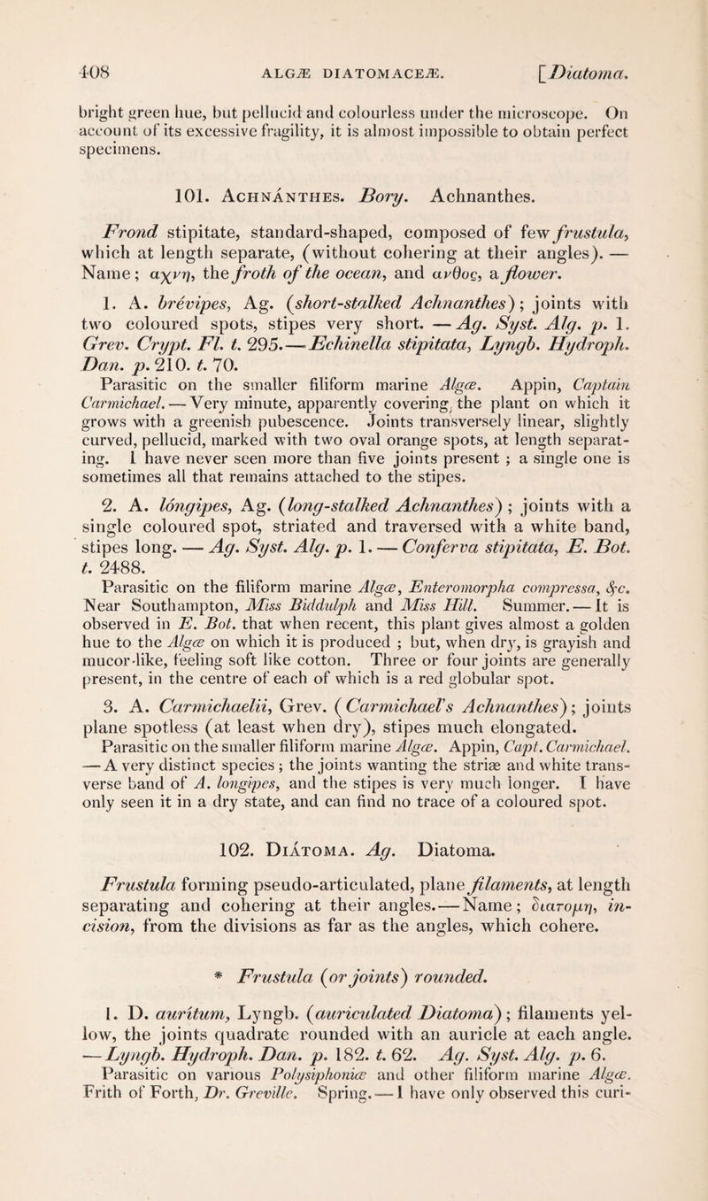 bright green hue, but pellucid and colourless under the microscope. On account of its excessive fragility, it is almost impossible to obtain perfect specimens. 101. Achnanthes. Bory. Achnanthes. Frond stipitate, standard-shaped, composed of few frustula, which at length separate, (without cohering at their angles). — Name ; a^vr], the froth of the ocean, and avdog, a flower. 1. A. brevipes, Ag. (short-stalked Achnanthes) \ joints with two coloured spots, stipes very short. — Ag. Syst. Alg. p. 1. Grev. Crypt. FI. t. 295.—- Echinella stipitata, Lyngb. Hydroph. Dan. p. 210. t. 70. Parasitic on the smaller filiform marine Algce. Appin, Captain Carmichael.—.Very minute, apparently covering the plant on which it grows with a greenish pubescence. Joints transversely linear, slightly curved, pellucid, marked with two oval orange spots, at length separat¬ ing. 1 have never seen more than five joints present ; a single one is sometimes all that remains attached to the stipes. 2. A. longipes, Ag. (long-stalked Achnanthes) ; joints with a single coloured spot, striated and traversed with a white band, stipes long. — Ag. Syst. Alg. p. 1. — Conferva stipitata, E. Bot. t. 2488. Parasitic on the filiform marine Algce, Enteromorpha compressa, fyc. Near Southampton, Miss Biddulph and Miss Hill. Summer. — It is observed in E. Bot. that when recent, this plant gives almost a golden hue to the Algce on which it is produced ; but, when dry, is grayish and mucordike, feeling soft like cotton. Three or four joints are generally present, in the centre of each of which is a red globular spot. 3. A. Carmichaelii, Grev. (Carmichaels Achnanthes); joints plane spotless (at least when dry), stipes much elongated. Parasitic on the smaller filiform marine Algce. Appin, Capt. Carmichael. -—A very distinct species ; the joints wanting the striae and white trans¬ verse band of A. longipes, and the stipes is very much longer. I have only seen it in a dry state, and can find no trace of a coloured spot. 102. Diatoma. Ag. Diatoma. Frustula forming pseudo-articulated, plane filaments, at length separating and cohering at their angles. — Name; diaropr], in¬ cision, from the divisions as far as the angles, which cohere. * Frustula (or joints) rounded. 1. D. auritum, Lyngb. (auriculated Diatoma); filaments yel¬ low, the joints quadrate rounded with an auricle at each angle. — Lyngb. Hydroph. Dan. p. 182. t. 62. Ag. Syst. Alg. p. 6. Parasitic on various Po/ysiphonice and other filiform marine Algce. Frith of Forth, Dr. Greville. Spring.-—1 have only observed this curi-