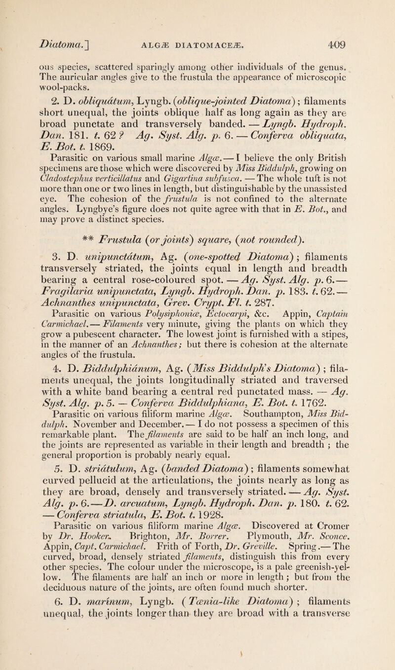 ous species, scattered sparingly among other individuals of the genus. The auricular angles give to the frustula the appearance of microscopic wool-packs. 2. D. obliquatum, Lyngb. (oblique-jointed Diatoma) ; filaments short unequal, the joints oblique half as long again as they are broad punctate and transversely banded. — Lyngb. Hydroph. Dan. 181. t.Q2? Ag. Syst. Alg. p. 6. — Conferva obliquata, E. Dot. t. 1869. Parasitic on various small marine Algae.— I believe the only British specimens are those which were discovered by Miss Biddulph, growing on Cladostephus verticillatus and Gigctrtina subfusca. —The whole tuft is not more than one or two lines in length, but distinguishable by the unassisted eye. The cohesion of the frustula is not confined to the alternate angles. Lyngbye’s figure does not quite agree with that in E. Bot., and may prove a distinct species. %% Frustula (or joints) square, (not rounded). 3. D. unipunctdtum, Ag. (one-spotted Diatoma) ; filaments transversely striated, the joints equal in length and breadth bearing a central rose-coloured spot.—Ag. Syst. Alg. p.6.— Fragilaria unipunctata, Lyngb. Hydroph. Dan. p. 183. t. 62. — Achnanthes unipunctata, Grev. Crypt. FI. t. 287. Parasitic on various Polysiphoniae, Eciocarpi, &c. Appin, Captain Carmichael.— Filaments very minute, giving the plants on which they grow a pubescent character. The lowest joint is furnished with a stipes, in the manner of an Achnanthes; but there is cohesion at the alternate angles of the frustula. 4. D. Biddulphianum, Ag. (Miss Diddulplis Diatoma) ; fila¬ ments unequal, the joints longitudinally striated and traversed with a white band bearing a central red punctated mass. — Ag. Syst. Alg. p. 5. — Conferva Diddulphiana, E. Dot. t. 1762. Parasitic on various filiform marine Algae. Southampton, Miss Bid- didph. November and December.— I do not possess a specimen of this remarkable plant. The filaments are said to be half an inch long, and the joints are represented as variable in their length and breadth ; the general proportion is probably nearly equal. 5. D. striatulum, Ag. (bandedDiatoma) ; filaments somewhat curved pellucid at the articulations, the joints nearly as long as they are broad, densely and transversely striated. *— Ag. Syst. Alg. p. 6.—D. arcuatum, Lyngb. Hydroph. Dan. p. 180. t. 62. — Conferva striatula, E. Dot. t. 1928. Parasitic on various filiform marine Algae. Discovered at Cromer by Dr. Hooker* Brighton, Mr. Borrer. Plymouth, Mr. Sconce. Appin, Capt. Carmichael. Frith of Forth, Dr. Greville. Spring.— The curved, broad, densely striated filaments, distinguish this from every other species. The colour under the microscope, is a pale greenish-yel¬ low. The filaments are half an inch or more in length ; but from the deciduous nature of the joints, are often found much shorter. 6. D. marinum, Lyngb. (Tcenia-lihe Diatoma) ; filaments unequal, the joints longer than they are broad with a transverse