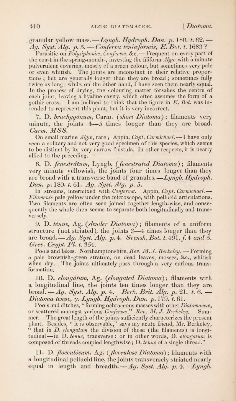 granular yellow mass. — Lyngb. Hydroph. Dan. p. 180. £. 62.— Ag. Syst. Alg. p. 5. — Conferva teniceformis, E. Dot. t. 1683 ? Parasitic on Polysiphonice, Confervce, &c. — Frequent on every part of the coast in the spring-months, investing the filiform Algae with a minute pulverulent covering, mostly of a green colour, but sometimes very pale or even whitish. The joints are inconstant in their relative propor¬ tions ; but are generally longer than they are broad ; sometimes fully twice as long; while, on the other hand, I have seen them nearly equal. In the process of drying, the colouring matter forsakes the centre of each joint, leaving a hyaline cavity, which often assumes the form of a gothic cross. I am inclined to think that the figure in E. Bot. was in¬ tended to represent this plant, but it is very incorrect. 7. D. brachygonum, Carm. (short Diatoma) ; filaments very minute, the joints 4-—5 times longer than they are broad. Carm. MSS. On small marine Algae, rare ; Appin, Capt. Carmichael. — 1 have only seen a solitary and not very good specimen of this species, which seems to be distinct by its very narrow frustula. In other respects, it is nearly allied to the preceding. 8. D. fenestrdtum, Lyngb. ((fenestrated Diatoma) ; filaments very minute yellowish, the joints four times longer than they are broad with a transverse band of granules.—Lyngb. Hydroph. Dan. p. 180. £.61. Ag. Syst. Alg. p. 5. In streams, intermixed with Confervce. Appin, Capt. Carmichael.— Filaments pale yellow under the microscope, with pellucid articulations. Two filaments are often seen joined together length-wise, and conse¬ quently the whole then seems to separate both longitudinally and trans¬ versely. 9. D. tenue, Ag. (slender Diatoma.) ; filaments of a uniform structure (not striated), the joints 3—4 times longer than they are broad.—Ag. Syst. Alg. p. 4. Svensk, Dot. t. 491. f. 4 and 5. Grev. Crypt. FI. t. 354. Pools and lakes. Northamptonshire, Rev. M. J. Berkeley. —Forming a pale brownish-green stratum, on dead leaves, mosses, &c., whitish when dry. The joints ultimately pass through a very curious trans¬ formation. 10. D. elongatum, Ag. (elongated, Diatoma) ; filaments with a longitudinal line, the joints ten times longer than they are broad.—Ag. Syst. Alg. p. 4. Berk. Brit. Alg. p. 21. t. 6. — Diatoma tenue, y. Lyngb. Hydroph. Dan. p. 179. £.61. Pools and ditches,forming ochraceous masses with other Diatomaeece, or scattered amongst various ConfervceRev. M. J. Berkeley. Sum¬ mer.—The great length of the joints sufficiently characterizes the present plant. Besides, “ it is observable,” says my acute friend, Mr. Berkeley, “ that in D. elongatum the division of these (the filaments) is longi¬ tudinal— in 13. tenue, transverse: or in other words, D. elongatum is composed of threads coupled lengthwise; D. tenue of a single thread.” 11. D. jlocculosum, Ag. (Jlocculose Diatoma); filaments with a longitudinal pellucid line, the joints transversely striated nearly equal in length and breadth. — Ag. Syst. Alg. p. 4. Lyngb.