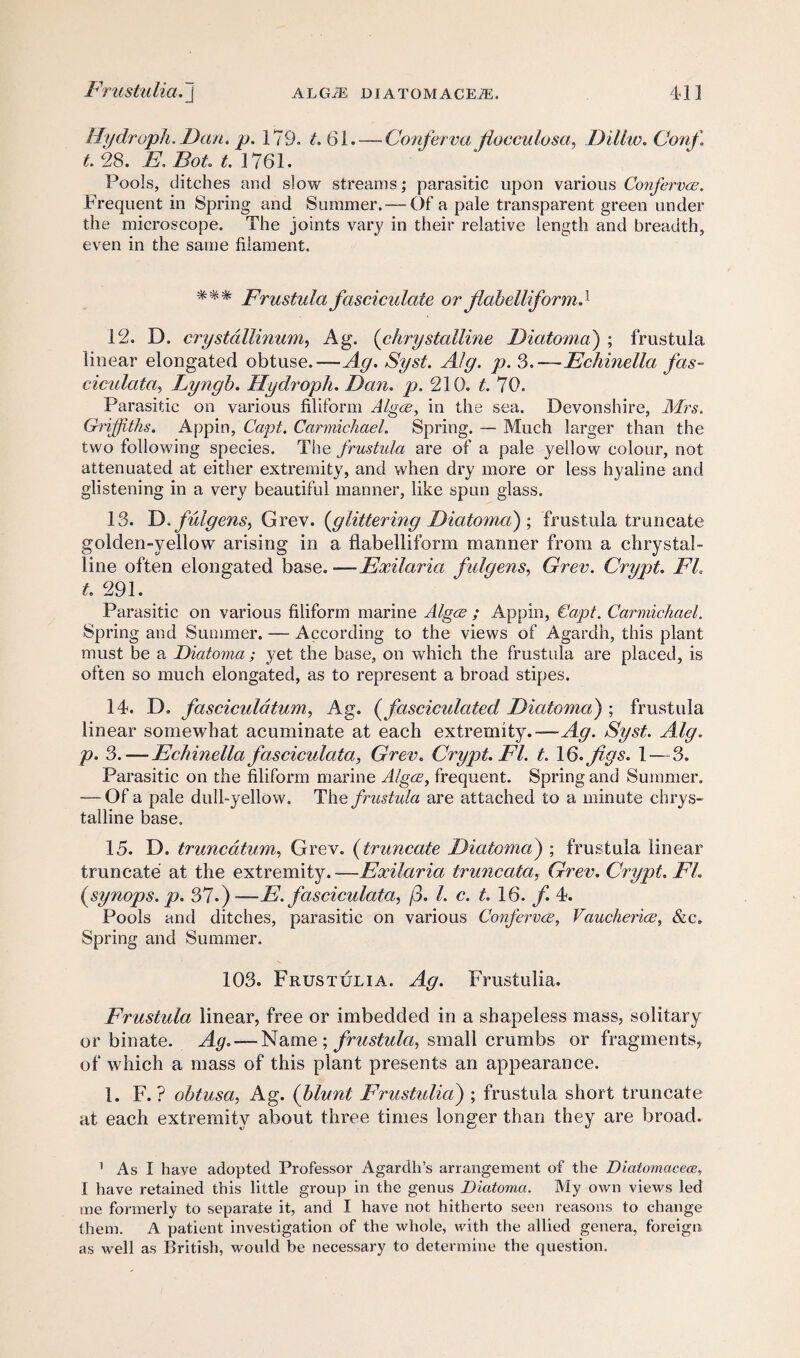 Hydroph. Dan. p. 179. L 61. — Conferva Jiocculosa, Dillw. Cortf t. 28. E. Bot. t. 1761. Pools, ditches and slow streams; parasitic upon various Conferva;. Frequent in Spring and Summer.— Of a pale transparent green under the microscope. The joints vary in their relative length and breadth, even in the same filament. %%% Frustula fasciculate or flahelliform9 12. D. crystallinum, Ag. (chrystalline Diatoma'') ; frustula linear elongated obtuse.-—Ag. Syst. Alg. p. 3.—Echinella fas- ciculata, Lyngb. Hydroph. Dan. p. 210. t. 70. Parasitic on various filiform Algce, in the sea. Devonshire, Mrs. Griffiths. Appin, Capt. Carmichael. Spring. — Much larger than the two following species. The frustula are of a pale yellow colour, not attenuated at either extremity, and when dry more or less hyaline and glistening in a very beautiful manner, like spun glass. 13. D. fulgensy Grev. (glittering Diatoma') ; frustula truncate golden-yellow arising in a flabelliform manner from a chrystal¬ line often elongated base. —Exilarici fulgens, Grev. Crypt. EL t. 291. Parasitic on various filiform marine Algae ; Appin, Capt. Carmichael. Spring and Summer. — According to the views of Agardh, this plant must be a Diatoma; yet the base, on which the frustula are placed, is often so much elongated, as to represent a broad stipes. 14. D. fasciculdtum, Ag. (fasciculated Diatoma) ; frustula linear somewhat acuminate at each extremity.-— Ag. Syst. Alg. p. 3.— Echinellafas ciculata, Grev. Crypt. FI. t. 16. figs. 1 — 3. Parasitic on the filiform marine Algae, frequent. Spring and Summer. — Of a pale dull-yellow. The frustula are attached to a minute chrys¬ talline base. 15. D. truncatum, Grev. (truncate Diatoma) ; frustula linear truncate at the extremity. —Exilaria truncata, Grev. Crypt. FL (synops. p. 37.)-—E. fasciculata, j3. 1. c. t. 16. f. 4. Pools and ditches, parasitic on various Confervas, Vaucheri<x, &c. Spring and Summer. 103. Frustulia. Ag. Frustulia. Frustula linear, free or imbedded in a shapeless mass, solitary or bin ate. Ag. — Name ; frustula, small crumbs or fragments, of which a mass of this plant presents an appearance. 1. F. ? obtusa, Ag. (blunt Frustidia) ; frustula short truncate at each extremity about three times longer than they are broad. 1 As I have adopted Professor Agardh’s arrangement of the Diatomacece, I have retained this little group in the genus Diatoma. My own views led me formerly to separate it, and I have not hitherto seen reasons to change them. A patient investigation of the whole, with the allied genera, foreign as well as British, would be necessary to determine the question.