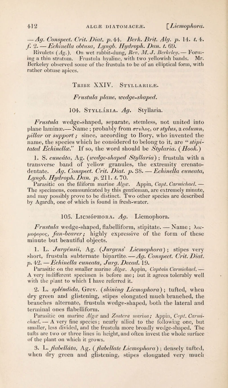 — Ag. Conspect. Crit. Diat. p. 44. Berk. Brit. Alg. p. 14. t. 4. f. 2. —Echinella obtusa, Lyngb. Hydroph. Dan. t. 69. Rivulets (Ag.). On wet rabbit-dung, Rev. M.J. Berkeley.— Form¬ ing a thin stratum. Frustula hyaline, with two yellowish bands. Mr. Berkeley observed some of the frustula to be of an elliptical form, with rather obtuse apices. Tribe XXIV. Styllarie^e. Frustula plane, wedge-shaped. 104. Styllaria. Ag. Styllaria. Frustula wedge-shaped, separate, stemless, not united into plane laminae.— Name ; probably from cttvXoq, or stylus, a column, pillar or support; since, according to Bory, who invented the name, the species which he considered to belong to it, are “ stipi- tated Echinellce.” If so, the word should be Stylaria. (Hook.) 1. S. cuneata, Ag. (wedge-shaped Styllaria) ; frustula with a transverse band of yellow granules, the extremity crenato- dentate. Ag. Conspect. Crit. Diat. p. 38. — Echinella cuneata, Lyngb. Hydroph. Dan. p. 211. t. 70. Parasitic on the filiform marine Algae. Appin, Capt. Carmichael. — The specimens, communicated by this gentleman, are extremely minute, and may possibly prove to be distinct. Two other species are described by Agardh, one of which is found in fresh-water. 105. Licmophora. Ag. Licmophora. Frustula wedge-shaped, flabelliform, stipitate. — Name ; \ik- /jotpopoQ, fan-bearer; highly expressive of the form of these minute but beautiful objects. 1. L. Jurgensii, Ag. (Jurgens' Licmophora) ; stipes very short, frustula subternate bipartite.—Ag. Conspect. Crit. Diat. p. 42. — Echinella cuneata, Jury. Decad. 19. Parasitic on the smaller marine Algae. Appin, Captain Carmichael, — A very indifferent specimen is before me; but it agrees tolerably well with the plant to which I have referred it. 2. L. splendida, Grev. (shining Licmophora) ; tufted, when dry green and glistening, stipes elongated much branched, the branches alternate, frustula wedge-shaped, both the lateral and terminal ones flabelliform. Parasitic on marine Algae and Zostera marina; Appin, Capt. Carmi¬ chael. — A very fine species; nearly allied to the following one, but smaller, less divided, and the frustula more broadly wedge-shaped. The tufts are two or three lines in height, and often invest the whole surface of the plant on which it grows. 3. L. Jlabelldta, Ag. (JlabeUate Licmophora) ; densely tufted, when dry green and glistening, stipes elongated very much
