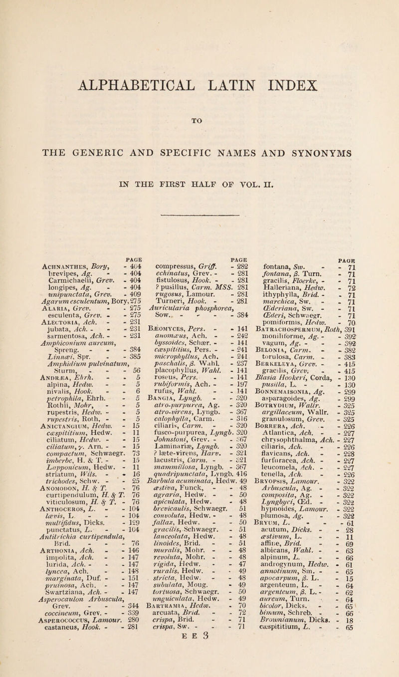 ALPHABETICAL LATIN INDEX TO THE GENERIC AND SPECIFIC NAMES AND SYNONYMS IN THE FIRST HALF OF VOL. H. PAGE Achnanthes, Bory, - 4U4 brevipes, Ag. - - 404 Carmichaelii, Grev. - 404 longipes, Ag. - - 404 unipunctata, Grev. - 409 Agarum esculentum, Bory, 275 A lari a, Grev. - - 275 esculenta, Grev. - - 275 Alectoria, Ach. - - 231 jubata, Ach. - 231 sarmentosa, Ach. - - 231 Amphiconium aureum, Spreng. - - - 384 Linncei, Spr. - - 385 Amphidium pulvinatum, Sturm, - - - 56 Andr/EA, Ehrh. . 5 alpina, Hedw. - 5 nivalis. Hook. - 6 pefrophila, Ehrh. . K kJ Rothii, Mohr, - 5 rupestris, Hedw. - - 5 rupestris, Roth, - - 5 Anictangium, Hedw. - 15 caispititium, Hedw. - 11 ciliatuvn, Hedw. - - 15 ciliatum, y. Arn. - - 15 compactum, Schwaegr. 73 imberbe, H. & T. - - 15 Lapponicum, Hedw. - 11 striatum, Wils. - 16 trichodes, Schw. - - 25 Anomodon, H. & T. - 76 curtipendulum, H. A T. 76 viticulosum, H. fy T. - 76 Anthoceros, L. - 104 Icevis, L - 104 multifidus, Dicks. - 129 punctatus, L. - 104 Antilrichia curtipendula, Brid. - 76 Arthonia, Ach. - 146 impolita, Ach. - 147 ltirida, Ach. - - 147 lyncea, Ach. - 148 marginata, Duf. - - 151 pruinosa, Ach. - 147 Swartziana, Ach. - - 147 Asperocaulon Arbuscula, Grev. - 344 coccineum, Grev. - - 339 Asperococcus, Lamour. 280 castaneus, Hook. - - 281 PAGE compressus. Griff-. - 282 echinatus, Grev. - - 281 fistulosus. Hook. - - 281 ? pusillus, Carm. MSS. 281 rugosus, Lamour. - 281 Turneri, Hook. - - 281 Auricularia phosphorea. Sow., - - 384 BAomyces, Pers. - - 141 anomceus, Ach. - - 242 byssoides, Schasr. - - 141 ccespititius, Pers. - - 241 microphyllus, Ach. - 241 paschalis, (3. Wahl. - 237 placophyllus, Wahl. - 141 roseus, Pers. - 141 rubiformis, Ach. - - 197 rufus, Wahl. - 141 Bang;a, Lyngb. - 320 atro-purpurea, Ag. - 320 atro-virens, Lyngb. - 367 calophylla, Carm. - 316 ciliaris, Carm. - 320 fusco-purpurea, Lyngb. 320 Johnstoni, Grev. - - 367 Laminaria?, Lyngb. . 320 ? Iffite-virens, Harv. - 321 lacustris, Carm. - - 321 mammiilosa, Lyngb. - 367 quadripunctata, Lyngb. 416 Barbula acuminata, Hedw. 49 cestiva, Funck, - 48 agraria, Hedw. - - 50 apiculata, Hedw. - 48 brevicaulis, Schwaegr. 51 convoluta, Hedw. - - 48 fallax, Hedw. - 50 gracilis, Schwaegr. - 51 lanceolata, Hedw. - 48 linoides, Brid. - 51 muralis, Mohr. - - 48 revoluta, Mohr. - - 48 rigida, Hedw. - 47 ruralis, Hedw. - 49 strict a, Hedw. - 48 subulata, Moug. - 49 tortuosa, Schwaegr. - 50 unguiculata, Hedw. - 49 Bartramia, Hedw. - 70 arcuata, Brid. - 72 crispa, Brid. - 71 crispa, Sw. - - 71 E E 3 PAGE fontana, Sw. - - 71 fontana, (3. Turn. - 71 gracilis, Floerke, - - 71 Halleriana, Hedw. - 72 ithyphylla, Brid. - - 71 marchica, Sw. - - 71 (Ederiana, Sw. - - 71 CEderi, Schwaegr. - 71 pomiformis, Hedw. - 70 Batrachospermijm,RgM, 391 monihforme, Ag. - - 392 vagum, Ag. - - - 392 Belonia, Carm. - - 382 torulosa, Carm. - - 383 Berkeleya, Grev. - - 415 gracilis, Grev. . . 415 Blasia Hookeri, Corda, - 130 pus ilia, L. - - - 130 Bonnemaisonia, Ag. - 299 asparagoides, Ag. . 299 Botrydium, Wallr. - 325 argillaceum, Wallr. - 325 granulosum, Grev. - 325 Borrera, Ach. - - 226 Atlantica, Ach. - - 227 chrysophthalma, Ach. - 227 ciliaris, Ach. - - 226 llavicans, Ach. - - 228 furfuracea, Ach. - - 227 leucomela, 4ch. - - 227 tenella, Ach. - - 226 Bryopsis, Lamour. - 322 Arbuscula, Ag. - - 322 composita, Ag. . - 322 Lyngbyei, (Ed. - - 322 hypnoides, Lamour. - 322 plumosa, Ag. - - 322 Bryum, L. - 61 acutum, Dicks. - - 28 cestivwn, L. - - 11 affine, Brid. - - 69 albicans, Wahl. - - 63 alpinum, L. - fifj andiogvnum, Hedw. - 61 annotinum, Sm. - - 65 apocarpum, (3. L. - 15 argenteum, L. - 64 argenteum, j3. L. - - 62 aureum, Turn. - 64 bicolor, Dicks. - - 65 bimum, Schreb. - - 66 Brownianum, Dicks. - 18 caispititium, Z. - - 65