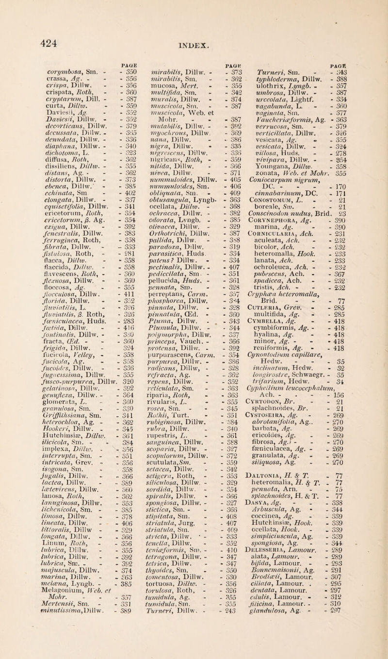 corymbosa, Sm. - PAGE - 350 crassa, Ag. - - 356 crispa, Dillw. - 356 crispata, Roth, - 360 cryptarum, Dill. - - 387 curta, Dillw. - 359 Daviesii, Ag. - 352 Daviesii, Dillw. - - 352 •decorticans, Dillw. - 379 decussata, Dillw. - - 365 denudata, Dillw. - - 336 diaphana, Dillw. - - 340 dichotoma, L. - 323 diffusa, 7?crf/i, - 362 dissiliens, Dillw. - - 355 distans, Ag. - - 362 distorta, Dillw. - - 373 ehenea, Dillw.' - 385 echinata, Sm - 402 elongata, Dillw. - - 337 equisetifolin, Dillw. - 341 ericetornm, Roth, - 354 ericetorum, /3. Ag. - 354 exigua, Dillw. - 392 fenestralis, Dillw. - 383 ferruginea, Roth, - 358 fibrata, Dillw. - 333 fistulas a, Roth, - 281 flacca, Dilhv. - 358 flaccida, Dilhv. - 358 flavescens, Zicrf/%, - - 360 flexuosa, Dillw. - 360 floccosa, Ag. - 355 jlucculosn, Dillw. - 411 florid a, Dillw. - 352 fluvintiUs, I.. * 326 fluviatilis, (3. Roth, - 326 foeniculacea, Huds. - 283 fcctida, Dillw. - 416 J'ontinalis, Dillw. - - 380 fracta, (Erf. - - 360 frigida, Dillw. 324 fucicola, Ve/ley, - - 358 fucicola, Ag. - 358 fucoides, Dillw. - 336 fugucissima, Dillw. - 355 fuseo-pitrpurea, Dillw. 320 gelafinosa, Dillw. genuflexa, Dillw. - - 392 - 364 glomerata, Z,. - 360 granulosa, Sm. - 330 Griffithsiana, Sin. - 341 heterochloa, Ag. - - 362 Hooheri, Dillw. . - 345 Hutchinsia?, Dillw. - 361 ilicicola, Sm. - 384 implexa, Dilhv. - - 856 interrupta, Sm. - - 351 intricata, Grev. - - 356 isogona, Sm. ■ 358 jugalis, Dillw. - 366 lactea, Dillw. ~ 389 Icetevirens, Dillw. - 360 lanosa, Roth, - 362 lanuginosa, Dillw. - 353 lichenicola, Sm. - - 385 limosa, Dillw. - 378 lineata, Dillw. - 406 litioralis, Dillw - - 329 longata, Dillw. - 366 Linnm, Roth, - 356 lubrica, Dillw. - 355 lubrica, Dillw. - 392 lubrica, Sm. - - 392 majuscula, Dillw. - 374 marina, Dillw. - 863 melcena, Lyngb. - - 385 Melagonium, Web. et Mohr. - 357 Mertensii, Sm. curt i - oo 1 minutissima, Dillw. - 389 mirabilis, Dillw. - PAGE - 373 mirabilis, Sm. - 362 mucosa, Mert. - 355 multifida, Sm. - 342 muralis, Dillw. - 374 muscicola, Sm. - 387 muscicola, Web. et Mohr. - 387 mutabilis, Dillw. - - 392 myochrous, Dillw. - 369 nana, Dillw. - 386 nigra, Dillw. - 335 nigrescens, Dillw. nigricans, Roth, - - 336 - 359 nilida, Dillw. - 366 nivea, Dillw. - 371 nummuloides, Dillw. - 405 nummu/oides, Sm. - 406 obliquafa, Sm. - 409 obtusangula, Lyngb. - 363 ocellata, Dillw. - - 368 ochracea, Dillw. - - 382 odorata, Lvngb. - - 385 olivacea, Dillw. - - 329 Orthotrichi, Dillw. - 387 pallida, Dillw. - 3^8 paradox a, Dillw. - 319 parasitica, Huds. - 334 patens? Dillw. - 334 pectinalis, Dillw. - - 407 pediccllata, Sm- - - 351 pellucida, Huds. - - 361 pennata, Sm. - 328 perreptans, Carm. - 357 phosphorea, Dillw. - 3-:4 pinnata, Dillw. - 328 pinnatula, CEd. - - 360 Pluma, Dillw. - 343 Plumula, Dillw. - - 344 polymorpha, Dillw. - 337 princeps, Vauch. - - 366 protensa, Dillw. - - 392 purpurascens, Carm. - 354 purpurea, Dillw. - - 386 radicans, Dillw, - - 328 refracta, Ag. - 362 repens, Dillw. - 352 reticulata, Sm. - 363 riparia, Roth, - 363 rivularis, L. - 355 rosea, Sm. - 345 Rolhii, Turt. - 351 rubiginosa, Dillw. - 384 rubra, Dillw. - 340 rupestris, L. - 361 sanguinea, Dillw. - 388 scoparia, Dillw. - - 327 scopulorum, Dillw. - 372 scutulata, Sm. - 359 setacea, Dillw. - 342 setigera, Roth, - 353 siliculosa, Dillw. - - 329 sordida, Dillw. - 354 spiralis, Dilhv. - 366 spongiosa, Dillw. - - 327 stictica, Sm. - - 366 stipitata, Sm. - 408 striatula, Jurg. - 407 striatula, Sm. - 409 stricta, Dillw. • - - 333 tenella, Dilhv. - 352 teniceformis, Sm. - - 410 tetragona, Dillw, - - 347 tetrica, Dillw. - 347 thy aides, Sm. - 350 tomentosa, Dillw. - 330 tortuosa, Dillw. - - 356 torulosa, Roth, - - 326 tumidula, Ag. - 355 tumidula, Sm. - 355 Turneri, Dilhv. - - 243 Turneri, Sm. page - 843 typhloderma, Dillw. - 388 ulothrix, Lyngb. - - 357 umbrosa, Dillw. - - 387 urceolata, Lightf. - 334 vagabunda, L. - 360 vaginata, Sm. - 377 Vauchericeformis, Ag. . - 363 verrucosa, Sm. - 379 verticillata, Dillw. - 326 vesicara, Ag. - 355 vesicata, Dillw. - - 324 vi/losa, Huds. - 278 vivipara, Dillw. - - 354 Youngana, Dillw. - 358 zonata, Web. et Mohr. 355 Coniocarpum nigrum. DC. - - 170 cinnabarinum, DC. - 171 Conostomum, L. - 21 boreale, Sw. - 21 Conscinodon nudus, Brid. 23 CoRYNEPHORA, Ag. - 390 marina, Ag. - 390 C'ORNICULARIA, Ach. - 231 aculeata, Ach. - 232 bicolor, Ach. - 232 heteromalla, Hook. - 233 lanata, Ach. - 233 ochroleuca, Ach. - - 232 pubescens, Ach. - - 367 spadicea, Ach. - 232 tristis, Ach. - - 232 Cryphcea heteromalla. Brid. - 77 Cutlf.ria, Grev. - 285 multifida, Ag. - 285 Cymbella, Ag. - 418 cymbiformis, Ag. - - 418 hyalina, Ag. - 418 minor, Ag. - - 418 reniformis, Ag. - 418 Cynontodium capillare. Hodw. - 35 inclination, Hedw. - 32 longirostre, Schwaegr. - 35 trifarium, Hedw. - 34 Cyp hell in m leucocephalum, Ach. - - 156 Cyutodon, Br. - 21 splachnoides, Br. - 21 Cystoseira, Ag. abrotanifolia, Ag.. - 269 - 270 barbata, Ag. - 269 ericoides, Ag. fibrosa, Ag.i - - 269 - 270 feniculacea, Ag. - - 269 granulata, Ag. - 269 si/iquosa, Ag. - 270 Daltonia, H. fy T. - 77 heteromalia, H. Sf T. - 7? pennata, Arn. - 75 splachnoides, H. & T. - 77 Dasya, Ag. - 338 Arbuscula, Ag. - 344 coccinea, Ag. - 339 Hutchinsia;, Hook. - 339 ocellata. Hook. - 339 simpliciuscula, Ag. - 339 spongiosa, Ag. - 344 Delesseria, Lamour. - 289 alata, Lamour. - 289 bifida, Lamour. - - 293 Bonnemaisonii, Ag. - 291 Brodiceii, Lamour. - 307 ciliata, Lamour. . - 295 dentata, Lamour. - 297 edulis, Lamour. - - 312 fllicina, Lamour. - - 310 g/andulosa, Ag. - - 297