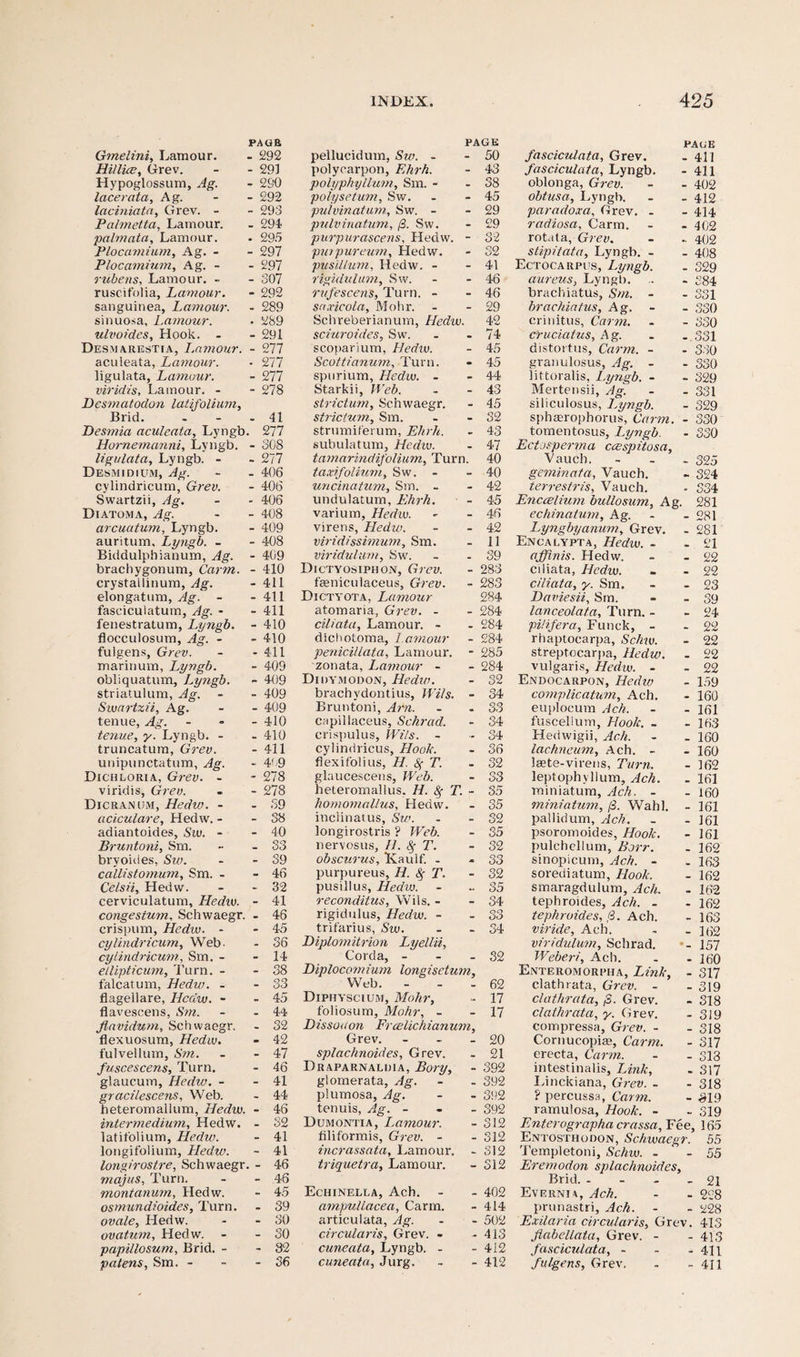Gmelini, Lam our. PAUR - 292 Hillice, Grev. - 291 Hypoglossum, Ag. - 2S0 lace rata, Ag. - 292 laciniata, Grev. - - 293 Pa/metta, Lamour. - 294 palmata, Lamour. . 295 Plocamium, Ag. - - 297 Plocamium, Ag. - - 297 rubens, Lamour. - - 307 ruscifolia, Lamour. - 292 sanguinea, Lamour. - 289 sinuosa, Lamour. . 289 ulvoides. Hook. - - 291 Desmarestia, I.amour. - 277 aculeata, Lamour. ■ 277 ligulata, Lamour. - 277 viridis, Lamour. - - 278 Desmatodon latifolium, Brid. - 41 Desmia aculeata, Lyngb. 277 Homemanni, Lyngb. - 308 ligulata, Lyngb. - - 277 Desmidium, Ag. - 406 cylindricum, Grev. - 406 Swartzii, Ag. - 406 Diatom a, Ag. - 408 arcuatum, Lyngb. - 409 auritum, Lyngb. - - 408 Biddulphianum, Ag. - 409 brachygonum, Carm. - 410 crystallinum, Ag. - 411 elongatum, Ag. - - 411 fasciculatum, Ag. - - 411 fenestratum, Lyngb. - 410 flocculosum, Ag. - - 410 fulgens, Grev. - 411 marinum, Lyngb. - 409 obliquatum, Lyngb. - 409 striatulum, Ag. - 409 Swartzii, Ag. - 409 tenue, Ag. - 410 tenue, y. Lyngb. - - 410 truncatum, Grev. - 411 unipunctatum, Ag. - 4'.9 Dichloria, Grev. - - 278 viridis, Grev. - 278 Dicranum, Hedw. - - 39 aciculare, Hedw. - - 38 adiantoides, Sw. - - 40 Bruntoni, Sm. - 33 bryonies, Sw. - 39 callistomum, Sm. - - 46 Celsii, Hedw. - 32 cerviculatum, Hedw. - 41 conge stum, Schwaegr. - 46 crispum, Hedw. - - 45 cylindricum, Web. - 36 cylindricum, Sm. - - 14 ellipticum. Turn. - - 38 falcatum, Hedw. - - 33 flagellare, Hedw. - - 45 flavescens, Sm. - 4-4 flavidum, Schwaegr. - 32 flexuosum, Hedw. - 42 fulvellum, Sm. - 47 fuscescens, Turn. - 46 glaucum, Hedw. - - 41 gracilescens, Web. - 44 heteromallum, Hedw. - 46 intermedium, Hedw. - 32 latifolium, Hedw. - 41 longifolium, Hedw. - 41 longirostre, Schwaegr . - 46 majus, Turn. - 46 monianum, Hedw. - 45 osmundioides. Turn. - 39 ovale, Hedw. - 30 ovatum, Hedw. - 30 papillosum, Brid. - - 32 patens, Sm. - - 36 PAGE pellucidum, Sw. - - 50 polycarpon, Ehrh. - 43 polyphyllum, Sm. - . 38 polyseturn, Sw. - 45 puivinatum, Sw. - - 29 pulvinatum, /3. Sw. - 29 purpurascens, Hedw. - 32 pmpureurn, Hedw. - 32 pusillum, Hedw. - - 41 rigidulum, Sw. - 46 rufescens, Turn, - - 46 snxicola, Mohr. - 29 Schreberianum, Hedw. 42 sciuj-oides, Sw. - 74 scoparium, Hedw. - 45 Scottianum, Turn. - 45 spurium, Hedw. - - 44 Starkii, Web. - 43 strictum, Schwaegr, - 45 stricium, Sm. - 32 strumiferum, Ehrh. - 43 suliulatum, Hedw. - 47 tamarindifolium. Turn i. 40 taxifolium, Sw. - - 40 uncinatum, Sm. - - 42 undulatum, Ehrh. - 45 varium, Hedw. - 46 virens, Hedw. - 42 viridissimum, Sm. - 11 viridulum, Sw. - 39 Dictyosiphon, Grev. - 283 faeniculaceus, Grev. - 283 Dictyota, Lamour 284 atomaria, Grev. - - 284 ciliata, Lamour. - . 284 dichotoma, l.amour - 284 penicillata, Lamour. - 285 zonata, Latnour - - 284 Didymodon, Hedw. - 32 brachydontius, Wits. - 34 Bruntoni, Am. . 33 capillaceus, Schrad. - 34 crispulus, Wits. - - 34 cylindricus, Hook. - 36 flexifolius, H. <$• T. - 32 glaucescens, Web. - S3 heteromallus. H. T. - 35 homoniallus, Hedw. - 35 inclinatus, Sw. - 32 longirostris ? Web. - 35 nervosus, H. Sf T. - 32 obscurus, Kaulf. - - 33 purpureus, H. 8$ T. - 32 pusillus, Hedw. - 35 reconditus, Wiis. - - 34 rigidnlus, Hedw. - - 33 trifarius, Sw. - 34 Diplomitrion Lyellii, Corda, - - 32 Diplocomium longisetum. Web. - - 62 Diphyscium, Mohr, - 17 folios urn, Mohr, - - 17 D issue on Frcelich ian um, Grev. - 20 splachnoides, Grev. - 21 Draparnaldia, Bory, - 392 glomerata, Ag. - 392 plumosa, Ag. - 392 tenuis, Ag. - - 392 Dumontia, Immour. - 312 filiformis, Grev. - - 312 incrassata, Lamour. - 312 triquetra, Lamour. - 312 Echinella, Ach. - 402 ampullacea, Carm. - 414 articulata, Ag. - 502 circularis, Grev. - - 413 cuneata, Lyngb. - - 412 cuneata, Jurg. - 412 PA UK fasciculata, Grev. . 411 fasciculata, Lyngb. - 411 oblonga, Grev. - - 402 obtusa, Lyngb. - - 412 paradoxa, Grev. - - 414 radiosa, Carm. - - 402 rota t a, Grev. - .. 402 stipitata, Lyngb. - - 408 Ectocarpus, Lyngb. . 329 aureus, Lyngb. .. - 384 brachiatus, Sm. - - 331 brachiatus, Ag, - 330 crinitus, Carm. . - 330 cruciatus, Ag. . -.331 distortus, Carm. - - 330 granulosus, Ag. - - 330 littoralis, Lyngb. - - 329 Mertensii, Ag. - - 331 siliculosus, Lyngb. - 329 sphasrophorus, Carm. - 330 tomentosus, Lyngb. - 330 Ectosperma ccespitosa, Vauch. - 325 geminata, Vauch. - 324 terrestris, Vauch. - 334 Enccelium bullosum, Ag. 281 echinatum, Ag. - - 281 Lyngbyanum, Grev. - 281 Encalypta, Hedw. - - 21 affinis. Hedw. - - 22 ciliata, Hedw. - - 22 ciliata, y. Sm. - - 23 Daviesii, Sm. - - 39 lanceolata, Turn. - - 24 pi/ifera, Funck, - - 22 rhaptocarpa, Schw. - 22 streptocarpa, Hedw. - 22 vulgaris, Hedw. - - 22 Endocarpon, Hedw - 159 complication, Ach. - 160 euploeum Ach. - - 161 fuscellum. Hook. _ - 163 Hedwigii, Ach. - . 160 lachneum, Ach. - - 160 laste-virens, Turn. - 162 leptophyllum, Ach. . 161 miniatum, Ach. - - 160 miniatum, (3. Wahl. - 161 pallidum, Ach. . - 161 psoromoides, Hook. - 161 pulchellum, Borr. . 162 sinopicum, Ach. - . 163 sorediatum, Hook. - 162 smaragdulum, Ach. - 162 tephrojdes, Ach. - - 162 tephroides, 8. Ach. - 163 viride, Ach. - - 162 viridulum, Schrad. - 157 Weber/, Ach. . -160 Enteromorpha, Link, - 317 clathrata, Grev. - - 319 clathrata, ,3. Grev. . 318 clathrata, y. Grev. - 319 compressa, Grev. - - 318 Cornucopia;, Carm. - 317 erecta, Carm. - . 313 intestinalis. Link, . 317 Linckiana, Grev. - - 318 ? percussa, Carm. - 319 ramulosa, Hook. - - 319 Enterographa crassa. Fee, 165 Entosthooon, Schwaegr. 55 Templetoni, Schw. - -55 Eremodon splachnoides, Brid. - - - - 21 Evernm, Ach. - - 228 prunastri, Ach. - - 228 Exilaria circularis, Grev. 413 fiabellata, Grev. - - 413 fasciculata, - - - 411 fulgens, Grev. - - 411