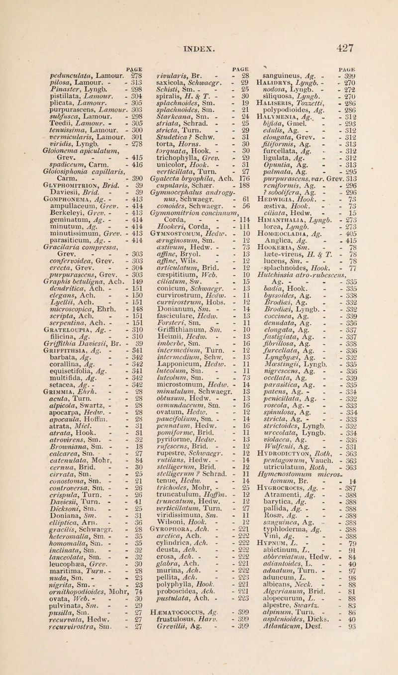 P4«E pedunculata, Lamour. 278 pilosa, Lamour. - - 313 Pinaster, Lyngb. - 298 pistillata, Lamour. - 304 plicata, Lamour. - 305 purpurascens, Lamour. 303 subfusca, Lamour. - 298 Teedii, Lamour. - - 305 tenuissima, Lamour. - 300 vermicularis, Lamour. 301 viridis, Lyngb. - - 278 Gloionema apiculatum, Grev. - 415 spadiceum, Carm. - 416 Gloiosiphonia capillar is, Carm. - - - 390 Glyphomitrion, Brid. - 39 Daviesii, Brid. - - 39 Gomphonema, Ag. - - 413 ampullaceum, Grev. - 414 Berkeleyi, Grev. - - 413 geminatum, Ag. - - 414 minutum, Ag. - - 414 minutissimum, Grev. - 413 parasiticum, Ag. - - 414 Gracilaria compressa, Grev. ... 303 confervoidea, Grev. - 303 erecta, Grev. - - 304 purpurascens, Grev. - 303 G raphis betuligna, Acb. 149 dendritica, Ach. - - 151 elegans, Ach. - - 150 Lyellii, Ach. - - 151 microscopica, Ehrh. - 148 scripta, Ach. - - 151 serpentina, Ach. - - 151 Grateloufia, Ag. - - 310 filicina, Ag. - - 310 Griffithia Daviesii, Br. - 39 Griffithsia, Ag. - barbata, Ag. - 341 - 342 corallina, Ag. - 342 equisetifolia, Ag. - 341 multifida, Ag. - 342 setacea, Ag. - - 342 Grimmia, Ehrh. - 28 acuta. Turn. . 28 alpicola, Swartz, - - 28 apocarpa, Hedw. - apocaula, Hoffm. - 28 - 28 atrata, Mi el. - 31 atrata. Hook. - 31 atrovirens, Sm. - - 32 Browniana, Sm. - . 18 calcarea, Sm. - 27 catenulata, Mohr, - 84 cernua, Brid. - 30 cirrata, Sm. - 25 conostoma, Sm. - 21 controversa, Sm. - - 26 crispula. Turn. - - 26 Daviesii, Turn. - - 41 Dicksoni, Sm. - 25 Doniana, Sm. - 31 elliptica, Arn. - 36 gracilis, Schwaegr. - 28 heteromalla, Sm. - - 35 homomalla, Sm. - - 35 inclinata, Sm. - 32 lanceolata, Sm. - - 32 leucophaea, Grev. • 30 maritima, Turn. - nuda, Sm. - - 28 • 23 nigrita, Sm. - • 23 ornithopodioides, Mohr, 74 ovata, Web. - - 30 pulvinata, Sm. - 29 pusilla, Sm. - 27 recurvata, Hedw. - 27 recurvirostra, Sm. 27 INDEX. PAGE rivularis, Br. - - 28 saxicola, Schwaegr. - 29 Schisti, Sm. - - - 25 spiralis, H. 8f T. - - 30 splachnoides, Sm. - 19 splachnoides, Sm. - 21 Starkeana, Sm. - - 24 striata, Schrad. - - 25 stricta. Turn. - - 29 Studetica ? Schw. - 31 torta, Horns. - - 30 torquata. Hook. - - 30 trichophylla, Grev. - 29 unicolor, Hook. - - 31 verticillata, Turn. - 27 Gyalecta bryophila, Ach. 176 cupularis, Scheer. - 188 Gymnocephalus androgy- nus, Schwaegr. - 61 conoides, Schwaegr. - 56 Gymnomitrion concinnum, Corda, - - - 114 Hookeri, Corda, - - 111 Gymnostomum, Hedw. - 10 ceruginosum, Sm. - 12 astivum, Hedw. - - 73 affine, Bryol. . - 13 affine, Wils. - - 12 articulatum, Brid. - 12 Ccespititium, Web. - 10 ciliatum, Sw. - .15 conicum, Schwaegr. - 13 curvirostrum, Hedw. - 11 curvirostrum. Hobs. - 12 Donianum, Sm. - - 14 fasciculare, Hedw. - 13 Forsteri, Sm. - - 11 -Griffithianum, Sm. - 10 Heimii, Hedw. - - 13 imberbe, Sm. - - 16 intermedium, Turn. - 12 intermedium, Schw. - 13 Lapponicum, Hedw. - 11 luteolum, Sm. - - 31 luteolum, Sm. - - 73 microstomum, Hedw. - 14 minutulum, Schwaegr. 13 obtusum, Hedw. - - 13 osmundaceum, Sm. - 16 ovatum, Hedvj. - -12 paucifolium, Sm. - - 14 pennatum, Hedw. - 16 pomiforme, Brid. - 11 pyrii'orme, Hedw. - 13 rufescens, Brid. - - 12 rupestre, Schivaegr. - 12 rutilans, Hedw. - - 14 stelligerum, Brid. - 12 stelligerum ? Schrad. - 11 tenue, Hedw. - - 14 trichodes, Mohr, - - 25 truncatulum, Hoffim. - 12 truncatum, Hedw. - 12 verticillatum, Turn. - 27 viridissimum, Sm. - 11 Wilsoni, Hook. - - 12 Gyrqpkora, Ach. - - 221 arctica, Ach, - - 222 cylindrica, Ach. - - 222 deusta, Ach. - - 222 erosa, Ach. - 222 glabra, Ach. - - 221 murina, Ach. - - 222 pellita, Ach. - - 223 polyphylla, Hook. - 221 proboscidea, Ach. - 221 pustulata, Ach. - - 223 HjEmatococcus, Ag. - 399 frustulosus, Haro. - 399 Grevillii, Ag. - - 399 427 PAGE sanguineus, Ag. - - 399 Halidrys, Lyngb. - ^ 270 nodosa, Lyngb. - - 272 siliquosa, Lyngb. - 270 Haliseris, Tozzetti, - 286 polypodioides, Ag. - 286 Halymenia, Ag. - 312 bifida, Gmel. - 293 edulis, Ag. - - 312 elongata, Grev. - - 312 fill for mis, Ag. - 313 fureellata, Ag. - 312 ligulata, Ag. - 312 Opuntia, Ag. - 313 palmata, Ag. - 295 purpurascens, var. Grev. 313 reniformis, Ag. - - 296 ? sobolifera, Ag. - - 296 Hedwigia, Hook. - - 73 aestiva, Hook. - 73 ciliata, Hedw. - 15 Himanthalia, Lyngb. - 273 lorea, Lyngb. - 273 Homceocladja, Ag. - 405 Anglica, Ag. - 415 Hookeria, Sm. - 78 liEte-virens, H. &f T. - 78 lucens, Sm. - - 78 splachnoides, Hook. - 77 Hutchinsia atro-rubescens. Ag. - - 335 badia. Hook. - 335 byssoides, Ag. - 338 Brodicei, Ag. - 332 Brodicei, Lyngb. - - 332 coccinea, Ag. - 339 denudata, Ag. - 336 elongata, Ag. - 337 fastigiata, Ag. - 337 fibrillosa, Ag. - 338 fureellata, Ag. - 336 Lyngbycei, Ag. - - 332 Mcestingii, Lyngb. - 335 nigrescens, Ag. - - 336 ocellata, Ag. - 339 parasitica, Ag. - 335 patens, Ag, - QQ I - oo-* penicillata, Ag. - - 332 roseola, Ag. - - 333 spinulosa, Ag. - 334 stricta, Ag. - - 333 strictoides, Lyngb. - 332 urceolata, Lyngb. - 334 violacea, Ag. - 336 Wulfenii, Ag. - 331 Hydrodictyon, Roth, - 363 pentagonum, Vauch. - 363 utriculatum, Roth, - 363 Hymenostomum micros» tomum, Br. - 14 Hygrocrocis, Ag. - - 387 Atramenti, Ag. - - 388 barytica, Ag. - 388 pallida, Ag. - - 388 Ilosae, Ag. - 388 sanguinea, Ag. ... - 388 typhloderma, Ag. - 388 Vini, Ag. - 388 Hypnum, L. • - 79 abietinum, L. - 91 abbreviatum, Hedw. - 84 adiantoides, L. - 40 adnatum, Turn. - - 97 aduncum, L. - 98 albicans. Neck. - 88 Algerianum, Brid. - 81 alopecurum, L. - - 88 alpestre, Swartz. - 83 alpinum. Turn. - - 86 asplenioides, Dicks. - 40 Atlanticum, Desk - 93
