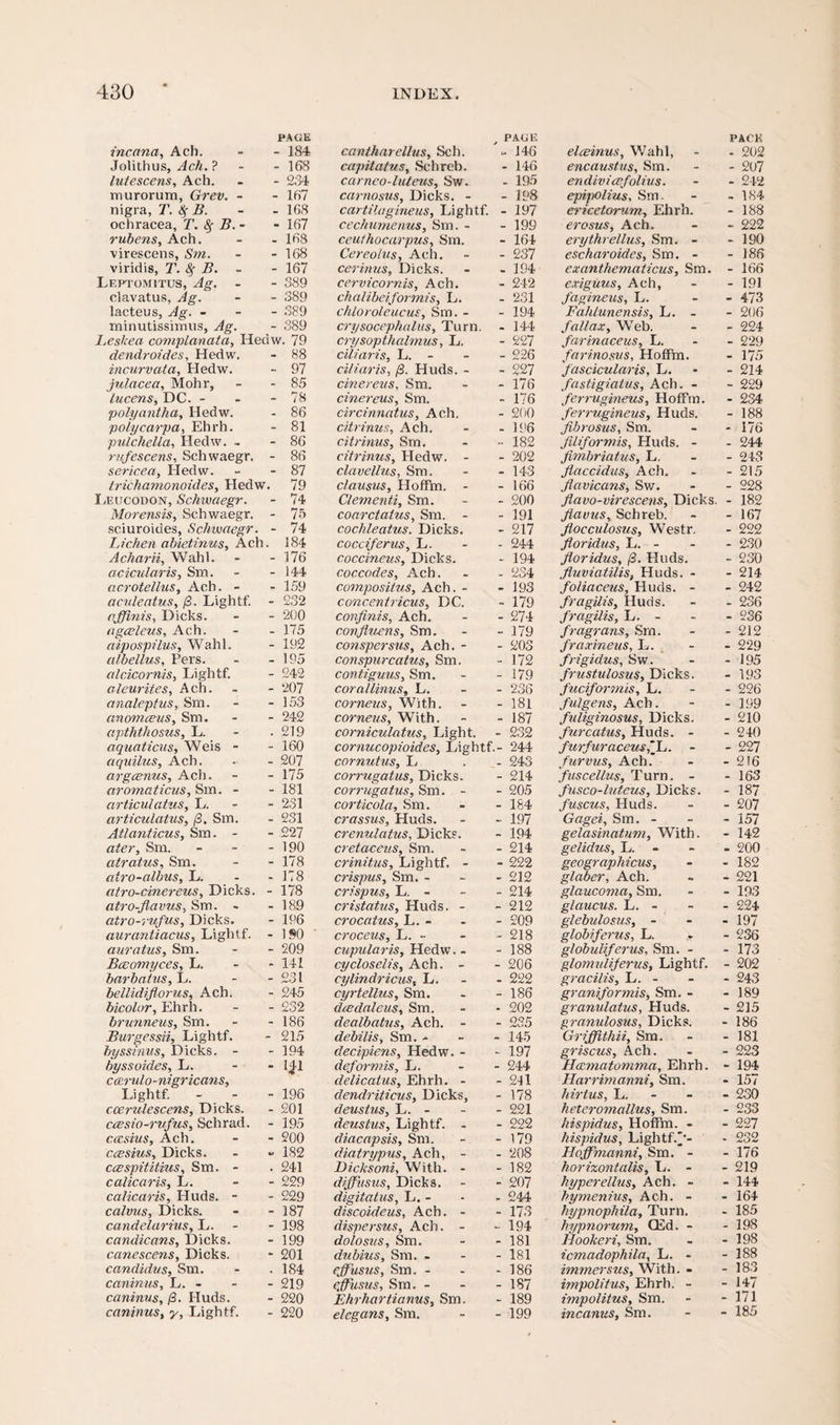 PAGE incana, Ach. - - 184 Jolithus, Ach. ? - 168 lutescens, Ach. - - 234 murorum, Grev. - - 167 nigra, 7’. Sf B. - - 168 ochracea, T. fy B.- - 167 rubens, Ach. - - 168 virescens, Sm. - - 168 viridis, T. 8f B. - - 167 Leptomitus, Ag. - - 389 clavatus, Ag. - - 389 lacteus, Ag. - 389 minutissimus, Ag. - 389 I. e sice a complanata, Heriw. 79 dendroides, Hedw. - 88 incurvata, Hedw. - 97 julacea, Mohr, - - 85 lucens, DC. - - - 78 polyantha, Hedw. - 86 poiycarpa, Ehrh. - 81 pulchella, Hedw. - - 86 rufescens, Schwaegr. - 86 sericea, Hedw. - - 87 trichamonoides, Hedw. 79 Leucodon, Schwaegr. - 74 Moretisis, Schwaegr. - 75 sciuroides, Schwaegr. - 74 Lichen abietinus, Ach. 184 Acharii, Wahl. - - 176 acicularis, Sm. - - 144 acrotellus, Ach. - - 159 aculeatus, j3. Lightf. - 232 affinis, Dicks. - - 200 agceleus, Ach. - - 175 aipospilus, Wahl. - 192 albellus, Pers. - - 195 alcicornis, Lightf. - 242 aleurites, Ach. - - 207 analeptus, Sm. - - 153 anomceus, Sm. - - 242 apththosus, L. - .219 aquaticus, Weis - - 160 aquilus, Ach. - - 207 argcenus, Ach. - - 175 aromaticus, Sm. - - 181 articulatus, L. 231 articulatus, /3. Sm. - 231 Atlanticus, Sm. - - 227 afe?-, Sm. - - - 190 atratus, Sm. - - 178 airo-albus, L. - - 178 atro-cinereus, Dicks. - 178 atro-flavus, Sm. - - 189 atro-rufus, Dicks. - 196 aurantiacus, Lightf. - ISO auratus, Sm. - - 209 Bceomyces, L. 141 barba/us, L. - - 231 bellidiflorus, Ach. - 245 bicolor, Ehrh. - - 232 brunneus, Sm. - - 186 Burgessii, Lightf. - 215 byssinus, Dicks. - - 194 by ss aides, L. - - 1*1 cairulo-mgr leans, Lightf. - 196 ccerulescens, Dicks. - 201 ccesio-rufus, Schrad. - 195 ccesius, Ach. - - 200 ccesius, Dicks. - » 182 ccespititius, Sm. - . 241 calicaris, L. - - 229 calicaris, Huds. - - 229 calvus, Dicks. - - 187 candelarius, L. - - 198 candicans, Dicks. - 199 canescens, Dicks. - 201 Candidas, Sm. - .184 caninus, L. - - - 219 caninus, /3. Huds. - 220 caninus, y, Lightf. - 220 PAGE cantharellus, Sch. - 146 capitatus, Schreb. - 146 carneo-luteus, Sw. - 195 carnosus, Dicks. - - 198 cartilagineus, Lightf. - 197 cechumenus, Sm. - - 199 ceuthocarpus, Sm. - 164 Cereolus, Ach. - 237 cerinus, Dicks. - 194 cervicornis, Ach. - 242 chalibeiformis, L. - 231 chloroleucus, Sm. - - 194 crysocephalus. Turn. - 144 crysopthalmus, L, - 227 ciliaris, L. - - 226 ciliaris, (3. Huds. - - 227 cinereus, Sm. - 176 cinereus, Sm. - 176 circinnatus, Ach. - 200 citrinus, Ach. - 196 citrinus, Sm. •• 182 citrinus, Hedw. - - 202 clavellus, Sm. - 143 c/ausus, Hoffm. - - 166 Clementi, Sm. - 200 coarctatus, Sm. - - 191 cochleatus. Dicks. - 217 cocciferus, L. - 244 coccineus, Dicks. - 194 coccodes, Ach. - 234 compositus, Ach. - - 193 concentricus, DC. - 179 confinis, Ach. - 274 con flams, Sm. - 179 conspersus, Ach. - - 203 conspurcatus, Sm. - 172 contiguus, Sm. - 179 corallinus, L. - 236 corneas, With. - 181 corneas, With. - 187 corniculatus. Light. - 232 cornucopioides, Lightf.- 244 cornutus, L - 243 co?-rugatus, Dicks. - 214 corrugatus, Sm. - - 205 corticola, Sm. - 184 crassus, Huds. - 197 crenulatus, Dicks. - 194 cretaceus, Sm. - 214 crinitus, Lightf. - - 222 crispus, Sm. - - 212 crispus, L. - - 214 cristatus, Huds. - - 212 crocatus, L. - - 209 croceus, L. - - 218 cupular is, Hedw. - - 188 cycloselis, Ach. - - 206 cylindricus, L. - 222 cyrtellus, Sm. - 186 dcedaleus, Sm. • 202 dealbatus, Ach. - - 235 debilis, Sm. - - 145 decipiens, Hedw. - - 197 def07-mis, L. - 244 delicatus, Ehrh. - - 241 dendriticus, Dicks, - 178 deustus, L. - - 221 deustus, Lightf. - - 222 cliacapsis, Sm. - 179 diatrypus, Ach, - - 208 Dicksoni, With. - - 182 diffusus, Dicks. - 207 digitatus, L. - - 244 discoideus, Ach. - - 173 dispersus, Ach. - - 194 dolosus, Sm. - 181 dubius, Sm. . - 181 cjfusus, Sm. - - 186 effusus, Sm. - - 1S7 Ehrhartianns, Sm. - 189 elegans, Sm. - 199 elceinus, Wahl, PACK - 202 encaustas, Sm. - 207 endivicefolius. - 24a epipolius, Sm. - 184 ericetorum, Ehrh. - 188 erosus, Ach. - 222 erythrellus, Sm. - - 190 escharoides, Sm. - - 186 exanthematicus, Sm. - 166 exiguus, Ach, - 191 fagineus, L. - 473 Fahlunensis, L. - - 206 fall ax, Web. - 224 farinaceus, L. - 229 farinosvs, Hoffm. - 175 fascicularis, L. fastigiatus, Ach. - - 214 - 229 ferrugineus, Hoffm. - 234 ferrugineus, Huds. - 188 fibrosus, Sm. - 176 Jiliformis, Huds. - - 244 fimbriatus, L. - 243 flaccidus, Ach. - 215 flavicans, Sw. - 228 flavo-virescens, Dicks. - 182 fiavus, Schreb. - 167 flocculosus, Westr. - 222 floridus, L. - - 230 floridus, (3. Huds. - 230 fluviatilis, Huds. - - 214 foliaceus, Huds. - - 242 fragilis, Huds. - 236 fragilis, L. - - 236 fragrans, Sm. - 212 fraxineus, L. - 229 frigidus, Sw. - 195 frustulosus, Dicks. - 193 fuciformis, L. - 226 fulgens, Ach. - 199 fuliginosus, Dicks. - 210 furcatus, Huds. - - 240 furfur aceus'L,. - - 227 furvus, Ach.* - 216 fuscellus. Turn. - - 163 fusco-luteus, Dicks. - 187 fuscus, Huds. - 207 Gagei, Sm. - - 157 gelasinatum. With. - 142 gelidus, L. - 200 geographicus. - 182 glaber, Ach. - 221 glaucoma, Sm. - 193 glaucus. L. - - 224 glebulosus, - - 197 globifcrus, L. . - 236 g/obuliferus, Sm. - - 173 glomvliferus, Lightf. - 202 gracilis, L. - - 243 graniformis, Sm. - - 189 granulatus, Huds. - 215 granulosus, Dicks. - 186 Grifflthii, Sm. - 181 griscus, Ach. - 223 Hamatomma, Ehrh. - 194 Harrimanni, Sm. - 157 hirtus, L. - 230 heteromallus, Sm. - 233 hispidus, Hoffm. - - 227 hispidus, Lightf.'-- - 232 Hoffmanni, Sm. - - 176 horizontalis, L. - - 219 hyperellus, Ach. - - 144 hymanias, Ach. - - 164 hypnophila. Turn. - 185 hypnorum, CEd. - - 198 Hookeri, Sm. - 198 icmadophila, L. - - 188 immersus. With. - - 183 impolitus, Ehrh. - - 147 impolitus, Sm. - 171 incanus, Sm. - 185