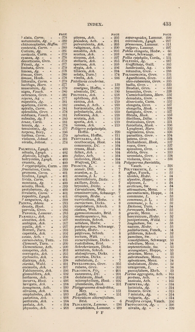 ? alata, Carm. - 378 autumnalis, Ag. - - 380 chthonoplastes, Hcffim. 377 contexta, Carm. - - 380 Corium, Ag. - 381 corticola, Carm. - - 379 cyanea, Ag. - - 378 decorticans, Grev. - 379 Friesii, Ag. - - 377 limbata, Grev. - 379 limosa, Ag. - - 378 limosa, Grev. - 380 limosa. Hook. - 378 littoralis, Carm. - - 379 lucifuga, Harv. - - 377 muscorum, Ag. - 379 nigra, Vauch. - 380 ochracea, Grev. - - 382 repens, Ag. - - 377 rupestris, Ag. - 381 spadicea, Carm. - - 382 spiralis, Carm. - 381 splendida, Grev. - - 378 subfusca, Vauch. - - 381 subsalsa, Ag. ? - 380 tenax, Carm. - 381 tenuis, Ag. - - 378 tenuissima, Ag. - - 377 torpens, Bory, - 396 turfosa, Carm. - 379 violacea, Johnst. - - 381 viridis, Johnst. - 378 Palmella, Lyngb. - - 400 adnata, Lyngb. - 402 Alpicola, Lyngb. » - 400 botryoides, ‘Lyngb. - 400 cruenta, Ag. - 400 f cryptophylla, Carm. - 399 frustu/osa, Carm. - 399 grumosa, Carm. .. - 401 hyalina, Lyngb. ~ - 401 livida, Carm. - 401 montana, Ag. - 400 nivalis. Hook. - 399 protuberans, Ag. - - 400 rivularis, Carm. - - 401 rupestris, Lyngb. - 401 ? sanguinea, Ag. - - 399 Padina, Adans. - 285 deusta, Hook. - 285 parvula, Grev. - 286 Pavonia, Lamour. - 285 Parmelia, Ach. - 202 aleurites, Ach. - 207 ambigua, Ach. - 207 aquila, Ach. - - 207 Borreri, Turn. - 203 caperata, Ach. - 202 ccesia, Ach. - - 200 carneo-lutea, Turn. - 195 Clementi, Turn. - - 200 Clementiana, Ach. - 200 conspersa, Ach. - - 203 corrugata, Ach. - - 205 cycloselis, Ach. ~ 206 diatrypa, Ach. - 208 elceina, Wahl. - 201 encausta, Ach. - 207 Fahlunensis, Ach. - 206 glomulifera, Ach. - 202 herbacea, Ach. - 204 incurva. Hook. - 206 kevigata, Ach. - 204 lanuginosa, Ach. - 200 olivacea, Ach. - 204 omphalodes, Ach. - 203 parietina, Ach. - 208 perforata, Ach. - 204 perlata, Ach. - 204 physodes, Ach. - 208 INDEX. pityrea, Ach. - 205 plumbea, Ach. - 201 pulverulenta, Ach. - 205 rubiginosa, Ach. - - 200 saxatilis, Ach. - 203 scortea, Ach. - 203 sinuosa, Ach. - 207 stellaris, Ach. - 205 speciosa, Ach. - 205 stygia, Ach. - - 206 tiliacea, Ach. - 204 velata. Turn.'* - 174 virella, Ach. - 206 Patellaria cerebrina. Dub. - - 150 contigua, HofFm. - - 182 ulmicola, DC. - 190 Peltidea, Ach. - 218 aphthosa, Ach. - 219 canina, Ach. - 219 canina, /3. Ach. - - 220 horizontalis, Ach. - 219 polydactyla, Ach. - 220 rufescens, Ach. - 220 scutata, Ach. - 219 spuria, Ach. - - 219 venosa, Ach. - 219 Peltigera polydactyla, HofFm. - - 220 sylvatica, HofFm. - 211 Pe'rtusaria, Ach. - - 164 ceuthocarpa, Hook. - 164 communis, DC. - - 164 crassa. Hook. - 164 fallax, Ach. . - 164 fallax, Ach. - 164 isidioides. Hook. - - 164 Wulfenii, DC. - 164 Phascum, L. - - 6 acaule, Dill. - 7 acaulon, a.. L. - 8 acaulon, (3. L. - 8 alternifolium, Dicks. 6 axillare, Dicks. . - 7 bryoides, Dicks. - - 8 Carniolicum, Web. - 8 crassinervium, Schwaegr. 7 crispum, Hedw. - - 6 curvicollum, Hedw. - 8 curvisetum, Dicks. - 8 cuspidatum, Schreb. - 8 elatum, Web. - 8 gymnostomoides, Brid. 8 multicapsulare, Sm. - 6 muticum, Schreb. - 7 nitidum, Hedw. - - 7 pachycarpon, Schwaegr. 7 patens, Hedw. - 7 piliferum, Schreb. - 8 rectum, With. - 8 recurvifolium, Dicks. - 7 rostellatum, Brid. - 7 Schreberianum, Dicks. 8 serratum, Schreb. - 6 stoloniferum, Dicks. - 6 strictum, Dicks. - - 7 subulatum, L. - 7 Phyllophora, Grev. - 303 rubens, Grev. - 303 Placodium, Fee, - 201 canescens, DC. - 201 dedalasum. Hook. - 202 microphyllum, Hook. - 202 plumbeum, Hook. - 201 Platygramma dendritica, Mey. - - - 151 Lyellii, Mey. - - 151 Pleuridium alternifolium, Brid. 6 Plocamium, Lamour. - 296 amphibium, Lamour. - 299 F F 433 asparagoides, Lamour. 299 coccineum, Lyngb. - 297 plumosum, Lamour. - 311 vulgare, Lamour. - 297 Pohlia elongata, Hedw. - 66 minor, Schwaegr. - 66 Pollia epiphylla, Corda, - 131 Polyides, Ag. - - 287 Griffithsice, Gaill. - 305 lumbricalis, Ag. - - 288 rotundus, Grev. - - 288 Polysiphonia, Grev. - 331 Agardhiana, Grev. - 335 atro-rubescens, Grev. - 335 badia, Grev. - 335 Brodiaei, Grev. - - 332 byssoides, Grev. - - 338 Carmichaeliana, Harv. 332 denudata, Grev. - - 336 divaricata, Carm. - 332 elongata, Grev. - - 337 elongella, Hook. - - 338 fastigiata, Grev. - - 337 fibrata. Hook. - - 333 fibrillosa, Dillw. - - 338 fruticulosa, Grev. - 331 furcellata, Hook. - - 336 Lyngbysei, Harv. - 332 nigrescens, Grev. - 336 parasitica, Grev. - - 334 patens, Grev. - - 334 Richardsoni, Hook. - 337 rosea, Grev. - - 337 spinulosa, Grev. > - 334 stricta, Grev. - - 333 urceolata, Grev. - - 334 violacea, Grev. - - 336 Polysperma fluviatilis, Vauch. . - - 326 POLYTRICHUM, L. - - 52 affine, Funck, - - 53 aloides, Hedw. - - 54 alpestre, Hoppe, - - 53 alpinum, L. - - 54 arcticum, Sw. - - 54 attenuatum, Menz. - 53 aurantiacum, Hoppe, - 54 commune, L. - - 53 commune, (3. L. - 53 commune, y. L. - 52 Dicksoni, Turn. - - 54 formosum, Hedw. - 53 fracile, Menz. - - 53 ercynicum, Hedw. - 52 juniperinum, Willd. - 53 longisetum, Sw. - - 53 nanum, Hedw. - - 55 pallidisetum, Funck, - 54 piliferum, Schreb. - 52 pumilum, Sw. - - 55 remotifolium, Schwaegr. 53 rube Hum, Menz. - - 54 septentrionale, Sw. - 53 sexangulare, Hoppe, - 53 strictum, Menz. - - 53 subrotundum, Menz. - 55 sylvaticum, Menz. - 54 undulatum, Hedw. - 52 urnigerum, L. - 54 yucca-folium, Ebrh. - 53 Porina aggregata, Ach. - 165 pertusa, Ach. - - 164 saxicola, Ach. - - 165 PORPHYRAj^g. - - 314 laciniata, Ag. - - 314 linearis, Grev. - - 315 ? miniata, Ag. - - 314 vulgaris, Ag. - - 314 Prolifera crispa, Vauch. 356 Protococcus, Ag. - - 398 nivalis, Ag. ... 399