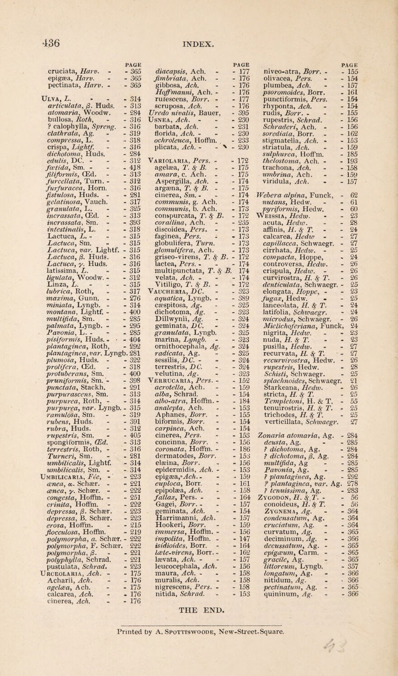 PAGE cruciata, Harv. - - 365 epigsea, Harv. - - 365 pectinata, Harv. - - 365 Ulva, L. ... 314 articulata, /3. Huds. - 313 atomaria, Woodw. - 284 bullosa, Both, - - 316 ? calophylla, Spreng. - 316 clathrata, Ag. - 319 compressa, L. - - 318 crispa, Light/. - - 316 dichotoma, Huds. - 284 edulis, DC. - 312 foetida, Sm. - - - 4J8 filiformis, CEd. - - 313 furcellata, Turn. - - 312 furfuracea, Horn. - 316 fistulosa, Huds. - - 281 gelatinosa, Vauch. - 317 granulata, L. 325 incrassata, CEd. - - 313 incrassata, Sm. - - 393 intestinalis, L. 318 Lactuca, L. - - - 315 Lactuca, Sm. - - 315 Lactuca, var. Lightf. - 315 Lactuca, (3. Huds. - 316 Lactuca, y. Huds. - 316 latissima, L. - 315 ligulata, Woodw. - - 312 Linza, L. - 315 lubrica, Roth, - - 317 maxima, Gunn. - - 276 miniata, Lyngb. - - 314 montana, Lightf. - - 400 multifida, Sm. - - 285 palmata, Lyngb. - - 295 Pavonia, L. - - - 285 pisiformis, Huds. - ■ - 404 plantaginea, Roth, - 292 plantaginea,var. Lyngb. 281 plumosa, Huds. - - 322 proli/era, CEd. - - 318 protuberans, Sm. - 400 pruniformis, Sm. - - 398 punctata, Stackh. - 291 purpurascens, Sm. - 313 purpurea, Roth, - - 314 purpurea, var. Lyngb. - 315 ramulosa, Sm. - - 319 rubens, Huds. - - 391 rubra, Huds. - - 312 rupestris, Sm. - - 405 spongiformis, CEd. - 313 terrestris, Roth, - - 316 Turneri, Sm. - - 281 umbilicalis, Lightf. - 314 umbilicalis, Sm. - - 314 Umbieicaria, Fie, - - 223 <znea, Schser. - » 221 cenea, y. Schser. - - 222 congesta, Hoffm. - - 251 crinita, Hoffm. - - 222 depressa, (3. Schaar. . 223 depressa, B. Schser. - 223 erosa, Hoffm. - - 215 fiocculosa, Hoffm. - 219 polymorpha, a. Schser. - 222 polymorpha, F. Schaar. 222 polymorpha, (3. 221 polyphylla, Schrad. - 221 pustulata, Schrad. - 223 Urceolaria, Ach. - - 175 Acharii, Ach. - - 176 agelcea, Ach. - - 175 calcarea, Ach. - - 176 cinerea, Ach. - - 176 PAGE diacapsis, Ach. - 177 fimbriata, Ach. - 176 gibbosa, Ach. - 176 Hojfmanni, Ach. - - 176 rufescens, Borr. - - 177 scruposa, Ach. - 176 Uredo nivalis, Bauer, - 395 Usnea, Ach. - - 230 barbata, Ach. - 231 florida, Ach. - - 230 ochroleuca, Hoffm. - 233 plicata, Ach. - - ' - 230 Variolaria, Pers. - - 172 agelaea, T. 8f B. - - 175 amara, c. Ach. - 175 Aspergilla, Ach. - - 174 argsena, T. 8$ B. - - 175 cinerea, Sm. - - 174 communis, g. Ach. - 174 communis, b. Ach. - 173 conspurcata, T. fy B. - 172 corallina, Ach. - 235 discoidea, Pers. - - 173 faginea, Pers. - 173 globulifera, Turn. - 173 glornulifera, Ach. - 173 griseo-virens, T. # B. - 172 lactea, Pers. - - 174 multipunctata, T. & B. 174 velata, Ach. - - 174 Vitiligo, T. 8f B. - - 172 Vaucheria, DC. - 323 aquatica, Lyngb. - - 389 csespitosa, Ag. - 325 dichotoma, Ag. - 323 Dillwynii, Ag. - 324 geminata, DC. - 324 granulata, Lyngb. - 325 marina, Lyngb. - 323 ornithocephala, Ag. - 324 radicata, Ag. - 325 sessilis, DC. - - 324 terrestris, DC. - 324 velutina, Ag. - 323 Verrucaria, Pers. - - 152 acrotella, Ach. - 159 alba, Schrad. - 154 albo-atra, Hoffm. - - 184 analepta, Ach. - 153 Aphanes, Borr. - - 155 biformis, Borr. - 154 carpinea, Ach. - 154 cinerea, Pers. - 153 concinna, Borr. - - 156 coronata, Hoffm. - - 186 dermatodes, Borr. - 153 elseina, Borr. - 156 epidermidis, Ach. - - 153 epigsea ,*Ach.- - 159 euploca, Borr. - 161 epipolsea, Ach. - 158 fallax, Pers. - - 164 Gagei, Borr. - - 157 geminata, Ach. - 154 Harrimanni, Ach. - 157 Hookeri, Borr. - 159 immersa, Hoffm. - - 156 impolita, Hoffm. - - 147 isidioides, Borr. - 164 Icete-virens, Borr. - - 162 lsevata, Ach. - - 157 leucocephala, Ach. - 156 maura, Ach. - - 158 muralis, Ach. - 158 nigrescens, Pers. - - 158 nitida, Schrad. - 153 THE END. PAGE niveo-atra, Borr. - - 155 olivacea, Pers. - -154 plumbea, Ach. - » 157 psoromoides, Borr. - 161 punctiformis, Pers. - 154 rhyponta, Ach. - - 154 rudis, Borr. - 155 rupestris, Schrad. - 156 Schraderi, Ach. - - 156 sorediata, Borr. - - 162 stigmatella, Ach. - - 153 striatula, Ach. - - 159 sulphurea, Hoffm. - 185 thelostoma, Ach. - - 193 trachona, Ach. - - 158 umbrina, Ach. - - 159 viridula, Ach. - - 157 Webera alpina, Funck, - 62 nutans, Hedw. - - 61 pyri/ormis, Hedw. - 60 Weissia, Hedw. - - 23 acuta, Hedw. - - 28 afhnis, H. 8$ T. - - 24 calcarea, Hedw - - 27 capillacea, Schwaegr. - 27 cirrhata, Hedw. - - 25 compacta, Hoppe, - 24 controversa, Hedw. - 26 crispula, Hedw. - - 26 curvirostra, H. 8f T. - 26 denticulata, Schwaegr. - 25 elongata, Hoppe, - - 23 fugax, Hedw. - - 25 lanceolata, H. fy T. - 24 latifolia, Schwaegr. - 24 microdus, Schwaegr. - 26 Mielichojeriana, Funck, 24 nigrita, Hedw. - - 23 nuda, H. 8f T. - - 23 pusilla, Hedw. - -27 recurvata, H. Sf T. - 27 recurvirostra, Hedw. - 26 rupestris, Hedw. - 28 Schisti, Schwaegr. - 25 splachnoides, Schwaegr. 21 Starkeana, Hedw. ' - 26 stricta, H. 8f T. - 25 Templetoni, H. & T. - 55 tenuirostris, H. 8f T. - 25 trichodes, H. 8f T. - 25 verticillata, Schwaegr. 27 Zonaria atomaria, Ag. - 284 deusta, Ag. - - 285 .? dichotoma, Ag. - 284 .? dichotoma, (3. Ag. - 284 multifida, Ag - - 285 Pavonia, Ag. - - 285 ? plantaginea, Ag. - 292 f plantaginea, var. Ag. 278 ? tenuissima, Ag. - 283 Zygodon, H. 8f,T. - - 56 conoideus, H. fy T. - 56 Zygnema, Ag. - - 364 condensatum, Ag. - 364 cruciatum, Ag. - - 364 curvatum, Ag. - - 365 deciminum, Ag. - - 366 decussatum, Ag. - - 365 epigceum, Carm. - - 365 gracile, Ag. - - 365 littoreum, Lyngb. - 357 longatum, Ag. - - 366 nitidum, Ag. . • 366 pectinatum, Ag. - • 365 quininum, Ag. - - 366 Printed by A. Spottiswoode, New-Street-Square.