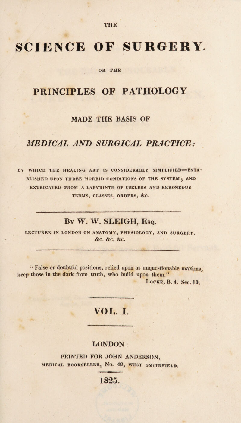 THE SCIENCE OF SURGERY OR THE PRINCIPLES OF PATHOLOGY MADE THE BASIS OF MEDICAL AND SURGICAL PRACTICE: BY WHICH THE HEALING ART IS CONSIDERABLY SIMPLIFIED—ESTA¬ BLISHED UPON THREE MORBID CONDITIONS OF THE SYSTEM; AND EXTRICATED FROM A LABYRINTH OF USELESS AND ERRONEOUS TERMS, CLASSES, ORDERS, &C. By W. W. SLEIGH, Esq. LECTURER IN LONDON ON ANATOMY, PHYSIOLOGY, AND SURGERY. &C. &C. &C. “ False or doubtful positions, relied upon as unquestionable maxims, keep those in the dark from truth, who build upon them.’* Locke, B. 4. Sec. 10. YOL. I. LONDON: PRINTED FOR JOHN ANDERSON, MEDICAL BOOKSELLER, No. 40, WEST SMITHFIELD. 1825.