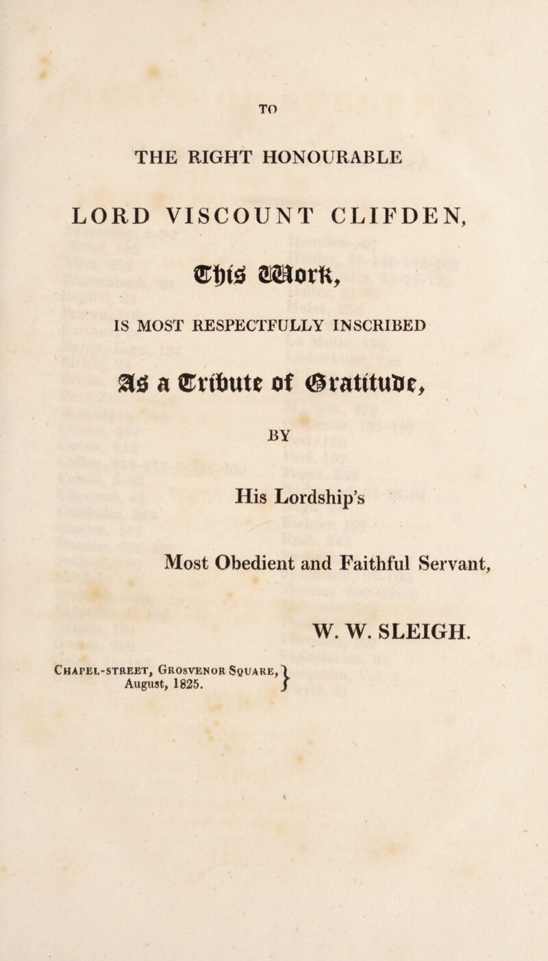 TO THE RIGHT HONOURABLE LORD VISCOUNT CLIFDEN, movtt, IS MOST RESPECTFULLY INSCRIBED a ©ntmte of ^ratttuUe, JBY His Lordship’s Most Obedient and Faithful Servant, W. W. SLEIGH. Chapel-street, Grosvenor Square, August, 1825. } *
