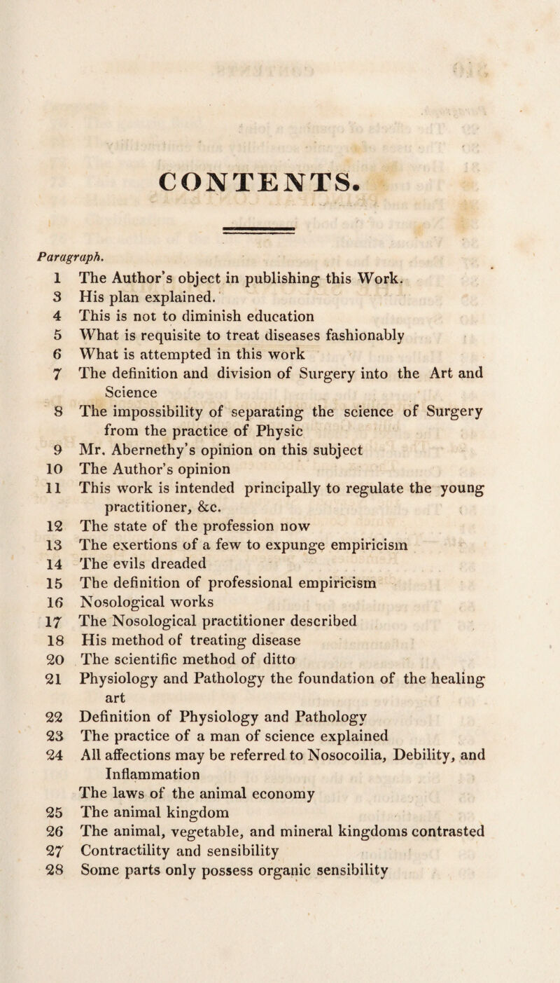 CONTENTS. Paragraph, 1 The Author’s object in publishing this Work. 3 His plan explained. 4 This is not to diminish education 5 What is requisite to treat diseases fashionably 6 What is attempted in this work 7 The definition and division of Surgery into the Art and Science 8 The impossibility of separating the science of Surgery from the practice of Physic 9 Mr. Abernethy’s opinion on this subject 10 The Author’s opinion 11 This work is intended principally to regulate the young practitioner, &c. 12 The state of the profession now 13 The exertions of a few to expunge empiricism 14 The evils dreaded 15 The definition of professional empiricism 16 Nosological works 17 The Nosological practitioner described 18 His method of treating disease 20 The scientific method of ditto 21 Physiology and Pathology the foundation of the healing art 22 Definition of Physiology and Pathology 23 The practice of a man of science explained 24 All affections may be referred to Nosocoilia, Debility, and Inflammation The laws of the animal economy 25 The animal kingdom 26 The animal, vegetable, and mineral kingdoms contrasted 27 Contractility and sensibility 28 Some parts only possess organic sensibility