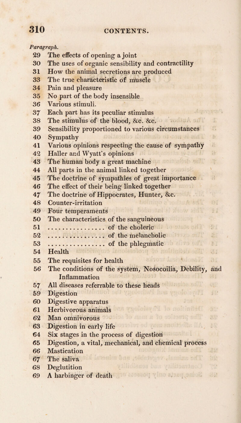 Paragraph. 29 The effects of opening a joint 30 The uses of organic sensibility and contractility 31 How the animal secretions are produced 33 The true characteristic of muscle 34 Pain and pleasure 35 No part of the body insensible 36 Various stimuli. 37 Each part has its peculiar stimulus 38 The stimulus of the blood, &c. &c. 39 Sensibility proportioned to various circumstances 40 Sympathy 41 Various opinions respecting the cause of sympathy 42 Haller and Wyatt’s opinions 43 The human body a great machine 44 All parts in the animal linked together 45 The doctrine of sympathies of great importance 46 The effect of their being linked together 47 The doctrine of Hippocrates, Hunter, &c. 48 Counter-irritation 49 Four temperaments 50 The characteristics of the sanguineous 51 .of the choleric 52 .... ., of the melancholic 53 .of the phlegmatic 54 Health 55 The requisites for health 56 The conditions of the system, Nosocoilia, Debility, and Inflammation 57 All diseases referrable to these heads 59 Digestion 60 Digestive apparatus 61 Herbivorous animals 62 Man omnivorous 63 Digestion in early life 64 Six stages in the process of digestion 65 Digestion, a vital, mechanical, and chemical process 66 Mastication 67 The saliva 68 Deglutition 69 A harbinger of death