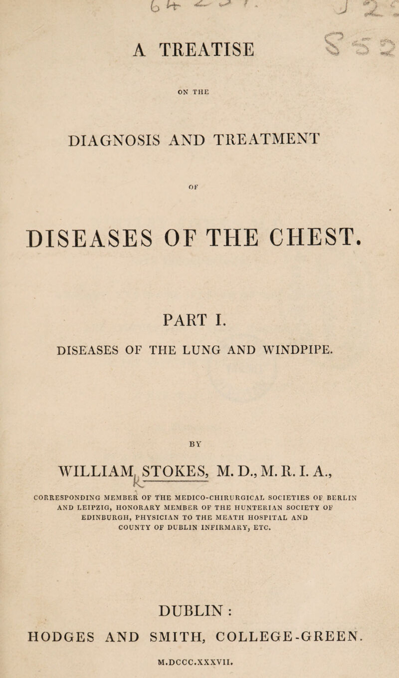 A TREATISE t'yx ON THE DIAGNOSIS AND TREATMENT OF DISEASES OF THE CHEST. PART I. DISEASES OF THE LUNG AND WINDPIPE. BY WILLIAM,, STOKES, M. D., M. R. 1. A., K:- CORRESPONDING MEMBER OF THE MEDICO-CHIRURGICAL SOCIETIES OF BERLIN AND LEIPZIG, HONORARY MEMBER OF THE HUNTERIAN SOCIETY OF EDINBURGH, PHYSICIAN TO THE MEATH HOSPITAL AND COUNTY OF DUBLIN INFIRMARY, ETC. DUBLIN : HODGES AND SMITH, COLLEGE-GREEN. M.DCCC.XXXVII.