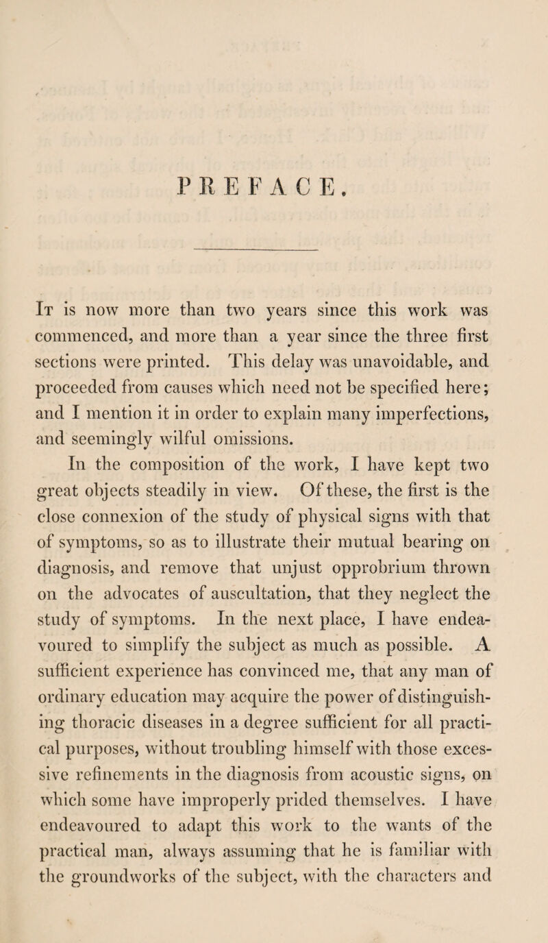 PREFACE. It is now more than two years since this work was commenced, and more than a year since the three first sections were printed. This delay was unavoidable, and proceeded from causes which need not be specified here; and I mention it in order to explain many imperfections, and seemingly wilful omissions. In the composition of the work, I have kept two great objects steadily in view. Of these, the first is the close connexion of the study of physical signs with that of symptoms,'SO as to illustrate their mutual bearing on diagnosis, and remove that unjust opprobrium thrown on the advocates of auscultation, that they neglect the study of symptoms. In the next place, I have endea¬ voured to simplify the subject as much as possible. A sufficient experience has convinced me, that any man of ordinary education may acquire the power of distinguish¬ ing thoracic diseases in a degree sufficient for all practi¬ cal purposes, without troubling himself with those exces¬ sive refinements in the diagnosis from acoustic signs, on which some have improperly prided themselves. I have endeavoured to adapt this work to the wants of the practical man, always assuming that he is familiar with tlie groundworks of the subject, with the characters and