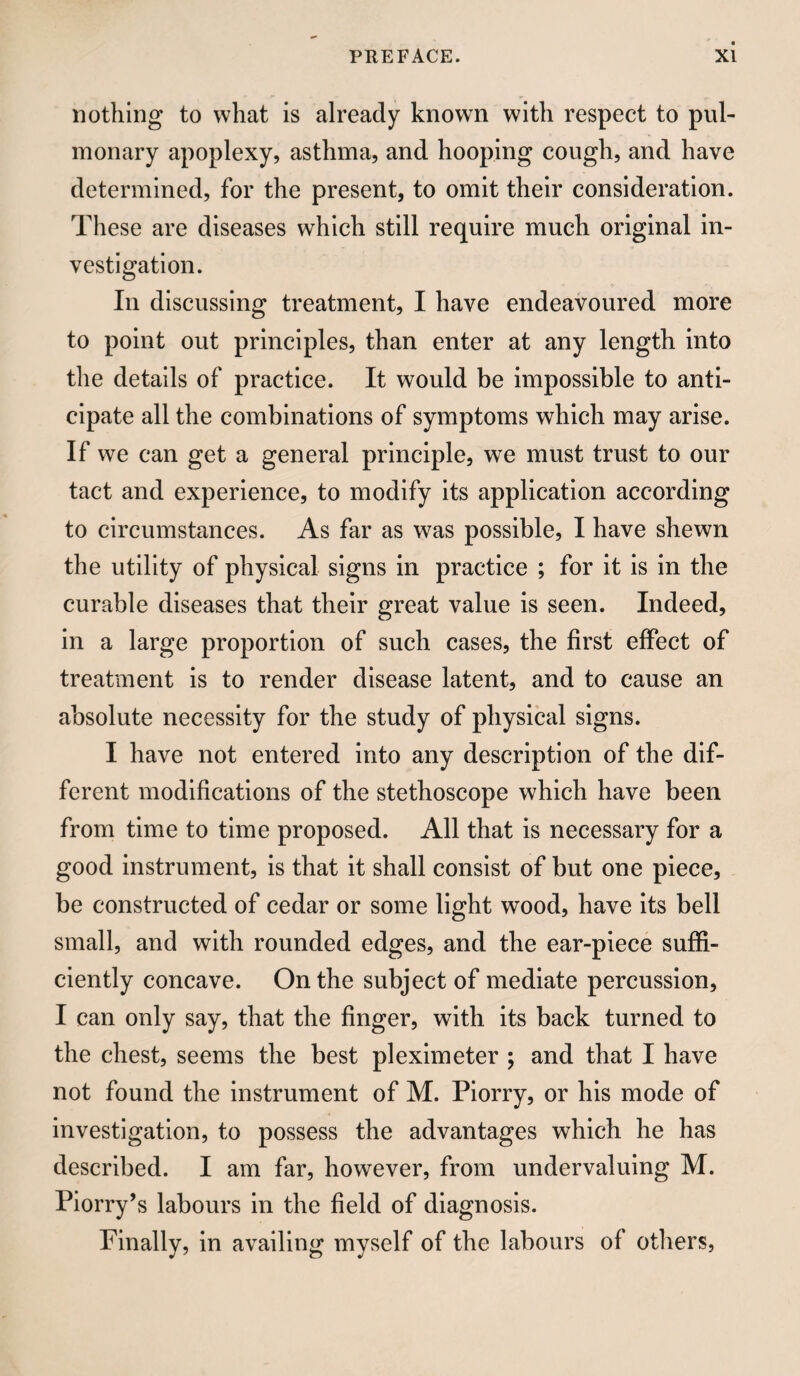 nothing to what is already known with respect to pul¬ monary apoplexy, asthma, and hooping cough, and have determined, for the present, to omit their consideration. These are diseases which still require much original in¬ vestigation. In discussing treatment, I have endeavoured more to point out principles, than enter at any length into the details of practice. It would be impossible to anti¬ cipate all the combinations of symptoms which may arise. If we can get a general principle, we must trust to our tact and experience, to modify its application according to circumstances. As far as was possible, I have shewn the utility of physical signs in practice ; for it is in the curable diseases that their great value is seen. Indeed, in a large proportion of such cases, the first effect of treatment is to render disease latent, and to cause an absolute necessity for the study of physical signs. I have not entered into any description of the dif¬ ferent modifications of the stethoscope which have been from time to time proposed. All that is necessary for a good instrument, is that it shall consist of but one piece, be constructed of cedar or some light wood, have its bell small, and with rounded edges, and the ear-piece suffi¬ ciently concave. On the subject of mediate percussion, I can only say, that the finger, with its back turned to the chest, seems the best pleximeter j and that I have not found the instrument of M. Piorry, or his mode of investigation, to possess the advantages which he has described. I am far, however, from undervaluing M. Piorry’s labours in the field of diagnosis. Finally, in availing myself of the labours of others.