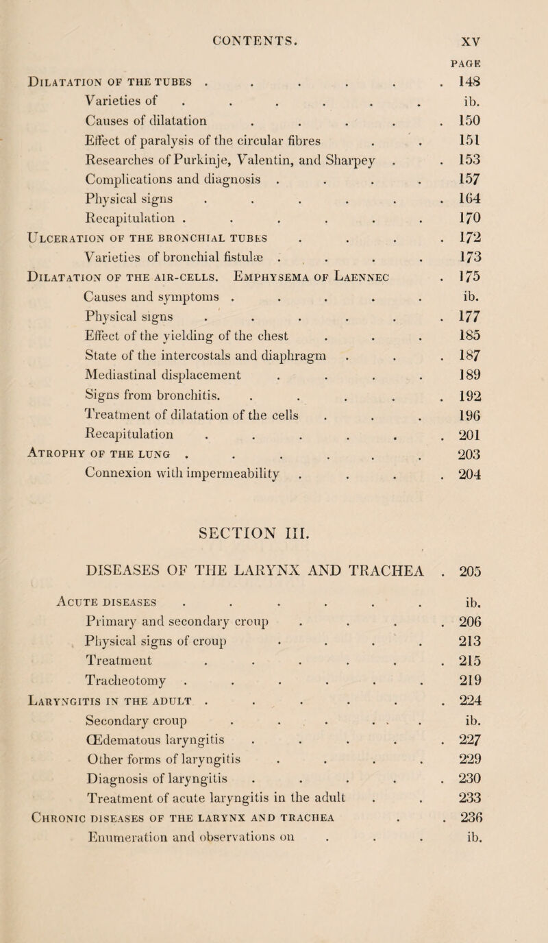 PAGE Dilatation of the tubes ...... 148 Varieties of . . . . . . ib. Causes of dilatation . . . . .150 ErFect of paralysis of the circular fibres . . 151 Researches of Purkinje, Valentin, and Sharpey . . 153 Complications and diagnosis .... 157 Physical signs . . . . . .164 Recapitulation . . . . . .170 Ulceration of the bronchial tubes .... 172 Varieties of bronchial fistulae . . . . 173 Dilatation of the air-cells. Emphysema of Laennec . 175 Causes and symptoms ..... ib. Physical signs . . . . . .177 Effect of the yielding- of the chest . . . 185 State of the intercostals and diaphragm . . .187 Mediastinal displacement . . . . 189 Signs from bronchitis. . . . . .192 Treatment of dilatation of the cells . . . 196 Recapitulation ...... 201 Atrophy of the lung ...... 203 Connexion with impermeability .... 204 SECTION III. DISEASES OF THE LARYNX AND TRACHEA . 205 Acute diseases ...... ib. Primary and secondary croup .... 206 Physical signs of croup .... 213 Treatment . . . . . .215 Tracheotomy ...... 219 Laryngitis in the adult ...... 224 Secondary croup . . . ... ib. QEdematous laryngitis ..... 227 Other forms of laryngitis .... 229 Diagnosis of laryngitis ..... 230 Treatment of acute laryngitis in the adult . . 233 Chronic diseases of the larynx and trachea . . 236 Enumeration and observations on . . . ib.