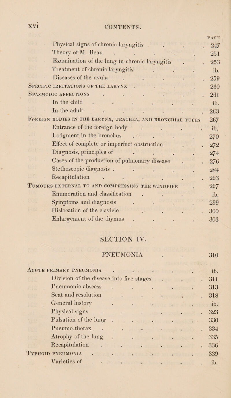 PAGE Physical signs of chronic laryngitis . . . 247 Theory of M. Beau . . . . .251 Examination of the lung in chronic laryngitis . . 253 Treatment of chronic laryngitis . . . ib. Diseases of the uvula ..... 259 Specific irritations of the larynx .... 260 Spasmodic affections =..... 261 In the child •♦.... ib. In the adult •••... 263 Foreign bodies in the larynx, trachea, and bronchial tubes 267 Entrance of the foreign body . . . . ib. Lodgment in the bronchus .... 270 Effect of complete or imperfect obstruction . . 272 Diagnosis, principles of .... 274 Cases of the production of pulmonary disease . . 276 Stetlioscopic diagnosis ..... 2S4 Recapitulation ...... 293 Tumours external to and compressing the windpipe . 297 Enumeration and classification .... ib. Symptoms and diagnosis .... 299 Dislocation of the clavicle .... 300 Enlargement of the thymus .... 303 SECTION IV. PNEUMONIA . . .310 Acute primary pneumonia . . . . . ib. Division of the disease into five stages . . .311 Pneumonic abscess ..... 313 Seat and resolution . . . > . 318 General history ..... ib. Physical signs ...... 323 Pulsation of the lung ..... 330 Pneumo-thorax ...... 334 Atrophy of the lung ..... 335 Recapitulation ...... 336 Typhoid pneumonia ...... 339 Varieties of . . . . . . ib.