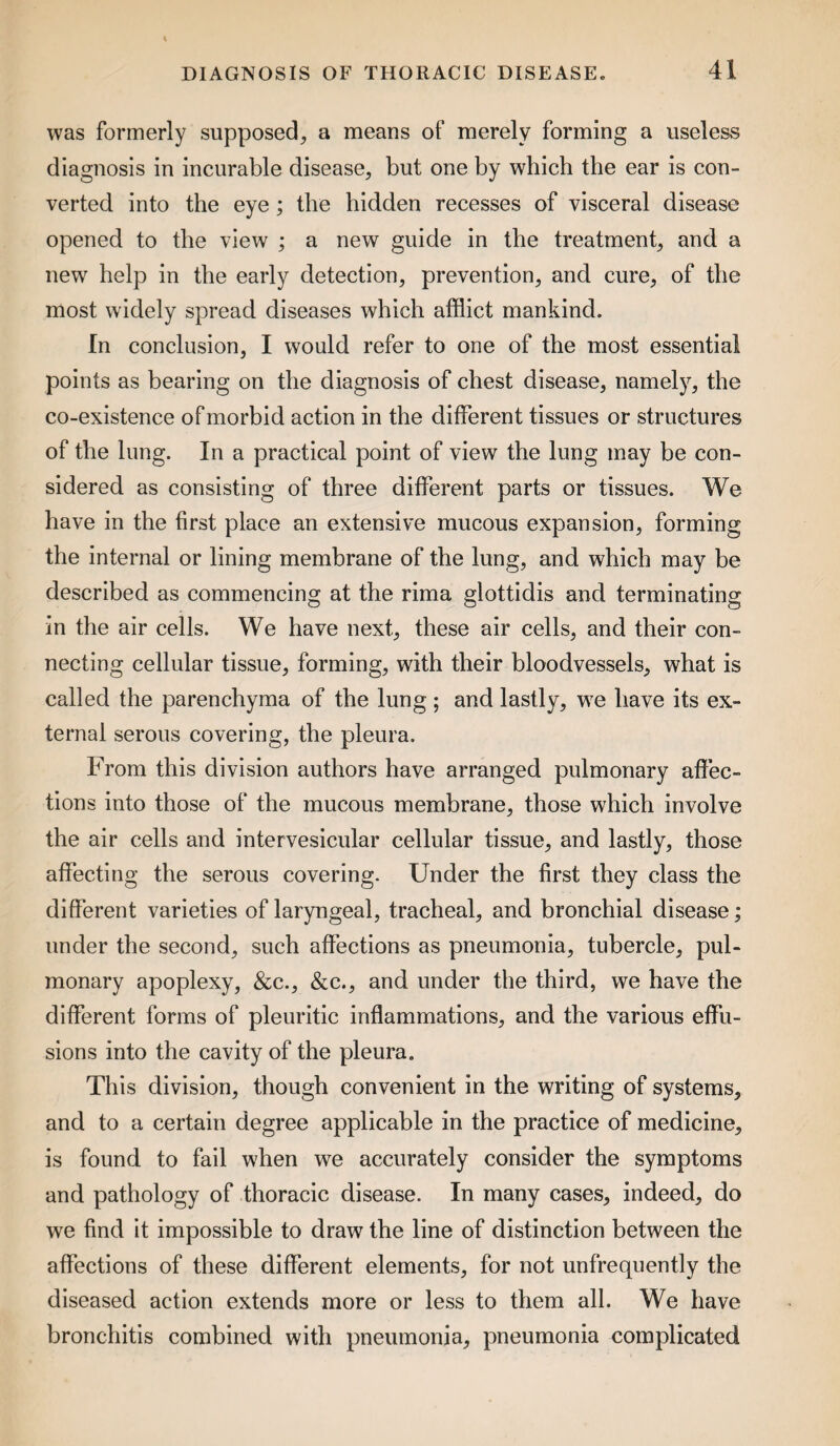 was formerly supposed, a means of merely forming a useless diagnosis in incurable disease, but one by which the ear is con¬ verted into the eye; the hidden recesses of visceral disease opened to the view ; a new guide in the treatment, and a new help in the early detection, prevention, and cure, of the most widely spread diseases which afflict mankind. In conclusion, I would refer to one of the most essential points as bearing on the diagnosis of chest disease, namely, the co-existence of morbid action in the different tissues or structures of the lung. In a practical point of view the lung may be con¬ sidered as consisting of three different parts or tissues. We have in the first place an extensive mucous expansion, forming the internal or lining membrane of the lung, and which may be described as commencing at the rima glottidis and terminating in the air cells. We have next, these air cells, and their con¬ necting cellular tissue, forming, with their bloodvessels, what is called the parenchyma of the lung; and lastly, w^e have its ex¬ ternal serous covering, the pleura. From this division authors have arranged pulmonary affec¬ tions into those of the mucous membrane, those which involve the air cells and intervesicular cellular tissue, and lastly, those affecting the serous covering. Under the first they class the different varieties of laryngeal, tracheal, and bronchial disease; under the second, such aflections as pneumonia, tubercle, pul¬ monary apoplexy, &c., &c., and under the third, we have the different forms of pleuritic inflammations, and the various effu¬ sions into the cavity of the pleura. This division, though convenient in the writing of systems, and to a certain degree applicable in the practice of medicine, is found to fail when we accurately consider the symptoms and pathology of thoracic disease. In many cases, indeed, do we find it impossible to draw the line of distinction between the affections of these different elements, for not unfrequently the diseased action extends more or less to them all. We have bronchitis combined with pneumonia, pneumonia complicated