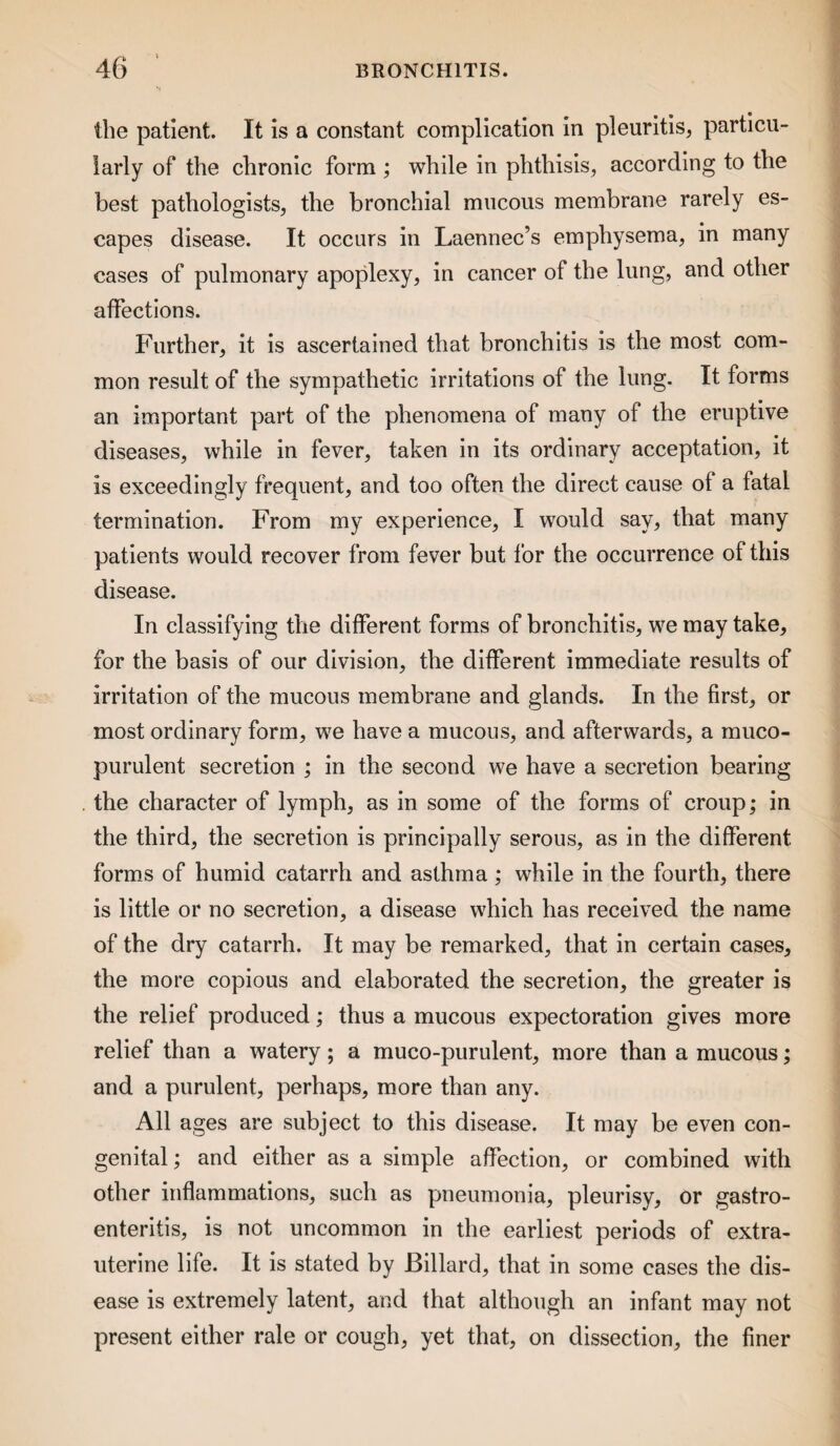 the patient. It is a constant complication in pleuritis, particu¬ larly of the chronic form ; while in phthisis, according to the best pathologists, the bronchial mucous membrane rarely es¬ capes disease. It occurs in Laennec’s emphysema, in many cases of pulmonary apoplexy, in cancer of the lung, and other affections. Further, it is ascertained that bronchitis is the most com¬ mon result of the sympathetic irritations of the lung. It forms an important part of the phenomena of many of the eruptive diseases, while in fever, taken in its ordinary acceptation, it is exceedingly frequent, and too often the direct cause of a fatal termination. From my experience, I would say, that many patients would recover from fever but for the occurrence of this disease. In classifying the different forms of bronchitis, we may take, for the basis of our division, the different immediate results of irritation of the mucous membrane and glands. In the first, or most ordinary form, we have a mucous, and afterwards, a muco¬ purulent secretion ; in the second we have a secretion bearing the character of lymph, as in some of the forms of croup; in the third, the secretion is principally serous, as in the different formas of humid catarrh and asthma; while in the fourth, there is little or no secretion, a disease which has received the name of the dry catarrh. It may be remarked, that in certain cases, the more copious and elaborated the secretion, the greater is the relief produced; thus a mucous expectoration gives more relief than a watery; a muco-purulent, more than a mucous; and a purulent, perhaps, more than any. All ages are subject to this disease. It may be even con¬ genital ; and either as a simple affection, or combined with other inflammations, such as pneumonia, pleurisy, or gastro¬ enteritis, is not uncommon in the earliest periods of extra- uterine life. It is stated by Billard, that in some cases the dis¬ ease is extremely latent, and that although an infant may not present either rale or cough, yet that, on dissection, the finer