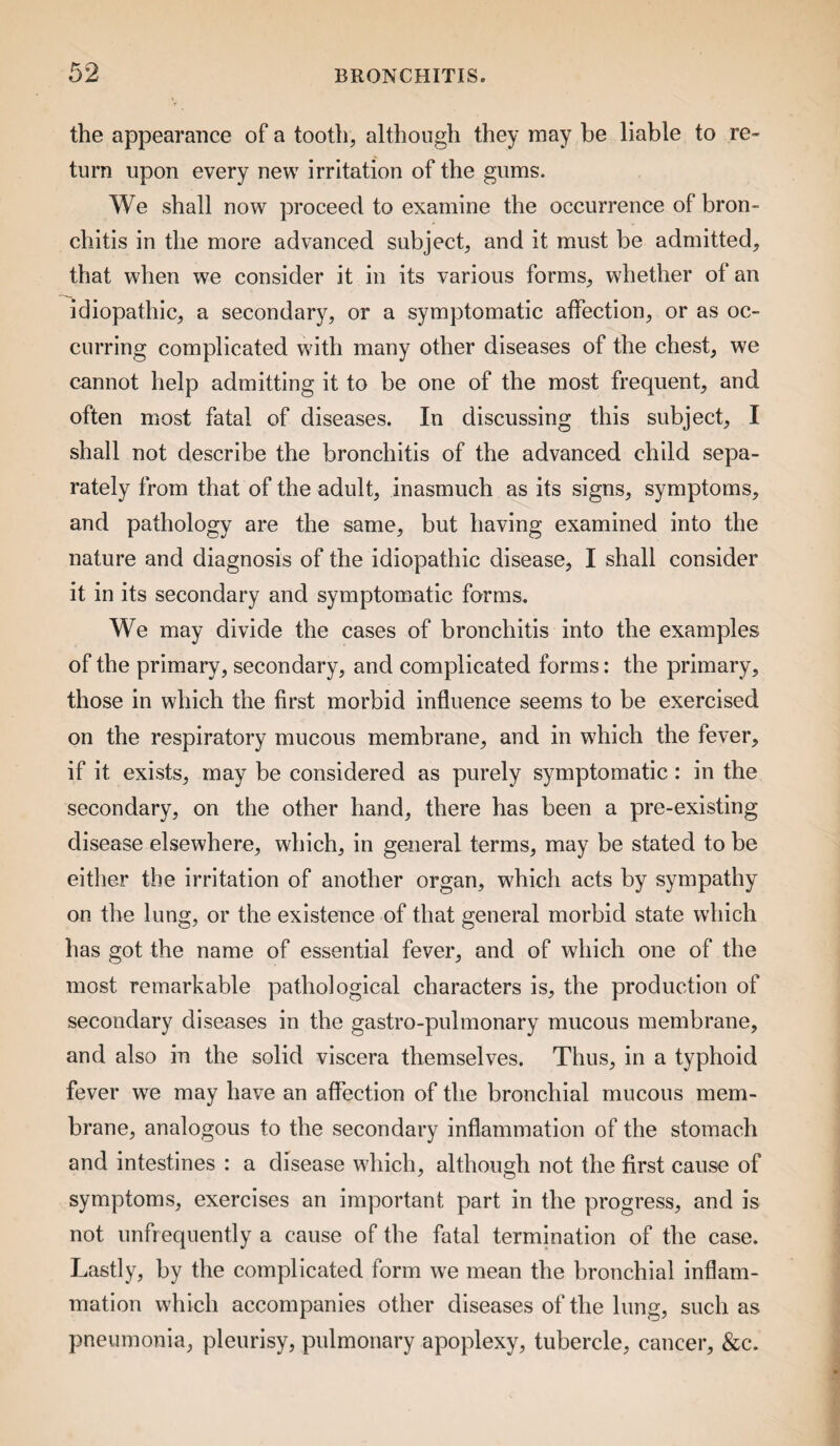 the appearance of a tooth, although they may be liable to re¬ turn upon every new irritation of the gums. We shall now proceed to examine the occurrence of bron¬ chitis in the more advanced subject, and it must be admitted, that wdien we consider it in its various forms, whether ot an idiopathic, a secondary, or a symptomatic affection, or as oc¬ curring complicated with many other diseases of the chest, we cannot help admitting it to be one of the most frequent, and often most fatal of diseases. In discussing this subject, I shall not describe the bronchitis of the advanced child sepa¬ rately from that of the adult, inasmuch as its signs, symptoms, and pathology are the same, but having examined into the nature and diagnosis of the idiopathic disease, I shall consider it in its secondary and symptomatic forms. We may divide the cases of bronchitis into the examples of the primary, secondary, and complicated forms: the primary, those in which the first morbid influence seems to be exercised on the respiratory mucous membrane, and in which the fever, if it exists, may be considered as purely symptomatic: in the secondary, on the other hand, there has been a pre-existing disease elsewhere, which, in general terms, may be stated to be either the irritation of another organ, which acts by sympathy on the lung, or the existence of that general morbid state which has got the name of essential fever, and of which one of the most remarkable pathological characters is, the production of secondary diseases in the gastro-pulmonary mucous membrane, and also in the solid viscera themselves. Thus, in a typhoid fever we may have an affection of the bronchial mucous mem¬ brane, analogous to the secondary inflammation of the stomach and intestines : a disease which, although not the first cause of symptoms, exercises an important part in the progress, and is not unfrequently a cause of the fatal termination of the case. Lastly, by the complicated form we mean the bronchial inflam¬ mation which accompanies other diseases of the lung, such as pneumonia, pleurisy, pulmonary apoplexy, tubercle, cancer, &c.