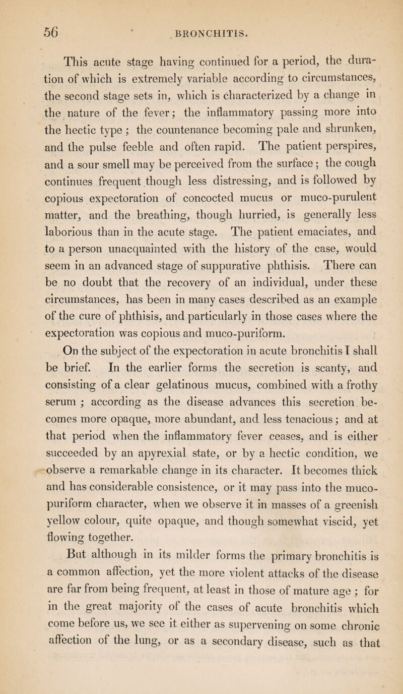 This acute stage having continued for a period, the dura¬ tion of which is extremely variable according to circumstances, the second stage sets in, which is characterized by a change in the nature of the fever; the inflammatory passing more into the hectic type; the countenance becoming pale and shrunken, and the pulse feeble and often rapid. The patient perspires, and a sour smell may be perceived from the surface ; the cough continues frequent though less distressing, and is followed by copious expectoration of concocted mucus or muco-purulent matter, and the breathing, though hurried, is generally less laborious than in the acute stage. The patient emaciates, and to a person unacquainted with the history of the case, would seem in an advanced stage of suppurative phthisis. There can be no doubt that the recovery of an individual, under these circumstances, has been in many cases described as an example of the cure of phthisis, and particularly in those cases where the expectoration was copious and muco-puriform. On the subject of the expectoration in acute bronchitis! shall be brief. In the earlier forms the secretion is scanty, and consisting of a clear gelatinous mucus, combined with a frothy serum ; according as the disease advances this secretion be¬ comes more opaque, more abundant, and less tenacious; and at that period when the inflammatory fever ceases, and is either succeeded by an apyrexial state, or by a hectic condition, we observe a remarkable change in its character. It becomes thick and has considerable consistence, or it may pass into the muco- puriform character, when we observe it in masses of a greenish yellow colour, quite opaque, and though somewhat viscid, yet flowing together. But although in its milder forms the primary bronchitis is a common affection, yet the more violent attacks of the disease are far from being frequent, at least in those of mature age ; for in the great majority of the cases of acute bronchitis which come before us, we see it either as supervening on some chronic affection of the lung, or as a secondary disease, such as that