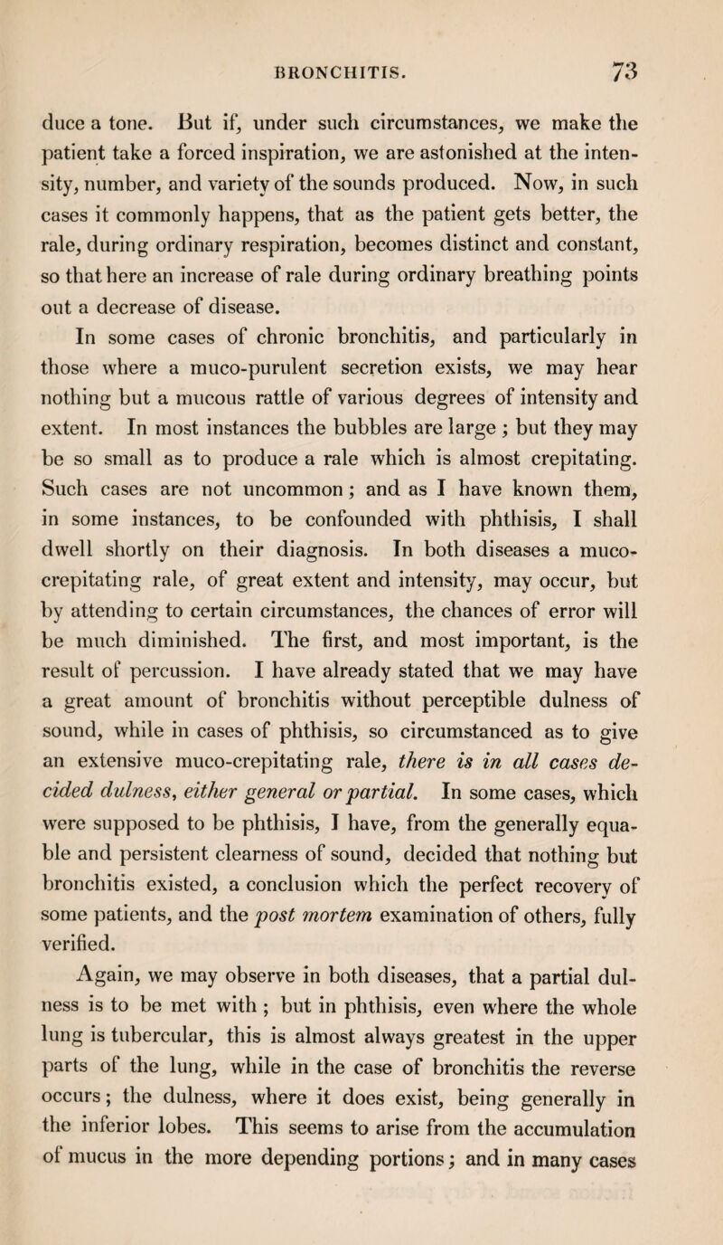 duce a tone. But if, under such circumstances, we make the patient take a forced inspiration, we are astonished at the inten¬ sity, number, and variety of the sounds produced. Now, in such cases it commonly happens, that as the patient gets better, the rale, during ordinary respiration, becomes distinct and constant, so that here an increase of rale during ordinary breathing points out a decrease of disease. In some cases of chronic bronchitis, and particularly in those where a muco-purulent secretion exists, we may hear nothing but a mucous rattle of various degrees of intensity and extent. In most instances the bubbles are large ; but they may be so small as to produce a rale which is almost crepitating. Such cases are not uncommon; and as I have known them, in some instances, to be confounded with phtiiisis, I shall dwell shortly on their diagnosis. In both diseases a muco- crepitating rale, of great extent and intensity, may occur, but by attending to certain circumstances, the chances of error will be much diminished. The first, and most important, is the result of percussion. I have already stated that we may have a great amount of bronchitis without perceptible dulness of sound, while in cases of phthisis, so circumstanced as to give an extensive muco-crepitating rale, there is in all cases de¬ cided dulness, either general or partial. In some cases, which were supposed to be phthisis, I have, from the generally equa¬ ble and persistent clearness of sound, decided that nothing but bronchitis existed, a conclusion which the perfect recovery of some patients, and the post mortem examination of others, fully verified. Again, we may observe in both diseases, that a partial dul¬ ness is to be met with ; but in phthisis, even where the whole lung is tubercular, this is almost always greatest in the upper parts of the lung, while in the case of bronchitis the reverse occurs; the dulness, where it does exist, being generally in the inferior lobes. This seems to arise from the accumulation ol mucus in the more depending portions; and in many cases