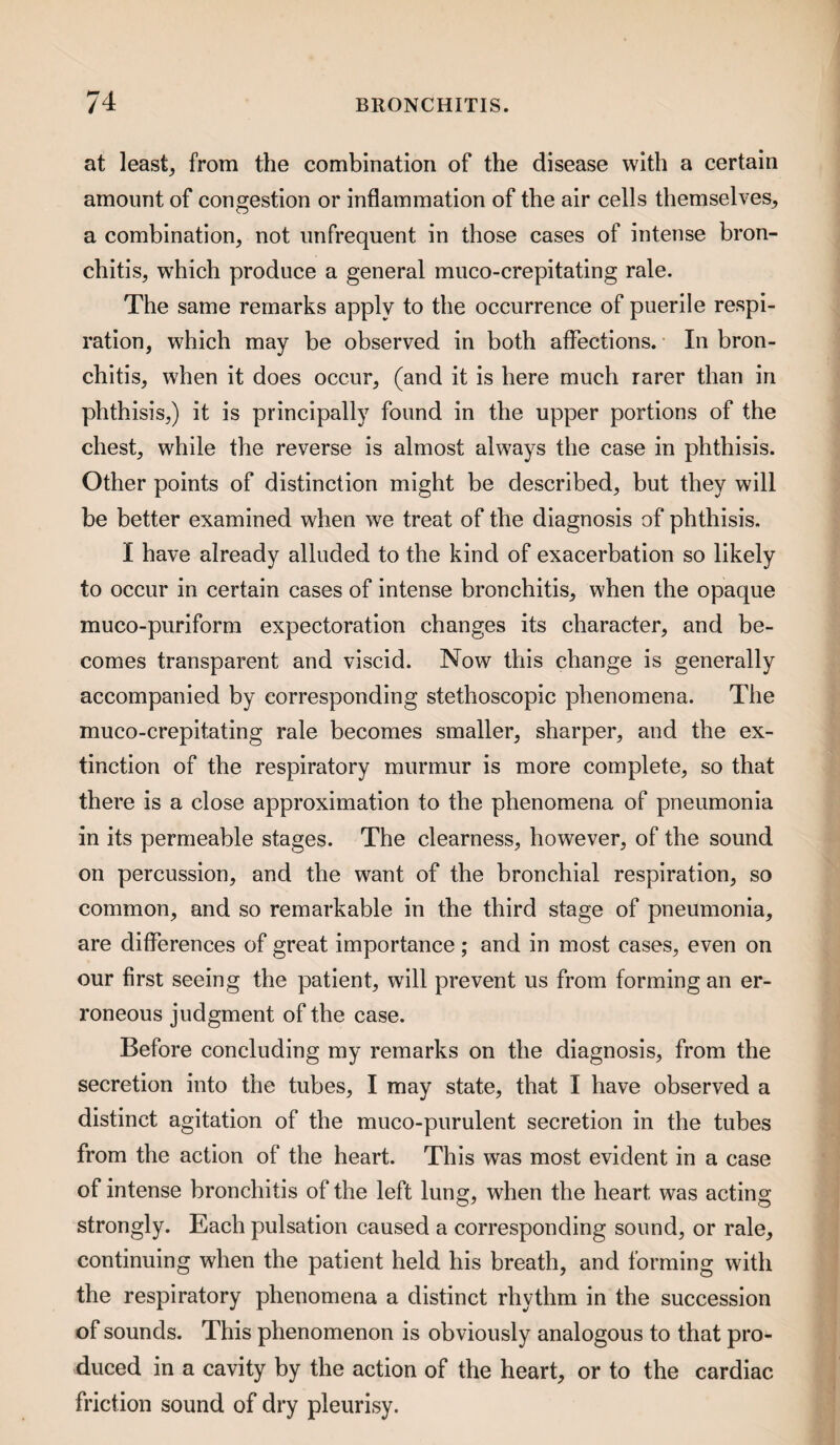 at least, from the combination of the disease with a certain amount of congestion or inflammation of the air cells themselves, a combination, not iinfrequent in those cases of intense bron¬ chitis, which produce a general muco-crepitating rale. The same remarks apply to the occurrence of puerile respi¬ ration, which may be observed in both affections. In bron¬ chitis, when it does occur, (and it is here much rarer than in phthisis,) it is principally found in the upper portions of the chest, while the reverse is almost always the case in phthisis. Other points of distinction might be described, but they will be better examined when we treat of the diagnosis of phthisis. I have already alluded to the kind of exacerbation so likely to occur in certain cases of intense bronchitis, when the opaque muco-puriform expectoration changes its character, and be¬ comes transparent and viscid. Now this change is generally accompanied by corresponding stethoscopic phenomena. The muco-crepitating rale becomes smaller, sharper, and the ex¬ tinction of the respiratory murmur is more complete, so that there is a close approximation to the phenomena of pneumonia in its permeable stages. The clearness, however, of the sound on percussion, and the want of the bronchial respiration, so common, and so remarkable in the third stage of pneumonia, are differences of great importance; and in most cases, even on our first seeing the patient, will prevent us from forming an er¬ roneous judgment of the case. Before concluding my remarks on the diagnosis, from the secretion into the tubes, I may state, that I have observed a distinct agitation of the muco-purulent secretion in the tubes from the action of the heart. This was most evident in a case of intense bronchitis of the left lung, when the heart was acting strongly. Each pulsation caused a corresponding sound, or rale, continuing when the patient held his breath, and forming with the respiratory phenomena a distinct rhythm in the succession of sounds. This phenomenon is obviously analogous to that pro¬ duced in a cavity by the action of the heart, or to the cardiac friction sound of dry pleurisy.