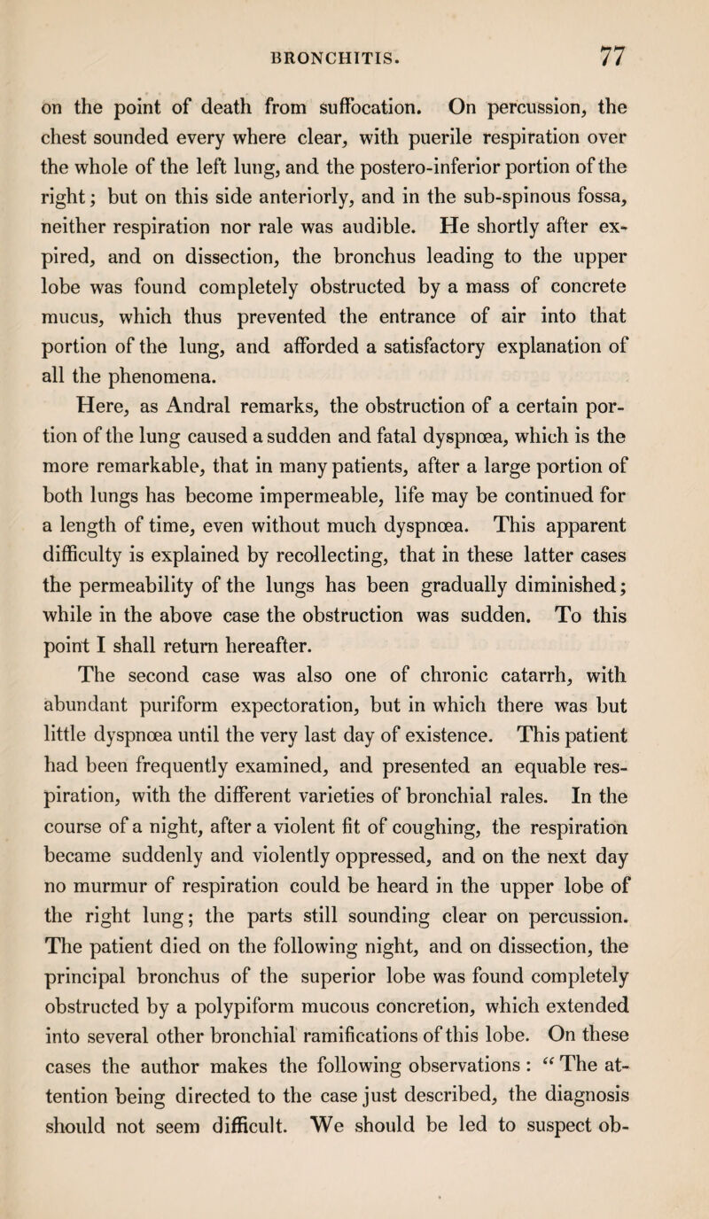 on the point of death from suffocation. On percussion, the chest sounded every where clear, with puerile respiration over the whole of the left lung, and the postero-inferior portion of the right; but on this side anteriorly, and in the sub-spinous fossa, neither respiration nor rale was audible. He shortly after ex^ pired, and on dissection, the bronchus leading to the upper lobe was found completely obstructed by a mass of concrete mucus, which thus prevented the entrance of air into that portion of the lung, and afforded a satisfactory explanation of all the phenomena. Here, as Andral remarks, the obstruction of a certain por¬ tion of the lung caused a sudden and fatal dyspnoea, which is the more remarkable, that in many patients, after a large portion of both lungs has become impermeable, life may be continued for a length of time, even without much dyspnoea. This apparent difficulty is explained by recollecting, that in these latter cases the permeability of the lungs has been gradually diminished; while in the above case the obstruction was sudden. To this point I shall return hereafter. The second case was also one of chronic catarrh, with abundant puriform expectoration, but in which there was but little dyspnoea until the very last day of existence. This patient had been frequently examined, and presented an equable res¬ piration, with the different varieties of bronchial rales. In the course of a night, after a violent fit of coughing, the respiration became suddenly and violently oppressed, and on the next day no murmur of respiration could be heard in the upper lobe of the right lung; the parts still sounding clear on percussion. The patient died on the following night, and on dissection, the principal bronchus of the superior lobe was found completely obstrueted by a polypiform mucous concretion, which extended into several other bronchial ramifications of this lobe. On these cases the author makes the following observations: The at¬ tention being directed to the case just described, the diagnosis should not seem difficult. We should be led to suspect ob-