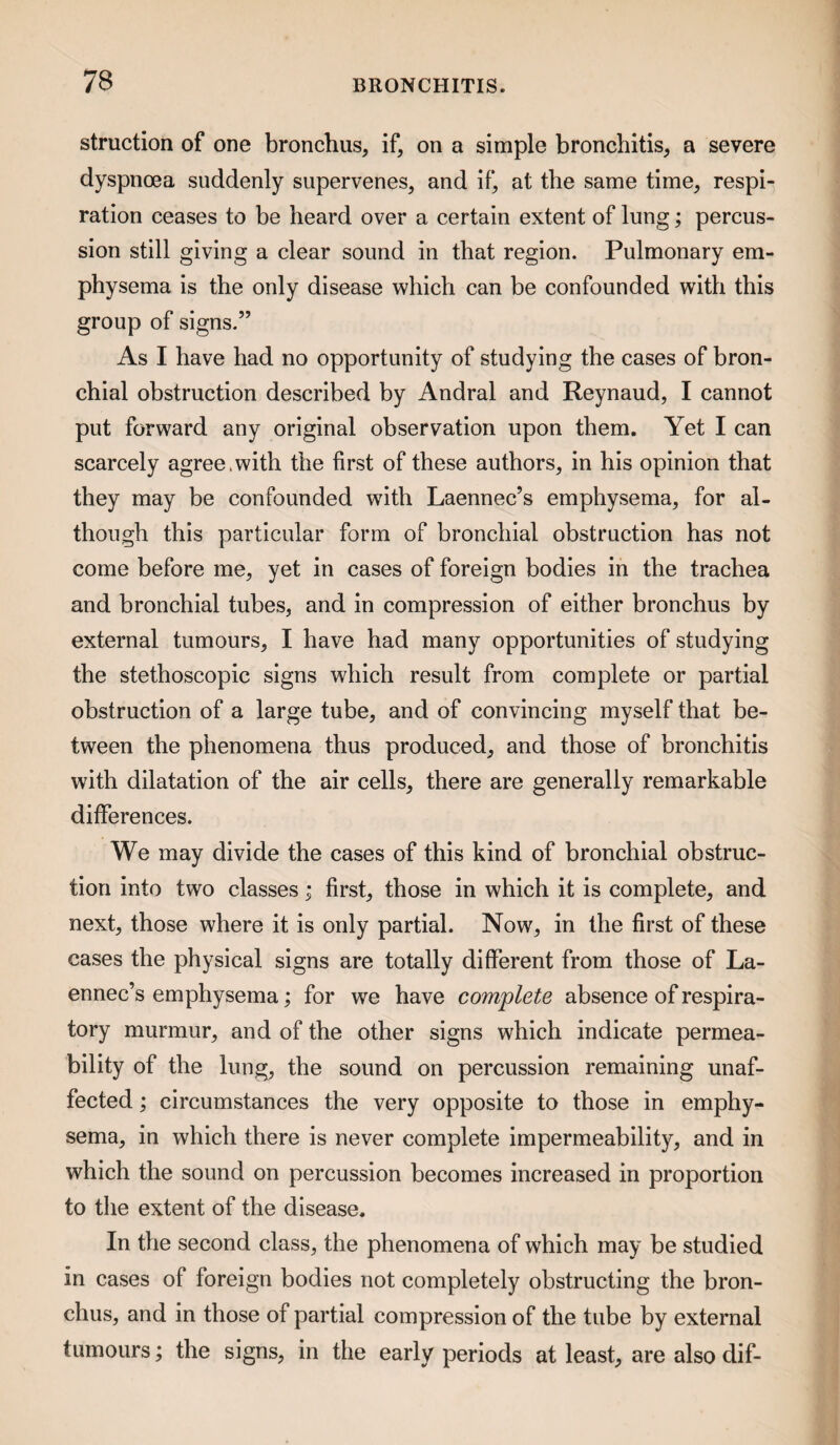 struction of one bronchus, if, on a simple bronchitis, a severe dyspnoea suddenly supervenes, and if, at the same time, respi¬ ration ceases to be heard over a certain extent of lung; percus¬ sion still giving a clear sound in that region. Pulmonary em¬ physema is the only disease which can be confounded with this group of signs.” As I have had no opportunity of studying the cases of bron¬ chial obstruction described by Andral and Reynaud, I cannot put forward any original observation upon them. Yet I can scarcely agree.with the first of these authors, in his opinion that they may be confounded with Laennec’s emphysema, for al¬ though this particular form of bronchial obstruction has not come before me, yet in cases of foreign bodies in the trachea and bronchial tubes, and in compression of either bronchus by external tumours, I have had many opportunities of studying the stethoscopic signs which result from complete or partial obstruction of a large tube, and of convincing myself that be¬ tween the phenomena thus produced, and those of bronchitis with dilatation of the air cells, there are generally remarkable differences. We may divide the cases of this kind of bronchial obstruc¬ tion into two classes; first, those in which it is complete, and next, those where it is only partial. Now, in the first of these cases the physical signs are totally different from those of La¬ ennec’s emphysema; for we have complete absence of respira¬ tory murmur, and of the other signs which indicate permea¬ bility of the lung, the sound on percussion remaining unaf¬ fected ; circumstances the very opposite to those in emphy¬ sema, in which there is never complete impermeability, and in which the sound on percussion becomes increased in proportion to the extent of the disease. In the second class, the phenomena of which may be studied in cases of foreign bodies not completely obstructing the bron¬ chus, and in those of partial compression of the tube by external tumours; the signs, in the early periods at least, are also dif-