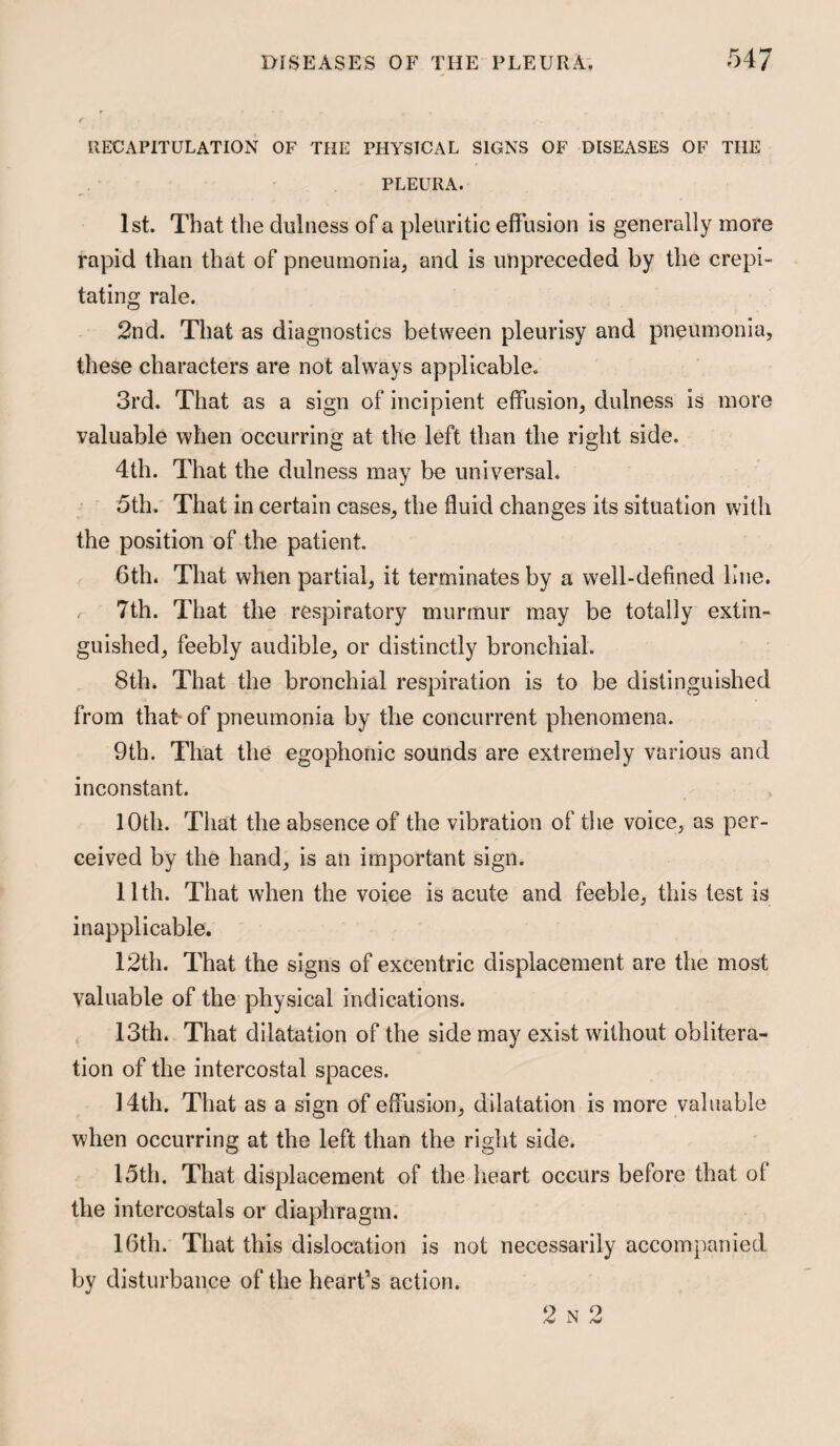 RECAPITULATION OF THE PHYSICAL SIGNS OF DISEASES OF THE PLEURA. 1st. That the dulness of a pleuritic effusion is generally more rapid than that of pneumonia; and is unpreceded by the crepi¬ tating rale. 2nd. That as diagnostics between pleurisy and pneumonia, these characters are not always applicable. 3rd. That as a sign of incipient effusion, dulness is more valuable when occurring at the left than the right side. 4th. That the dulness may be universal. 5th. That in certain cases, the fluid changes its situation with the position of the patient. 6th. That when partial, it terminates by a well-defined line. 7th. That the respiratory murmur may be totally extin¬ guished, feebly audible, or distinctly bronchial. 8th. That the bronchial respiration is to be distinguished from that- of pneumonia by the concurrent phenomena. 9th. That the egophonic sounds are extremely various and inconstant. 10th. That the absence of the vibration of the voice, as per¬ ceived by the hand, is an important sign. llth. That when the voice is acute and feeble, this test is inapplicable. 12th. That the signs of excentric displacement are the most valuable of the physical indications. 13th. That dilatation of the side may exist without oblitera¬ tion of the intercostal spaces. 14th. That as a sign of effusion, dilatation is more valuable when occurring at the left than the right side. 15th. That displacement of the heart occurs before that of the intercostals or diaphragm. 16th. That this dislocation is not necessarily accompanied by disturbance of the heart’s action. 2 N 2