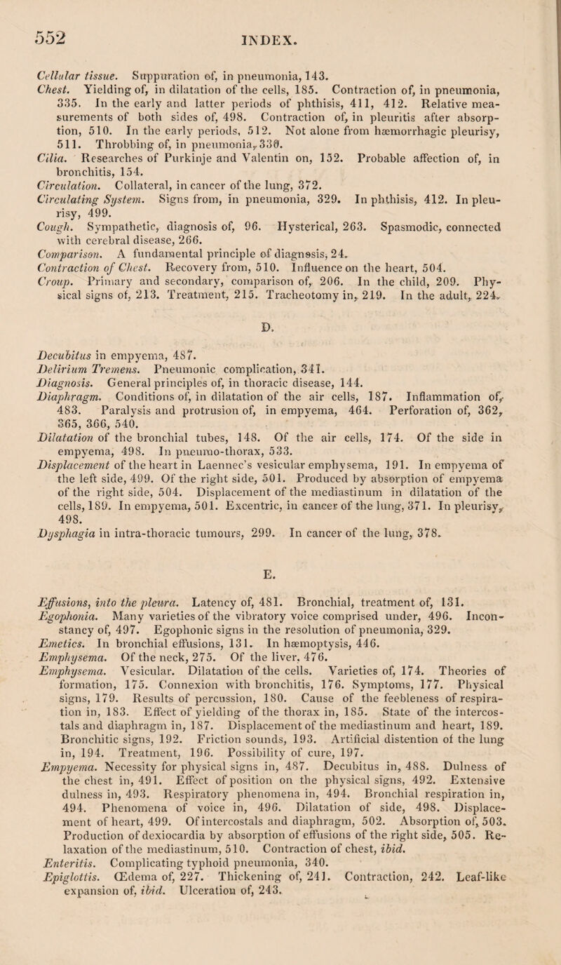 Cellular tissue. Suppuration of, in pneumonia, 143. Chest. Yielding of, in dilatation of the cells, 185. Contraction of, in pneumonia, 335. In the early and latter periods of phthisis, 411, 412. Relative mea¬ surements of both sides of, 498. Contraction of, in pleuritis after absorp¬ tion, 510, In the early periods, 512. Not alone from haemorrhagic pleurisy, 511. Throbbing of, in pneumonia^ 339. Cilia. Researches of Purkinje and Valentin on, 152. Probable affection of, in bronchitis, 154. Circulation. Collateral, in cancer of the lung, 372. Circulating System. Signs from, in pneumonia, 329. In phthisis, 412. In pleu¬ risy, 499. Cough. Sympathetic, diagnosis of, 96. Hysterical, 263. Spasmodic, connected with cerebral disease, 266. Comparison. A fundamental principle of diagnssis, 24. Contraction of Chest. Recovery from, 510. Influence on the heart, 504. Croup. Primary and secondary, comparison of, 206. In the child, 209. Phy¬ sical signs of, 213. Treatment, 215. Tracheotomy in, 219. In the adult, 224. D. Decubitus in empyema, 487. Delirium Tremens. Pneumonic complication, 341. Diagnosis. General principles of, in thoracic disease, 144. Diaphragm. Conditions of, in dilatation of the air cells, 187. Inflammation of,- 483. Paralysis and protrusion of, in empyema, 464. Perforation of, 362, 365, 366, 540. Dilatation of the bronchial tubes, 148. Of the air cells, 174. Of the side in empyema, 498. In pneumo-thorax, 533. Displacement of the heart in Laennec’s vesicular emphysema, 191. In empyema of the left side, 499. Of the right side, 501. Produced by absorption of empyema of the right side, 504. Displacement of the mediastinum in dilatation of the cells, 189. In empyema, 501. Excentric, in cancer of the lung, 371. In pleurisy,r 498. Dysphagia in intra-thoracic tumours, 299. In cancer of the lung, 378. E. Effusions, mto the 2)leura. Latency of, 481. Bronchial, treatment of, 131. Egophonia. Many varieties of the vibratory voice comprised under, 496. Incon¬ stancy of, 497. Egophonic signs in the resolution of pneumonia, 329. Emetics. In bronchial eftusions, 131. In haemoptysis, 446. Emphysema. Of the neck, 275. Of the liver, 476. Emphysema. Vesicular. Dilatation of the cells. Varieties of, 174. Theories of formation, 175. Connexion with bronchitis, 176. Symptoms, 177. Physical signs, 179. Results of percussion, 180. Cause of the feebleness of respira¬ tion in, 183. Effect of yielding of the thorax in, 185. State of the intercos- tals and diaphragm in, 187. Displacement of the mediastinum and heart, 189. Bronchitic signs, 192. Friction sounds, 193. Artificial distentio-n of the lung in, 194. Treatment, 196. Possibility of cure, 197. Empyema. Necessity for physical signs in, 487. Decubitus in, 488. Dulness of the chest in, 491. Effect of position on the physical signs, 492. Extensive dulness in, 493. Respiratory phenomena in, 494. Bronchial respiration in, 494, Phenomena of voice in, 496. Dilatation of side, 498. Displace¬ ment of heart, 499. Of intercostals and diaphragm, 502. Absorption of, 503. Production of dexiocardia by absorption of effusions of the right side, 505. Re¬ laxation of the mediastinum, 510. Contraction of chest, ibid. Enteritis. Complicating typhoid pneumonia, 340. Epiglottis. CEdema of, 227. Thickening of, 241. Contraction, 242. Leaf-like expansion of, ibid. Ulceration of, 243.